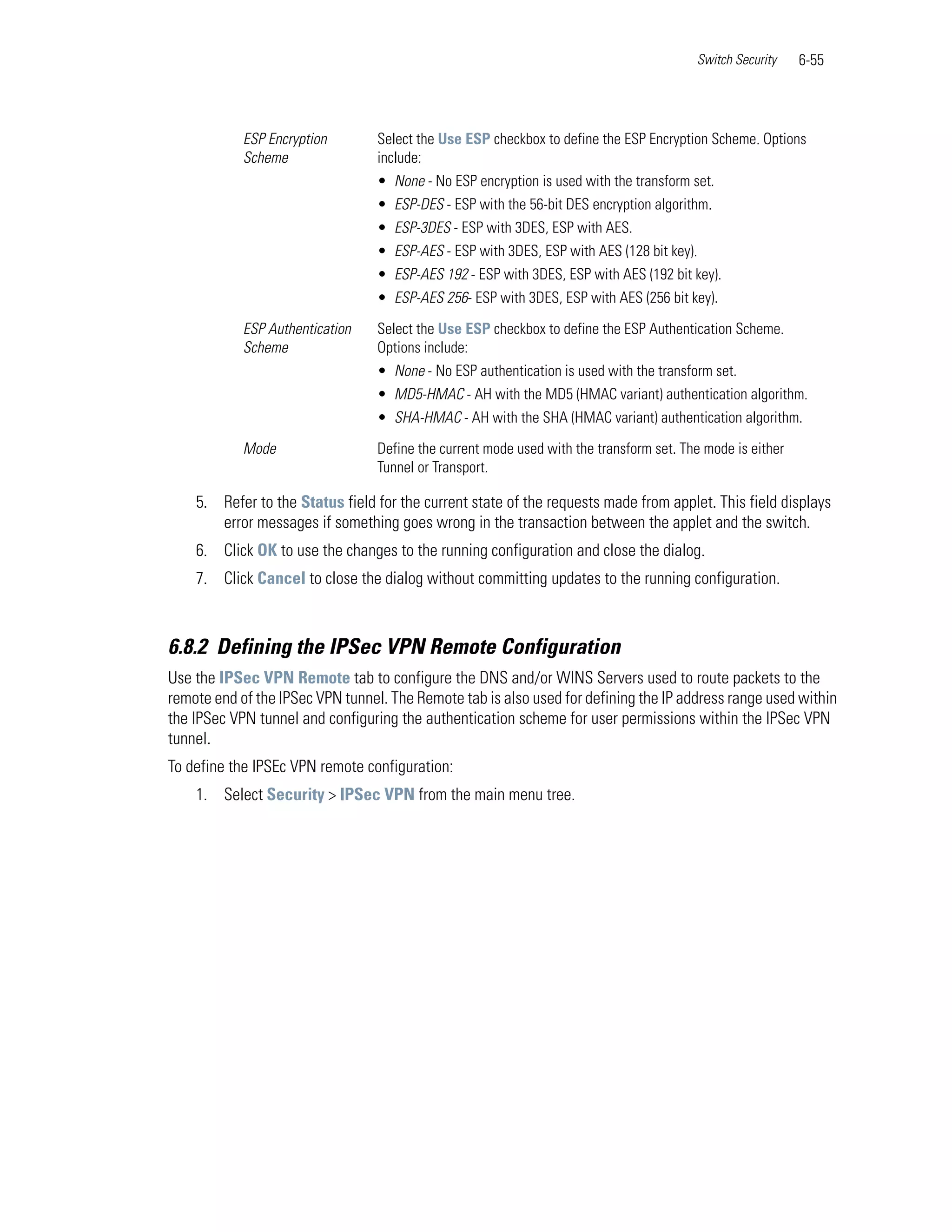 Switch Security    6-55




            ESP Encryption        Select the Use ESP checkbox to define the ESP Encryption Scheme. Options
            Scheme                include:
                                  • None - No ESP encryption is used with the transform set.
                                  • ESP-DES - ESP with the 56-bit DES encryption algorithm.
                                  • ESP-3DES - ESP with 3DES, ESP with AES.
                                  • ESP-AES - ESP with 3DES, ESP with AES (128 bit key).
                                  • ESP-AES 192 - ESP with 3DES, ESP with AES (192 bit key).
                                  • ESP-AES 256- ESP with 3DES, ESP with AES (256 bit key).

            ESP Authentication    Select the Use ESP checkbox to define the ESP Authentication Scheme.
            Scheme                Options include:
                                  • None - No ESP authentication is used with the transform set.
                                  • MD5-HMAC - AH with the MD5 (HMAC variant) authentication algorithm.
                                  • SHA-HMAC - AH with the SHA (HMAC variant) authentication algorithm.

            Mode                  Define the current mode used with the transform set. The mode is either
                                  Tunnel or Transport.

    5. Refer to the Status field for the current state of the requests made from applet. This field displays
       error messages if something goes wrong in the transaction between the applet and the switch.
    6. Click OK to use the changes to the running configuration and close the dialog.
    7. Click Cancel to close the dialog without committing updates to the running configuration.



6.8.2 Defining the IPSec VPN Remote Configuration
Use the IPSec VPN Remote tab to configure the DNS and/or WINS Servers used to route packets to the
remote end of the IPSec VPN tunnel. The Remote tab is also used for defining the IP address range used within
the IPSec VPN tunnel and configuring the authentication scheme for user permissions within the IPSec VPN
tunnel.
To define the IPSEc VPN remote configuration:
    1. Select Security > IPSec VPN from the main menu tree.
 