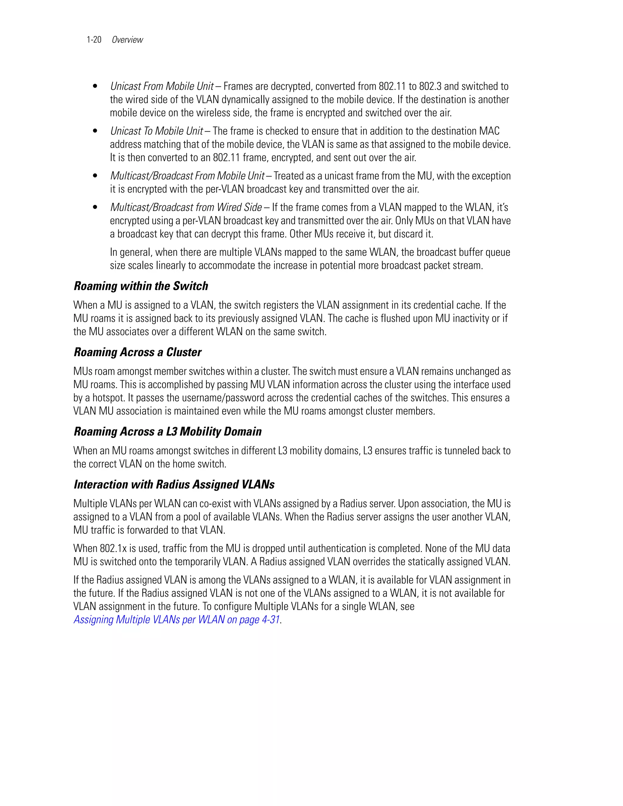 1-20   Overview




    •     Unicast From Mobile Unit – Frames are decrypted, converted from 802.11 to 802.3 and switched to
          the wired side of the VLAN dynamically assigned to the mobile device. If the destination is another
          mobile device on the wireless side, the frame is encrypted and switched over the air.
    •     Unicast To Mobile Unit – The frame is checked to ensure that in addition to the destination MAC
          address matching that of the mobile device, the VLAN is same as that assigned to the mobile device.
          It is then converted to an 802.11 frame, encrypted, and sent out over the air.
    •     Multicast/Broadcast From Mobile Unit – Treated as a unicast frame from the MU, with the exception
          it is encrypted with the per-VLAN broadcast key and transmitted over the air.
    •     Multicast/Broadcast from Wired Side – If the frame comes from a VLAN mapped to the WLAN, it’s
          encrypted using a per-VLAN broadcast key and transmitted over the air. Only MUs on that VLAN have
          a broadcast key that can decrypt this frame. Other MUs receive it, but discard it.
          In general, when there are multiple VLANs mapped to the same WLAN, the broadcast buffer queue
          size scales linearly to accommodate the increase in potential more broadcast packet stream.
Roaming within the Switch
When a MU is assigned to a VLAN, the switch registers the VLAN assignment in its credential cache. If the
MU roams it is assigned back to its previously assigned VLAN. The cache is flushed upon MU inactivity or if
the MU associates over a different WLAN on the same switch.
Roaming Across a Cluster
MUs roam amongst member switches within a cluster. The switch must ensure a VLAN remains unchanged as
MU roams. This is accomplished by passing MU VLAN information across the cluster using the interface used
by a hotspot. It passes the username/password across the credential caches of the switches. This ensures a
VLAN MU association is maintained even while the MU roams amongst cluster members.
Roaming Across a L3 Mobility Domain
When an MU roams amongst switches in different L3 mobility domains, L3 ensures traffic is tunneled back to
the correct VLAN on the home switch.
Interaction with Radius Assigned VLANs
Multiple VLANs per WLAN can co-exist with VLANs assigned by a Radius server. Upon association, the MU is
assigned to a VLAN from a pool of available VLANs. When the Radius server assigns the user another VLAN,
MU traffic is forwarded to that VLAN.
When 802.1x is used, traffic from the MU is dropped until authentication is completed. None of the MU data
MU is switched onto the temporarily VLAN. A Radius assigned VLAN overrides the statically assigned VLAN.
If the Radius assigned VLAN is among the VLANs assigned to a WLAN, it is available for VLAN assignment in
the future. If the Radius assigned VLAN is not one of the VLANs assigned to a WLAN, it is not available for
VLAN assignment in the future. To configure Multiple VLANs for a single WLAN, see
Assigning Multiple VLANs per WLAN on page 4-31.
 