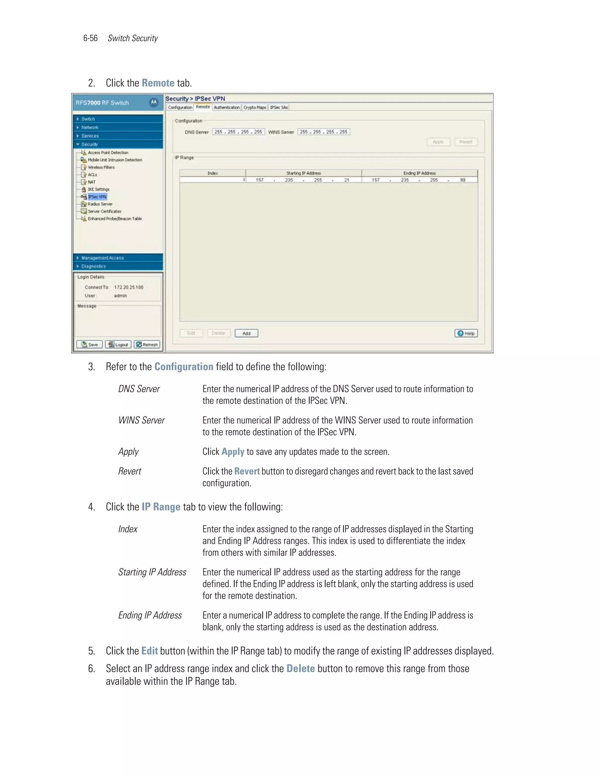 6-56   Switch Security




 2. Click the Remote tab.




 3. Refer to the Configuration field to define the following:

          DNS Server            Enter the numerical IP address of the DNS Server used to route information to
                                the remote destination of the IPSec VPN.

          WINS Server           Enter the numerical IP address of the WINS Server used to route information
                                to the remote destination of the IPSec VPN.

          Apply                 Click Apply to save any updates made to the screen.

          Revert                Click the Revert button to disregard changes and revert back to the last saved
                                configuration.

 4. Click the IP Range tab to view the following:

          Index                 Enter the index assigned to the range of IP addresses displayed in the Starting
                                and Ending IP Address ranges. This index is used to differentiate the index
                                from others with similar IP addresses.

          Starting IP Address   Enter the numerical IP address used as the starting address for the range
                                defined. If the Ending IP address is left blank, only the starting address is used
                                for the remote destination.

          Ending IP Address     Enter a numerical IP address to complete the range. If the Ending IP address is
                                blank, only the starting address is used as the destination address.

 5. Click the Edit button (within the IP Range tab) to modify the range of existing IP addresses displayed.
 6. Select an IP address range index and click the Delete button to remove this range from those
    available within the IP Range tab.
 