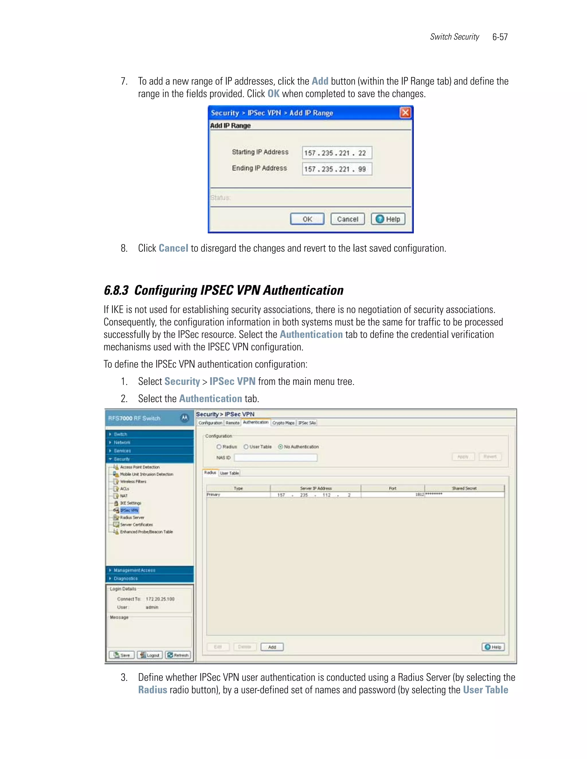 Switch Security   6-57



    7. To add a new range of IP addresses, click the Add button (within the IP Range tab) and define the
       range in the fields provided. Click OK when completed to save the changes.




    8. Click Cancel to disregard the changes and revert to the last saved configuration.



6.8.3 Configuring IPSEC VPN Authentication
If IKE is not used for establishing security associations, there is no negotiation of security associations.
Consequently, the configuration information in both systems must be the same for traffic to be processed
successfully by the IPSec resource. Select the Authentication tab to define the credential verification
mechanisms used with the IPSEC VPN configuration.
To define the IPSEc VPN authentication configuration:
    1. Select Security > IPSec VPN from the main menu tree.
    2. Select the Authentication tab.




    3. Define whether IPSec VPN user authentication is conducted using a Radius Server (by selecting the
       Radius radio button), by a user-defined set of names and password (by selecting the User Table
 