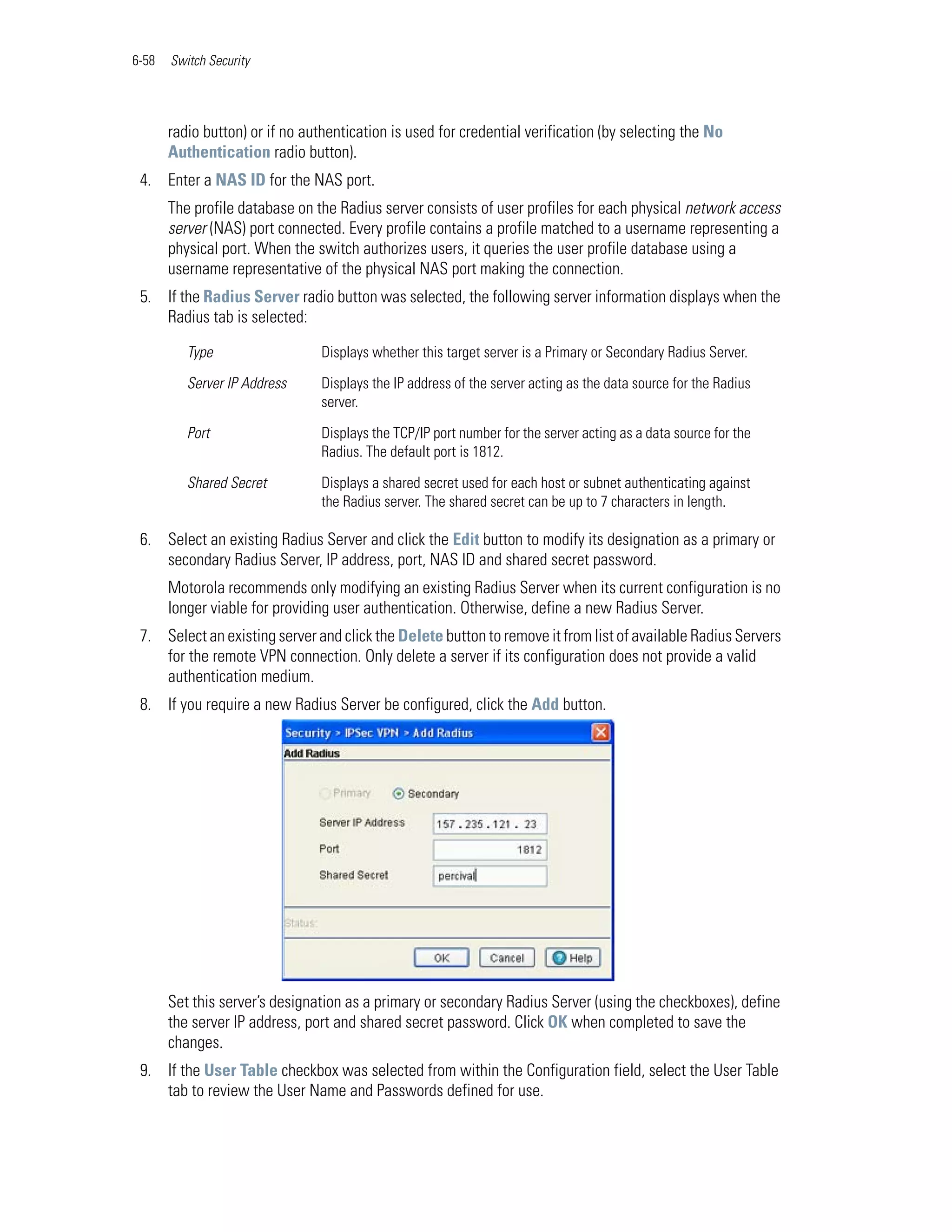 6-58   Switch Security




       radio button) or if no authentication is used for credential verification (by selecting the No
       Authentication radio button).
 4. Enter a NAS ID for the NAS port.
       The profile database on the Radius server consists of user profiles for each physical network access
       server (NAS) port connected. Every profile contains a profile matched to a username representing a
       physical port. When the switch authorizes users, it queries the user profile database using a
       username representative of the physical NAS port making the connection.
 5. If the Radius Server radio button was selected, the following server information displays when the
    Radius tab is selected:

          Type                  Displays whether this target server is a Primary or Secondary Radius Server.

          Server IP Address     Displays the IP address of the server acting as the data source for the Radius
                                server.

          Port                  Displays the TCP/IP port number for the server acting as a data source for the
                                Radius. The default port is 1812.

          Shared Secret         Displays a shared secret used for each host or subnet authenticating against
                                the Radius server. The shared secret can be up to 7 characters in length.

 6. Select an existing Radius Server and click the Edit button to modify its designation as a primary or
    secondary Radius Server, IP address, port, NAS ID and shared secret password.
       Motorola recommends only modifying an existing Radius Server when its current configuration is no
       longer viable for providing user authentication. Otherwise, define a new Radius Server.
 7. Select an existing server and click the Delete button to remove it from list of available Radius Servers
    for the remote VPN connection. Only delete a server if its configuration does not provide a valid
    authentication medium.
 8. If you require a new Radius Server be configured, click the Add button.




       Set this server’s designation as a primary or secondary Radius Server (using the checkboxes), define
       the server IP address, port and shared secret password. Click OK when completed to save the
       changes.
 9. If the User Table checkbox was selected from within the Configuration field, select the User Table
    tab to review the User Name and Passwords defined for use.
 