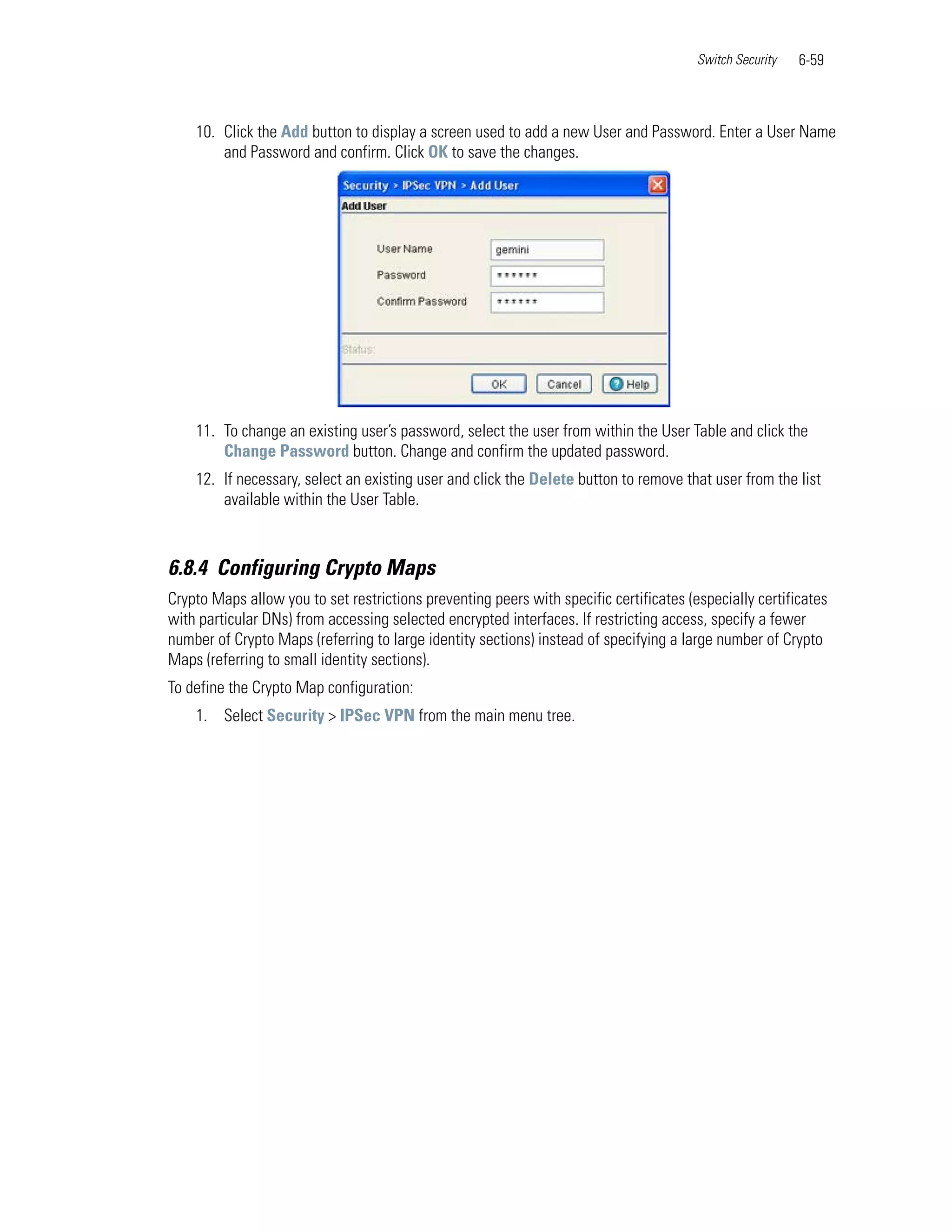 Switch Security   6-59



    10. Click the Add button to display a screen used to add a new User and Password. Enter a User Name
        and Password and confirm. Click OK to save the changes.




    11. To change an existing user’s password, select the user from within the User Table and click the
        Change Password button. Change and confirm the updated password.
    12. If necessary, select an existing user and click the Delete button to remove that user from the list
        available within the User Table.



6.8.4 Configuring Crypto Maps
Crypto Maps allow you to set restrictions preventing peers with specific certificates (especially certificates
with particular DNs) from accessing selected encrypted interfaces. If restricting access, specify a fewer
number of Crypto Maps (referring to large identity sections) instead of specifying a large number of Crypto
Maps (referring to small identity sections).
To define the Crypto Map configuration:
    1. Select Security > IPSec VPN from the main menu tree.
 