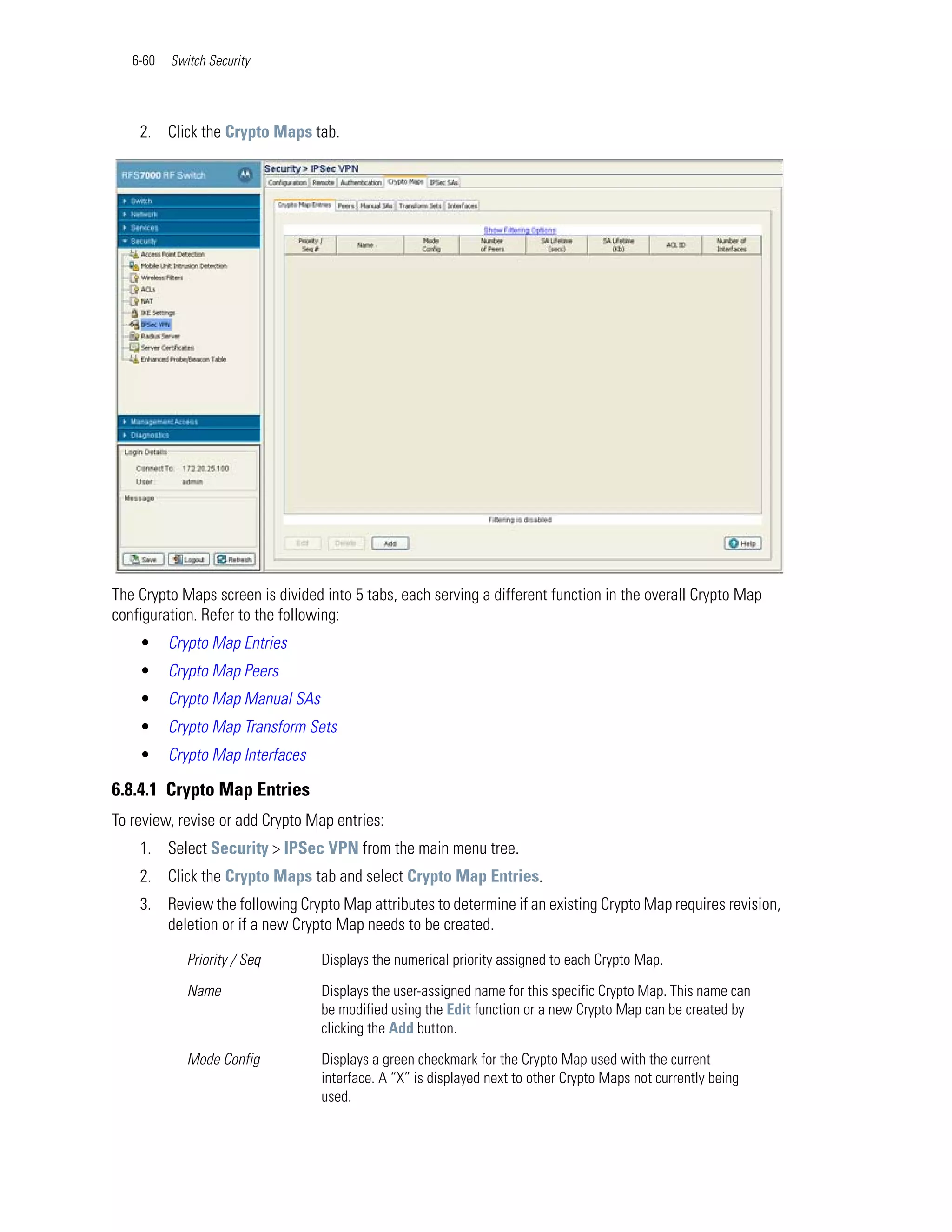 6-60   Switch Security




    2. Click the Crypto Maps tab.




The Crypto Maps screen is divided into 5 tabs, each serving a different function in the overall Crypto Map
configuration. Refer to the following:
    •     Crypto Map Entries
    •     Crypto Map Peers
    •     Crypto Map Manual SAs
    •     Crypto Map Transform Sets
    •     Crypto Map Interfaces

6.8.4.1 Crypto Map Entries
To review, revise or add Crypto Map entries:
    1. Select Security > IPSec VPN from the main menu tree.
    2. Click the Crypto Maps tab and select Crypto Map Entries.
    3. Review the following Crypto Map attributes to determine if an existing Crypto Map requires revision,
       deletion or if a new Crypto Map needs to be created.

             Priority / Seq       Displays the numerical priority assigned to each Crypto Map.

             Name                 Displays the user-assigned name for this specific Crypto Map. This name can
                                  be modified using the Edit function or a new Crypto Map can be created by
                                  clicking the Add button.

             Mode Config          Displays a green checkmark for the Crypto Map used with the current
                                  interface. A “X” is displayed next to other Crypto Maps not currently being
                                  used.
 