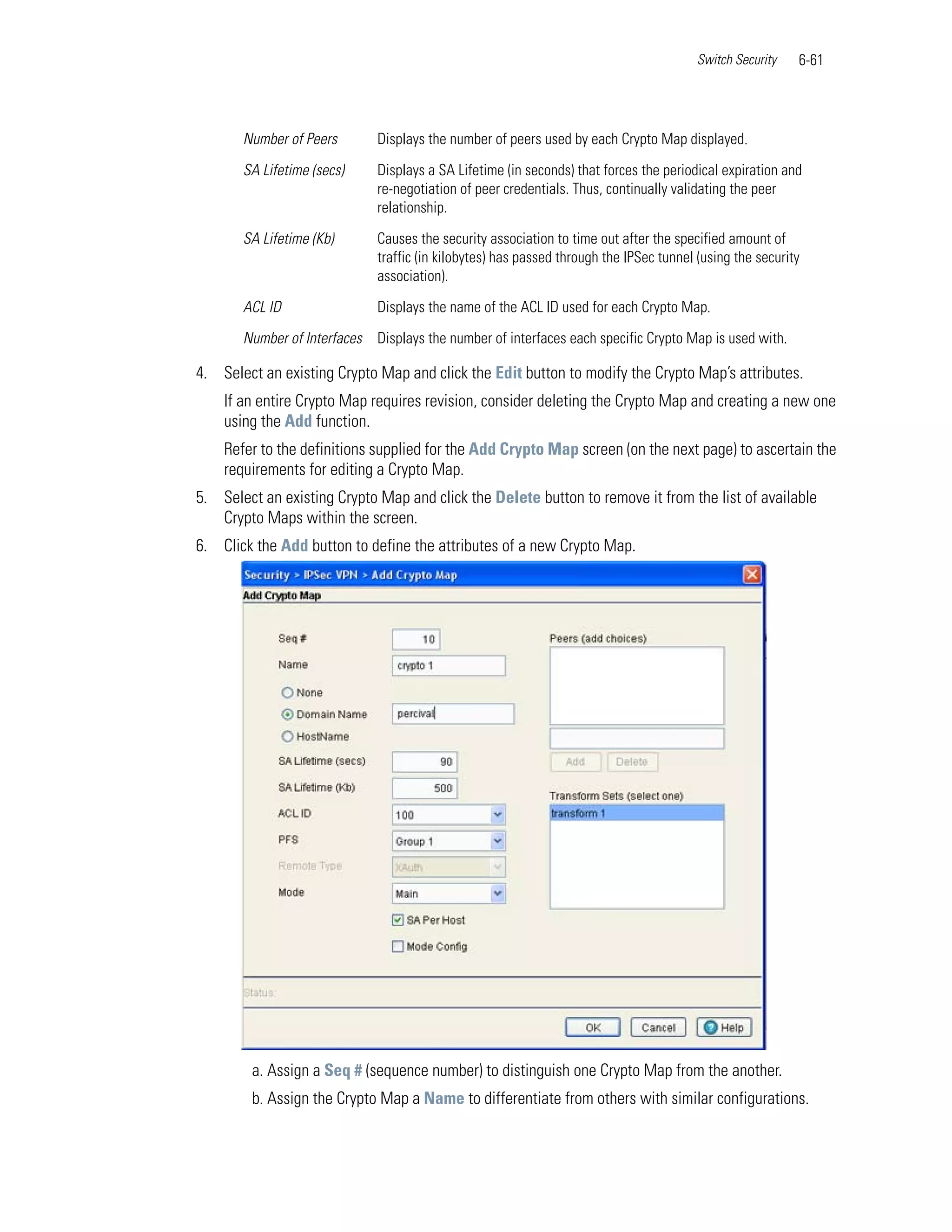 Switch Security   6-61




       Number of Peers        Displays the number of peers used by each Crypto Map displayed.

       SA Lifetime (secs)     Displays a SA Lifetime (in seconds) that forces the periodical expiration and
                              re-negotiation of peer credentials. Thus, continually validating the peer
                              relationship.

       SA Lifetime (Kb)       Causes the security association to time out after the specified amount of
                              traffic (in kilobytes) has passed through the IPSec tunnel (using the security
                              association).

       ACL ID                 Displays the name of the ACL ID used for each Crypto Map.

       Number of Interfaces   Displays the number of interfaces each specific Crypto Map is used with.

4. Select an existing Crypto Map and click the Edit button to modify the Crypto Map’s attributes.
    If an entire Crypto Map requires revision, consider deleting the Crypto Map and creating a new one
    using the Add function.
    Refer to the definitions supplied for the Add Crypto Map screen (on the next page) to ascertain the
    requirements for editing a Crypto Map.
5. Select an existing Crypto Map and click the Delete button to remove it from the list of available
   Crypto Maps within the screen.
6. Click the Add button to define the attributes of a new Crypto Map.




         a. Assign a Seq # (sequence number) to distinguish one Crypto Map from the another.
         b. Assign the Crypto Map a Name to differentiate from others with similar configurations.
 