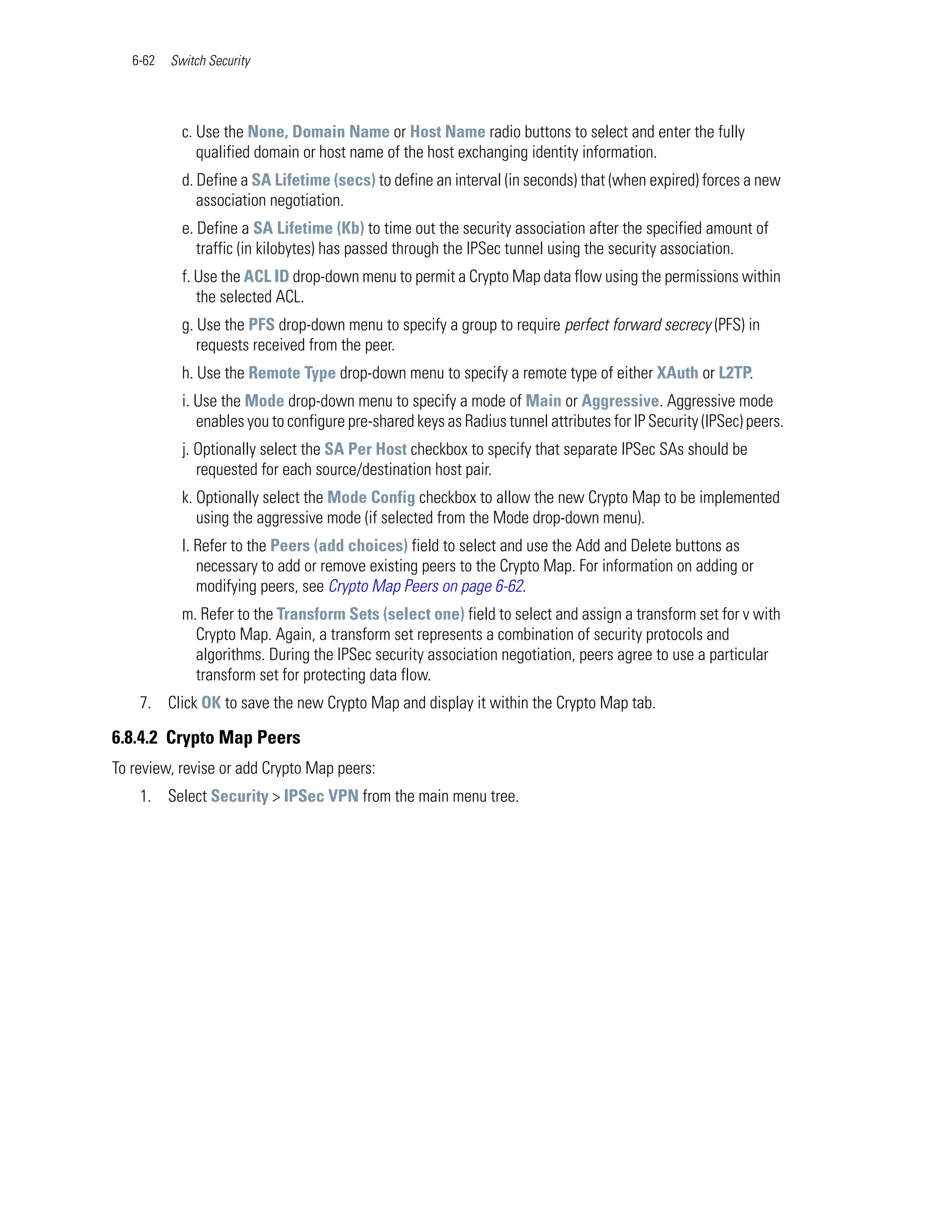 6-62   Switch Security




            c. Use the None, Domain Name or Host Name radio buttons to select and enter the fully
               qualified domain or host name of the host exchanging identity information.
            d. Define a SA Lifetime (secs) to define an interval (in seconds) that (when expired) forces a new
               association negotiation.
            e. Define a SA Lifetime (Kb) to time out the security association after the specified amount of
               traffic (in kilobytes) has passed through the IPSec tunnel using the security association.
            f. Use the ACL ID drop-down menu to permit a Crypto Map data flow using the permissions within
               the selected ACL.
            g. Use the PFS drop-down menu to specify a group to require perfect forward secrecy (PFS) in
               requests received from the peer.
            h. Use the Remote Type drop-down menu to specify a remote type of either XAuth or L2TP.
            i. Use the Mode drop-down menu to specify a mode of Main or Aggressive. Aggressive mode
               enables you to configure pre-shared keys as Radius tunnel attributes for IP Security (IPSec) peers.
            j. Optionally select the SA Per Host checkbox to specify that separate IPSec SAs should be
               requested for each source/destination host pair.
            k. Optionally select the Mode Config checkbox to allow the new Crypto Map to be implemented
               using the aggressive mode (if selected from the Mode drop-down menu).
            l. Refer to the Peers (add choices) field to select and use the Add and Delete buttons as
               necessary to add or remove existing peers to the Crypto Map. For information on adding or
               modifying peers, see Crypto Map Peers on page 6-62.
            m. Refer to the Transform Sets (select one) field to select and assign a transform set for v with
              Crypto Map. Again, a transform set represents a combination of security protocols and
              algorithms. During the IPSec security association negotiation, peers agree to use a particular
              transform set for protecting data flow.
    7. Click OK to save the new Crypto Map and display it within the Crypto Map tab.

6.8.4.2 Crypto Map Peers
To review, revise or add Crypto Map peers:
    1. Select Security > IPSec VPN from the main menu tree.
 
