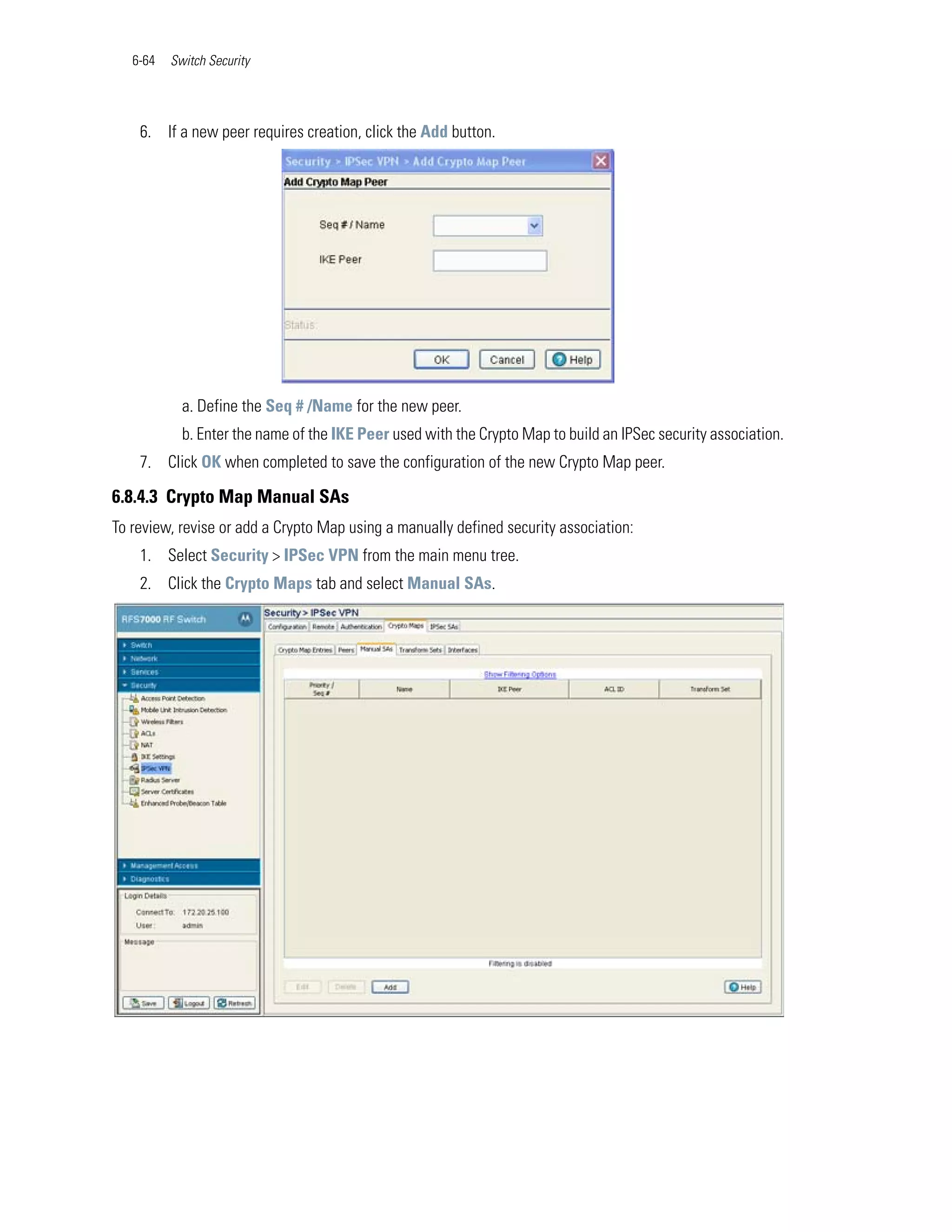 6-64   Switch Security




    6. If a new peer requires creation, click the Add button.




            a. Define the Seq # /Name for the new peer.
            b. Enter the name of the IKE Peer used with the Crypto Map to build an IPSec security association.
    7. Click OK when completed to save the configuration of the new Crypto Map peer.

6.8.4.3 Crypto Map Manual SAs
To review, revise or add a Crypto Map using a manually defined security association:
    1. Select Security > IPSec VPN from the main menu tree.
    2. Click the Crypto Maps tab and select Manual SAs.
 