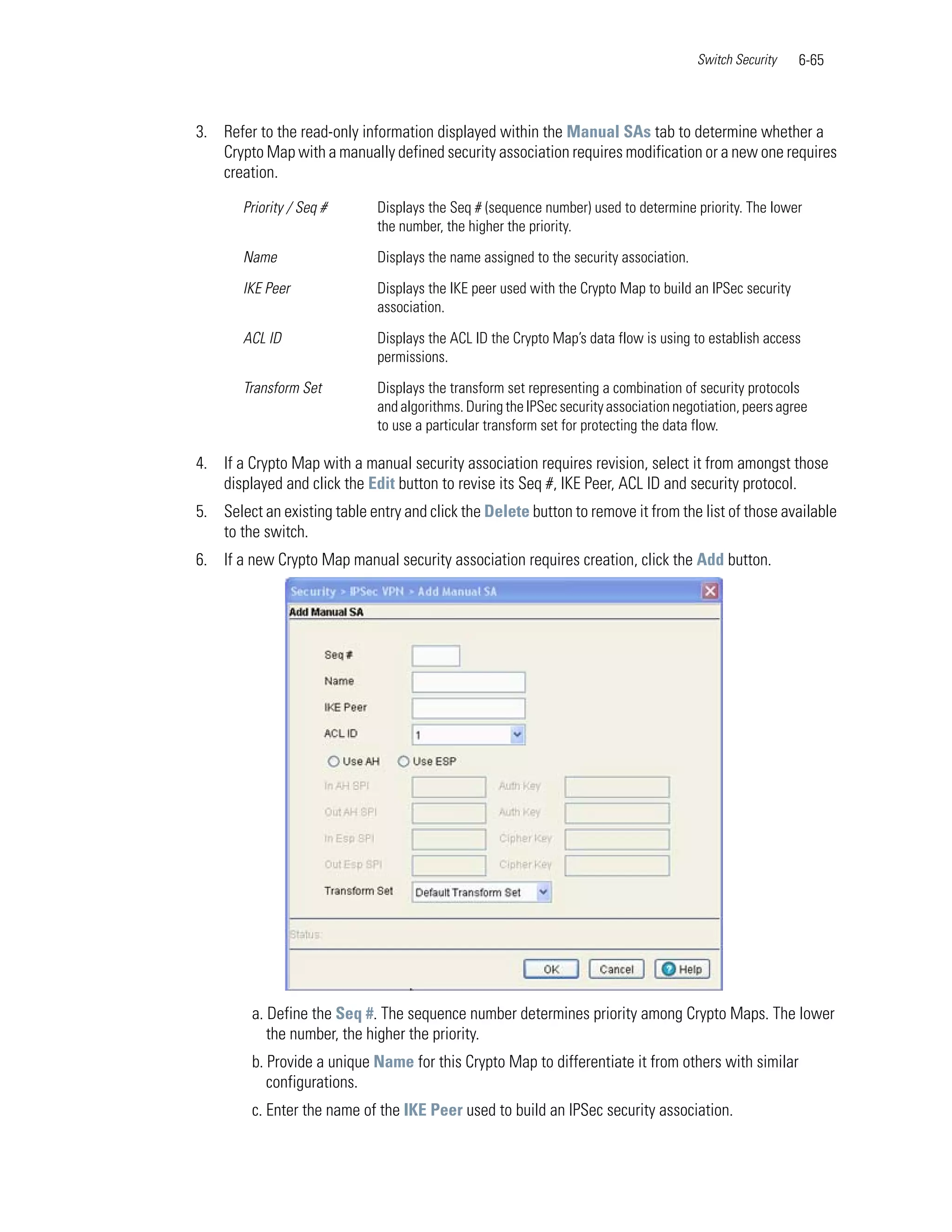 Switch Security   6-65



3. Refer to the read-only information displayed within the Manual SAs tab to determine whether a
   Crypto Map with a manually defined security association requires modification or a new one requires
   creation.

       Priority / Seq #       Displays the Seq # (sequence number) used to determine priority. The lower
                              the number, the higher the priority.

       Name                   Displays the name assigned to the security association.

       IKE Peer               Displays the IKE peer used with the Crypto Map to build an IPSec security
                              association.

       ACL ID                 Displays the ACL ID the Crypto Map’s data flow is using to establish access
                              permissions.

       Transform Set          Displays the transform set representing a combination of security protocols
                              and algorithms. During the IPSec security association negotiation, peers agree
                              to use a particular transform set for protecting the data flow.

4. If a Crypto Map with a manual security association requires revision, select it from amongst those
   displayed and click the Edit button to revise its Seq #, IKE Peer, ACL ID and security protocol.
5. Select an existing table entry and click the Delete button to remove it from the list of those available
   to the switch.
6. If a new Crypto Map manual security association requires creation, click the Add button.




         a. Define the Seq #. The sequence number determines priority among Crypto Maps. The lower
            the number, the higher the priority.
         b. Provide a unique Name for this Crypto Map to differentiate it from others with similar
            configurations.
         c. Enter the name of the IKE Peer used to build an IPSec security association.
 