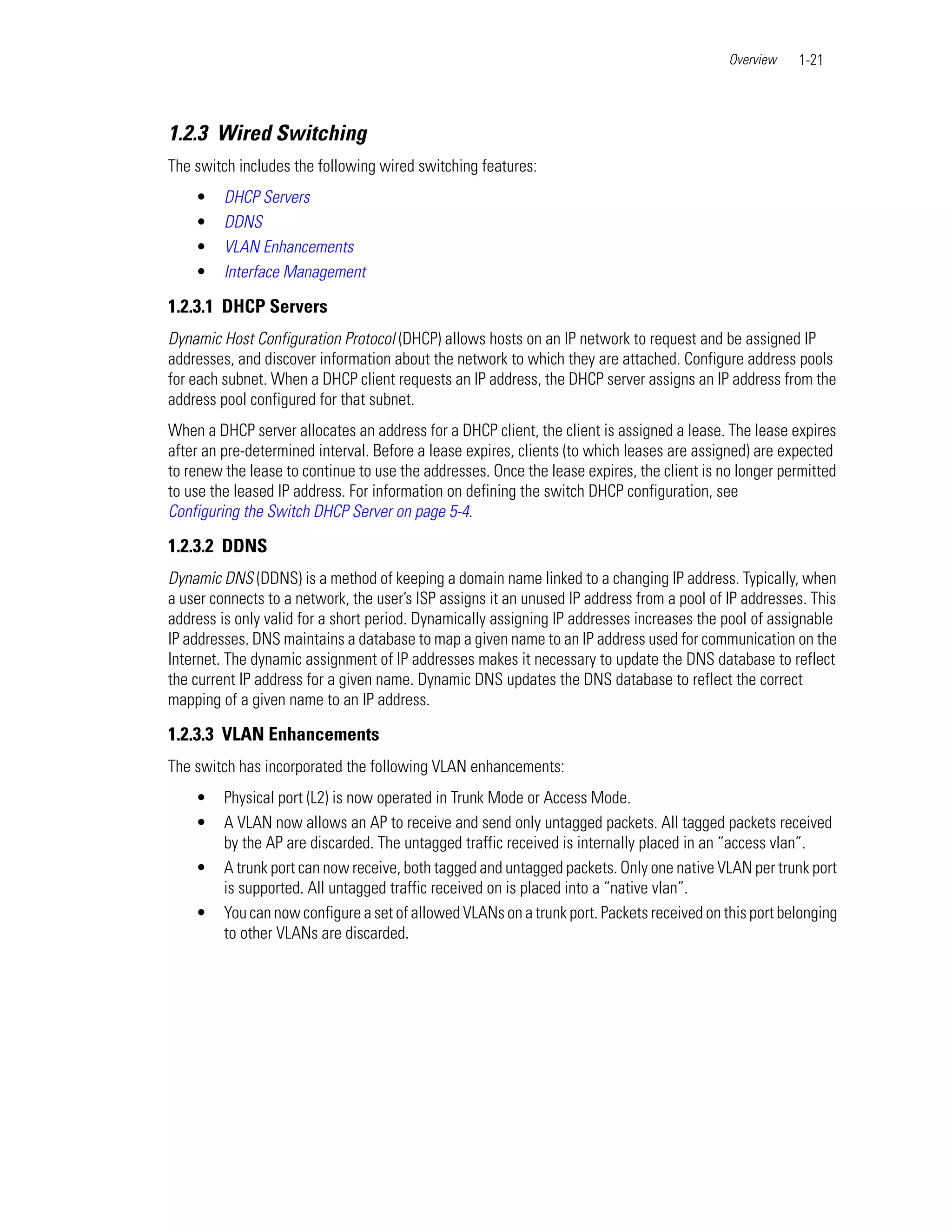 Overview   1-21



1.2.3 Wired Switching
The switch includes the following wired switching features:
    •    DHCP Servers
    •    DDNS
    •    VLAN Enhancements
    •    Interface Management

1.2.3.1 DHCP Servers
Dynamic Host Configuration Protocol (DHCP) allows hosts on an IP network to request and be assigned IP
addresses, and discover information about the network to which they are attached. Configure address pools
for each subnet. When a DHCP client requests an IP address, the DHCP server assigns an IP address from the
address pool configured for that subnet.
When a DHCP server allocates an address for a DHCP client, the client is assigned a lease. The lease expires
after an pre-determined interval. Before a lease expires, clients (to which leases are assigned) are expected
to renew the lease to continue to use the addresses. Once the lease expires, the client is no longer permitted
to use the leased IP address. For information on defining the switch DHCP configuration, see
Configuring the Switch DHCP Server on page 5-4.

1.2.3.2 DDNS
Dynamic DNS (DDNS) is a method of keeping a domain name linked to a changing IP address. Typically, when
a user connects to a network, the user’s ISP assigns it an unused IP address from a pool of IP addresses. This
address is only valid for a short period. Dynamically assigning IP addresses increases the pool of assignable
IP addresses. DNS maintains a database to map a given name to an IP address used for communication on the
Internet. The dynamic assignment of IP addresses makes it necessary to update the DNS database to reflect
the current IP address for a given name. Dynamic DNS updates the DNS database to reflect the correct
mapping of a given name to an IP address.

1.2.3.3 VLAN Enhancements
The switch has incorporated the following VLAN enhancements:
    •    Physical port (L2) is now operated in Trunk Mode or Access Mode.
    •    A VLAN now allows an AP to receive and send only untagged packets. All tagged packets received
         by the AP are discarded. The untagged traffic received is internally placed in an “access vlan”.
    •    A trunk port can now receive, both tagged and untagged packets. Only one native VLAN per trunk port
         is supported. All untagged traffic received on is placed into a “native vlan”.
    •    You can now configure a set of allowed VLANs on a trunk port. Packets received on this port belonging
         to other VLANs are discarded.
 
