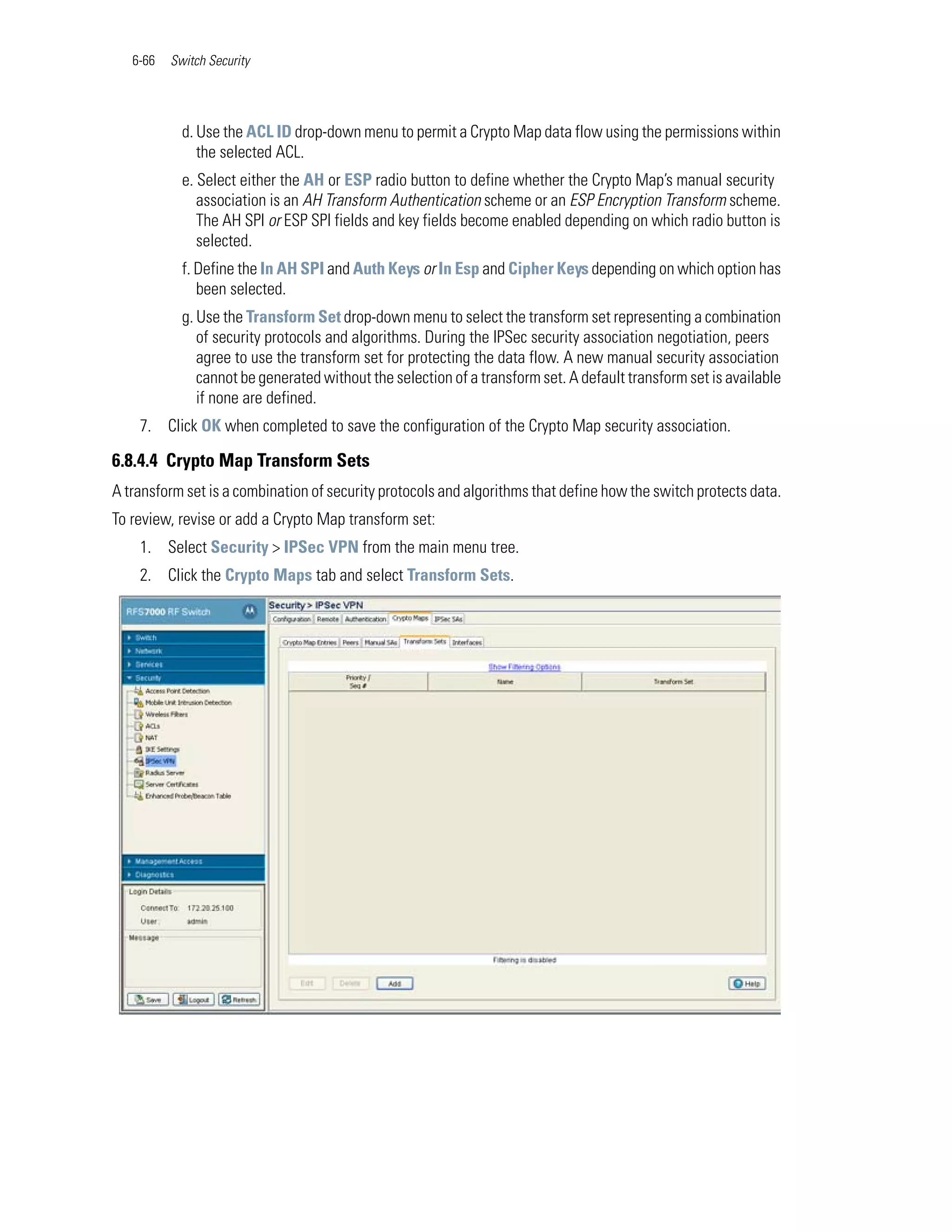 6-66   Switch Security




            d. Use the ACL ID drop-down menu to permit a Crypto Map data flow using the permissions within
               the selected ACL.
            e. Select either the AH or ESP radio button to define whether the Crypto Map’s manual security
               association is an AH Transform Authentication scheme or an ESP Encryption Transform scheme.
               The AH SPI or ESP SPI fields and key fields become enabled depending on which radio button is
               selected.
            f. Define the In AH SPI and Auth Keys or In Esp and Cipher Keys depending on which option has
               been selected.
            g. Use the Transform Set drop-down menu to select the transform set representing a combination
               of security protocols and algorithms. During the IPSec security association negotiation, peers
               agree to use the transform set for protecting the data flow. A new manual security association
               cannot be generated without the selection of a transform set. A default transform set is available
               if none are defined.
    7. Click OK when completed to save the configuration of the Crypto Map security association.

6.8.4.4 Crypto Map Transform Sets
A transform set is a combination of security protocols and algorithms that define how the switch protects data.
To review, revise or add a Crypto Map transform set:
    1. Select Security > IPSec VPN from the main menu tree.
    2. Click the Crypto Maps tab and select Transform Sets.
 