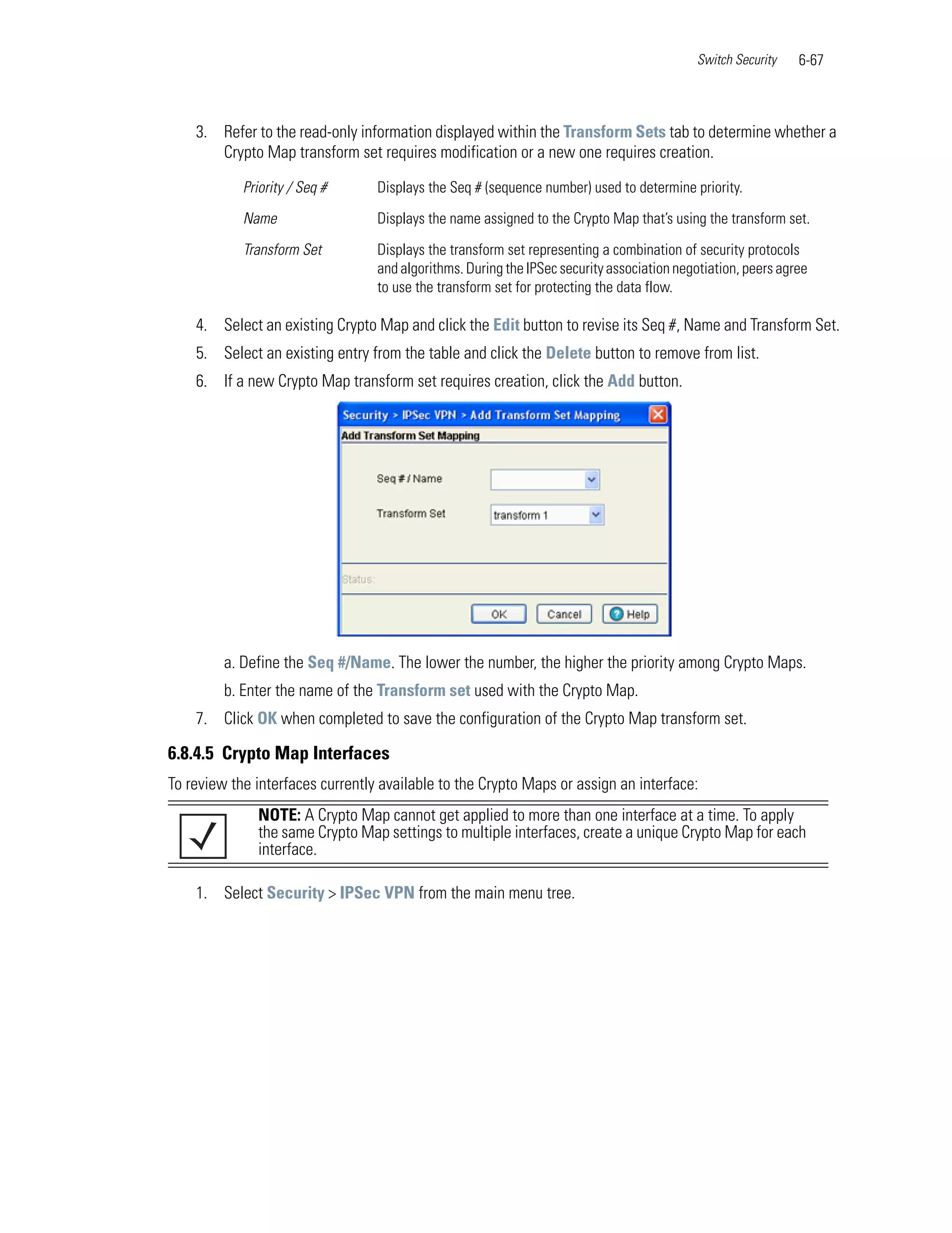 Switch Security    6-67



    3. Refer to the read-only information displayed within the Transform Sets tab to determine whether a
       Crypto Map transform set requires modification or a new one requires creation.

            Priority / Seq #      Displays the Seq # (sequence number) used to determine priority.

            Name                  Displays the name assigned to the Crypto Map that’s using the transform set.

            Transform Set         Displays the transform set representing a combination of security protocols
                                  and algorithms. During the IPSec security association negotiation, peers agree
                                  to use the transform set for protecting the data flow.

    4. Select an existing Crypto Map and click the Edit button to revise its Seq #, Name and Transform Set.
    5. Select an existing entry from the table and click the Delete button to remove from list.
    6. If a new Crypto Map transform set requires creation, click the Add button.




         a. Define the Seq #/Name. The lower the number, the higher the priority among Crypto Maps.
         b. Enter the name of the Transform set used with the Crypto Map.
    7. Click OK when completed to save the configuration of the Crypto Map transform set.

6.8.4.5 Crypto Map Interfaces
To review the interfaces currently available to the Crypto Maps or assign an interface:
              NOTE: A Crypto Map cannot get applied to more than one interface at a time. To apply
              the same Crypto Map settings to multiple interfaces, create a unique Crypto Map for each
              interface.

    1. Select Security > IPSec VPN from the main menu tree.
 