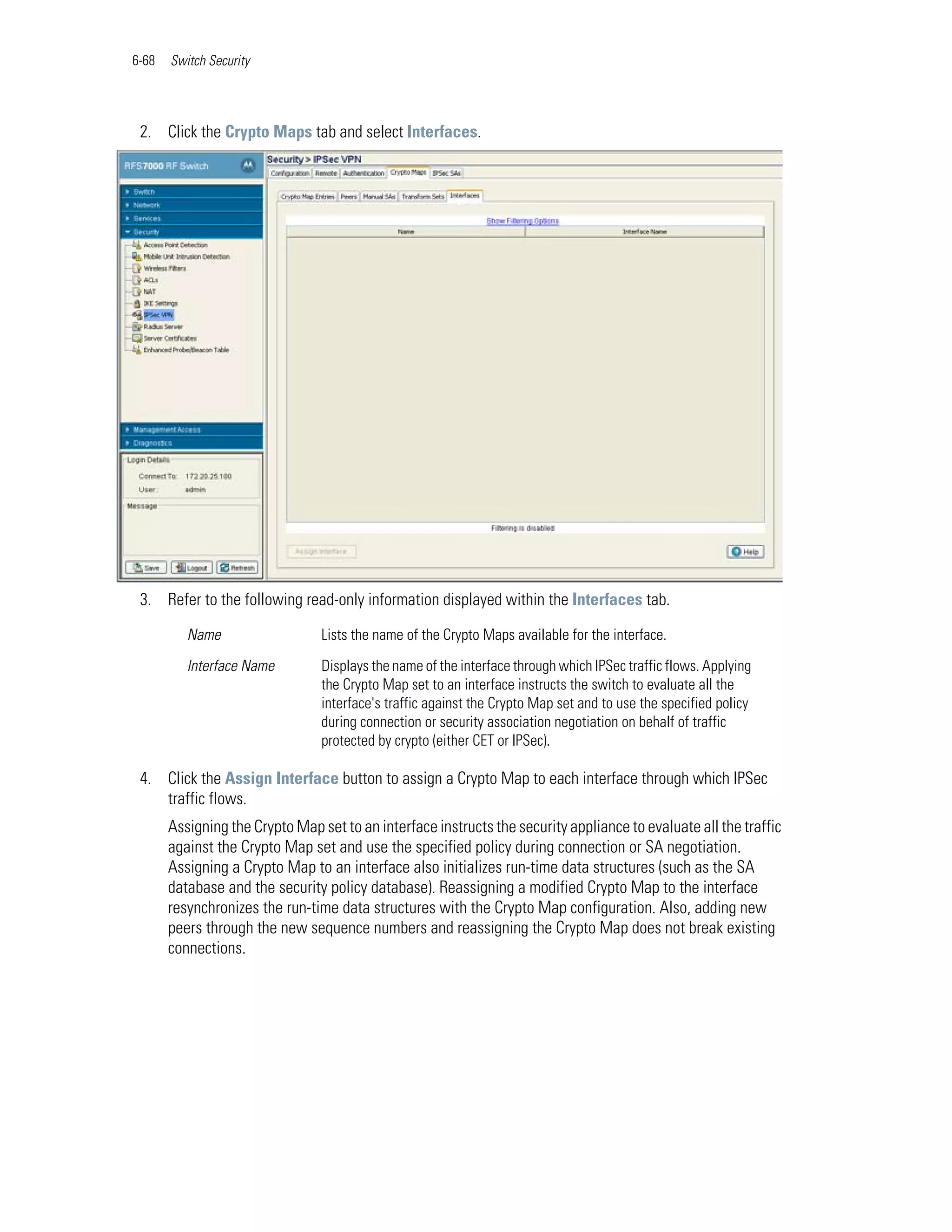 6-68   Switch Security




 2. Click the Crypto Maps tab and select Interfaces.




 3. Refer to the following read-only information displayed within the Interfaces tab.

          Name                   Lists the name of the Crypto Maps available for the interface.

          Interface Name         Displays the name of the interface through which IPSec traffic flows. Applying
                                 the Crypto Map set to an interface instructs the switch to evaluate all the
                                 interface's traffic against the Crypto Map set and to use the specified policy
                                 during connection or security association negotiation on behalf of traffic
                                 protected by crypto (either CET or IPSec).

 4. Click the Assign Interface button to assign a Crypto Map to each interface through which IPSec
    traffic flows.
       Assigning the Crypto Map set to an interface instructs the security appliance to evaluate all the traffic
       against the Crypto Map set and use the specified policy during connection or SA negotiation.
       Assigning a Crypto Map to an interface also initializes run-time data structures (such as the SA
       database and the security policy database). Reassigning a modified Crypto Map to the interface
       resynchronizes the run-time data structures with the Crypto Map configuration. Also, adding new
       peers through the new sequence numbers and reassigning the Crypto Map does not break existing
       connections.
 
