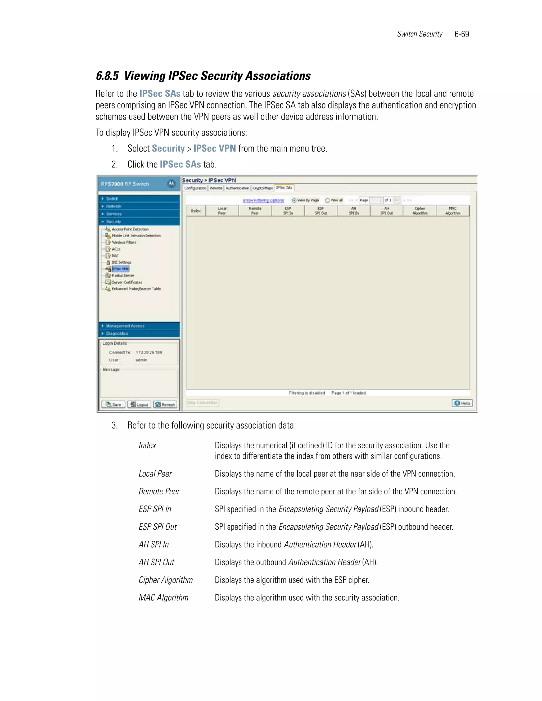 Switch Security      6-69



6.8.5 Viewing IPSec Security Associations
Refer to the IPSec SAs tab to review the various security associations (SAs) between the local and remote
peers comprising an IPSec VPN connection. The IPSec SA tab also displays the authentication and encryption
schemes used between the VPN peers as well other device address information.
To display IPSec VPN security associations:
    1. Select Security > IPSec VPN from the main menu tree.
    2. Click the IPSec SAs tab.




    3. Refer to the following security association data:

            Index                Displays the numerical (if defined) ID for the security association. Use the
                                 index to differentiate the index from others with similar configurations.

            Local Peer           Displays the name of the local peer at the near side of the VPN connection.

            Remote Peer          Displays the name of the remote peer at the far side of the VPN connection.

            ESP SPI In           SPI specified in the Encapsulating Security Payload (ESP) inbound header.

            ESP SPI Out          SPI specified in the Encapsulating Security Payload (ESP) outbound header.

            AH SPI In            Displays the inbound Authentication Header (AH).

            AH SPI Out           Displays the outbound Authentication Header (AH).

            Cipher Algorithm     Displays the algorithm used with the ESP cipher.

            MAC Algorithm        Displays the algorithm used with the security association.
 