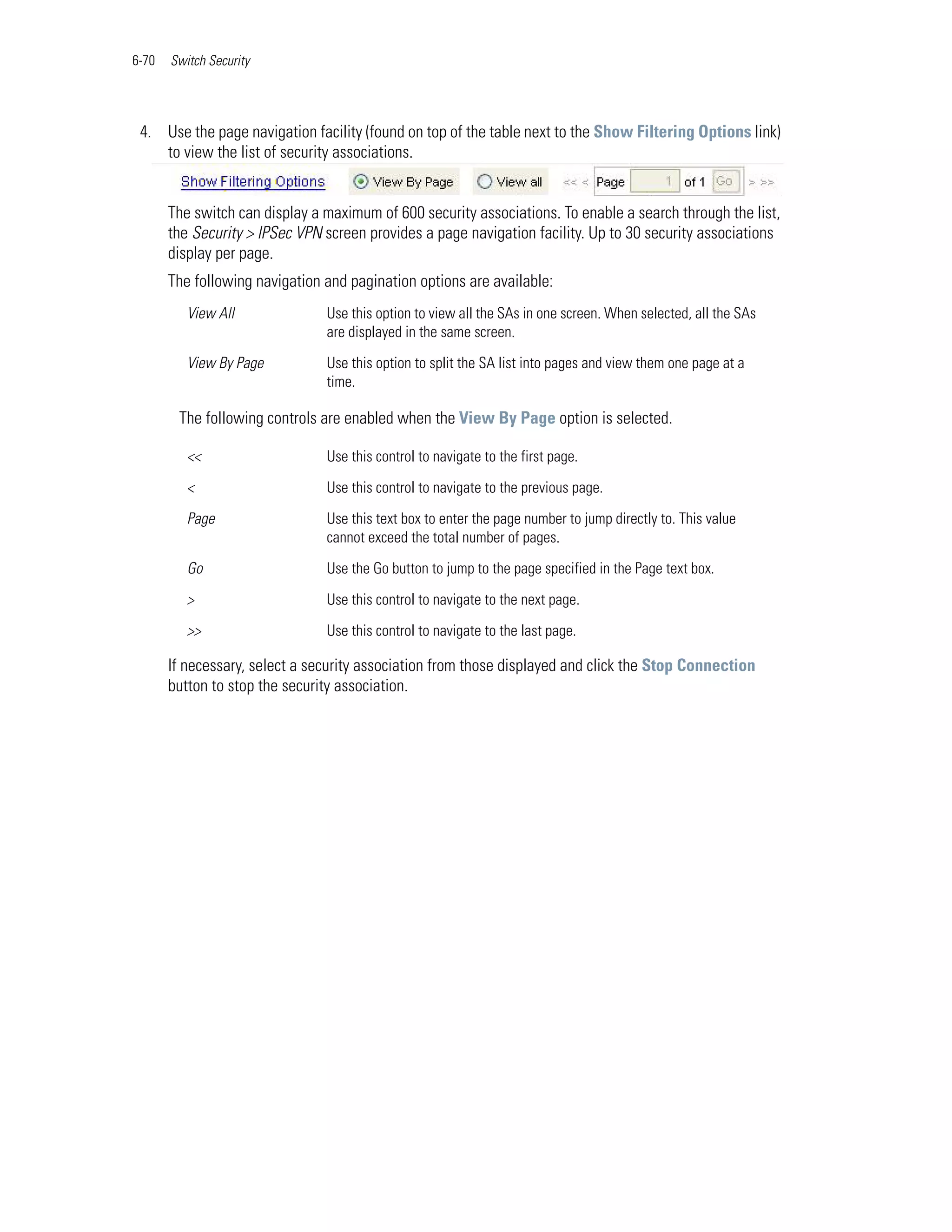 6-70   Switch Security




 4. Use the page navigation facility (found on top of the table next to the Show Filtering Options link)
    to view the list of security associations.


       The switch can display a maximum of 600 security associations. To enable a search through the list,
       the Security > IPSec VPN screen provides a page navigation facility. Up to 30 security associations
       display per page.
       The following navigation and pagination options are available:
          View All              Use this option to view all the SAs in one screen. When selected, all the SAs
                                are displayed in the same screen.

          View By Page          Use this option to split the SA list into pages and view them one page at a
                                time.

        The following controls are enabled when the View By Page option is selected.

          <<                    Use this control to navigate to the first page.

          <                     Use this control to navigate to the previous page.

          Page                  Use this text box to enter the page number to jump directly to. This value
                                cannot exceed the total number of pages.

          Go                    Use the Go button to jump to the page specified in the Page text box.

          >                     Use this control to navigate to the next page.

          >>                    Use this control to navigate to the last page.

       If necessary, select a security association from those displayed and click the Stop Connection
       button to stop the security association.
 