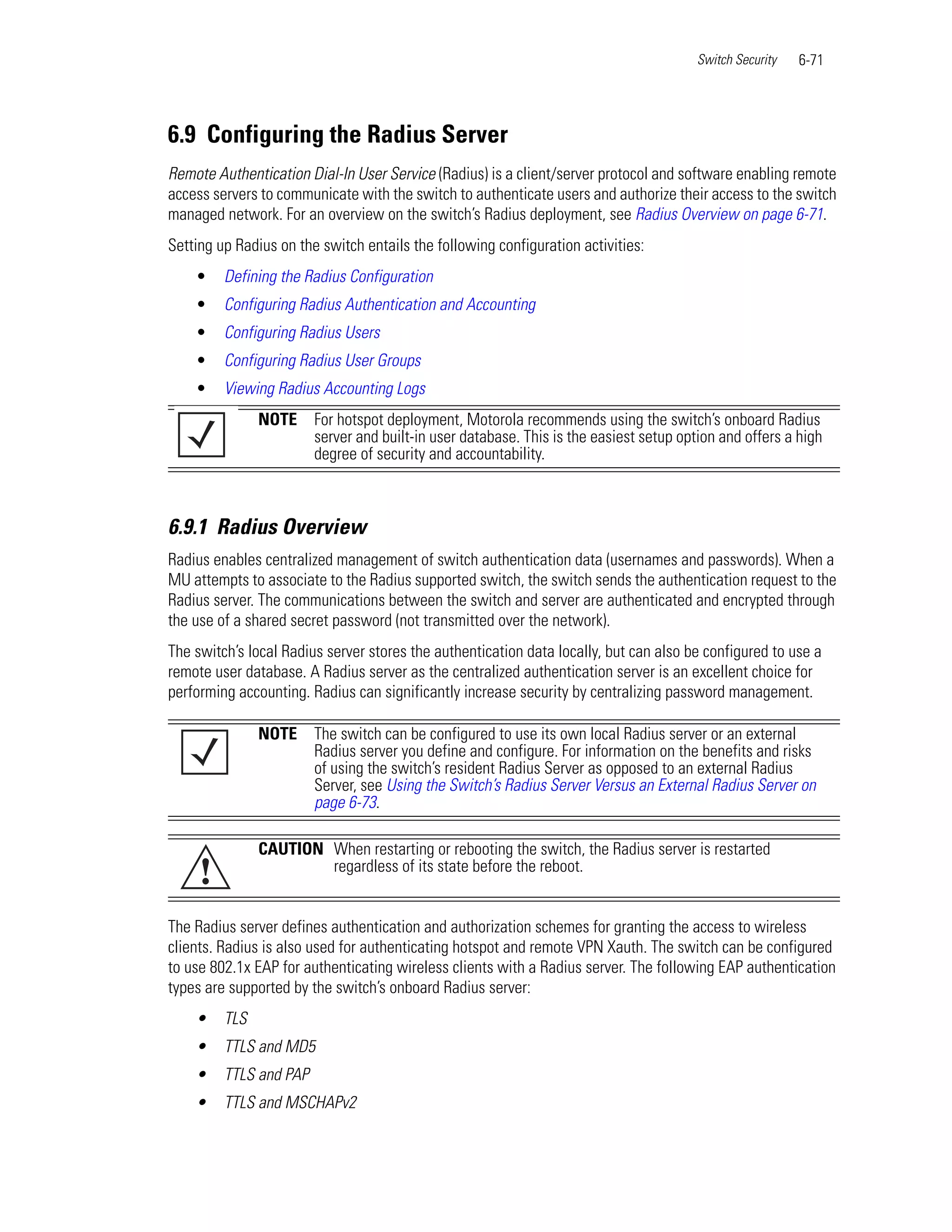 Switch Security   6-71




6.9 Configuring the Radius Server
Remote Authentication Dial-In User Service (Radius) is a client/server protocol and software enabling remote
access servers to communicate with the switch to authenticate users and authorize their access to the switch
managed network. For an overview on the switch’s Radius deployment, see Radius Overview on page 6-71.
Setting up Radius on the switch entails the following configuration activities:
    •    Defining the Radius Configuration
    •    Configuring Radius Authentication and Accounting
    •    Configuring Radius Users
    •    Configuring Radius User Groups
    •    Viewing Radius Accounting Logs
               NOTE     For hotspot deployment, Motorola recommends using the switch’s onboard Radius
                        server and built-in user database. This is the easiest setup option and offers a high
                        degree of security and accountability.



6.9.1 Radius Overview
Radius enables centralized management of switch authentication data (usernames and passwords). When a
MU attempts to associate to the Radius supported switch, the switch sends the authentication request to the
Radius server. The communications between the switch and server are authenticated and encrypted through
the use of a shared secret password (not transmitted over the network).
The switch’s local Radius server stores the authentication data locally, but can also be configured to use a
remote user database. A Radius server as the centralized authentication server is an excellent choice for
performing accounting. Radius can significantly increase security by centralizing password management.

               NOTE     The switch can be configured to use its own local Radius server or an external
                        Radius server you define and configure. For information on the benefits and risks
                        of using the switch’s resident Radius Server as opposed to an external Radius
                        Server, see Using the Switch’s Radius Server Versus an External Radius Server on
                        page 6-73.

               CAUTION When restarting or rebooting the switch, the Radius server is restarted
     !                 regardless of its state before the reboot.


The Radius server defines authentication and authorization schemes for granting the access to wireless
clients. Radius is also used for authenticating hotspot and remote VPN Xauth. The switch can be configured
to use 802.1x EAP for authenticating wireless clients with a Radius server. The following EAP authentication
types are supported by the switch’s onboard Radius server:
    •    TLS
    •    TTLS and MD5
    •    TTLS and PAP
    •    TTLS and MSCHAPv2
 