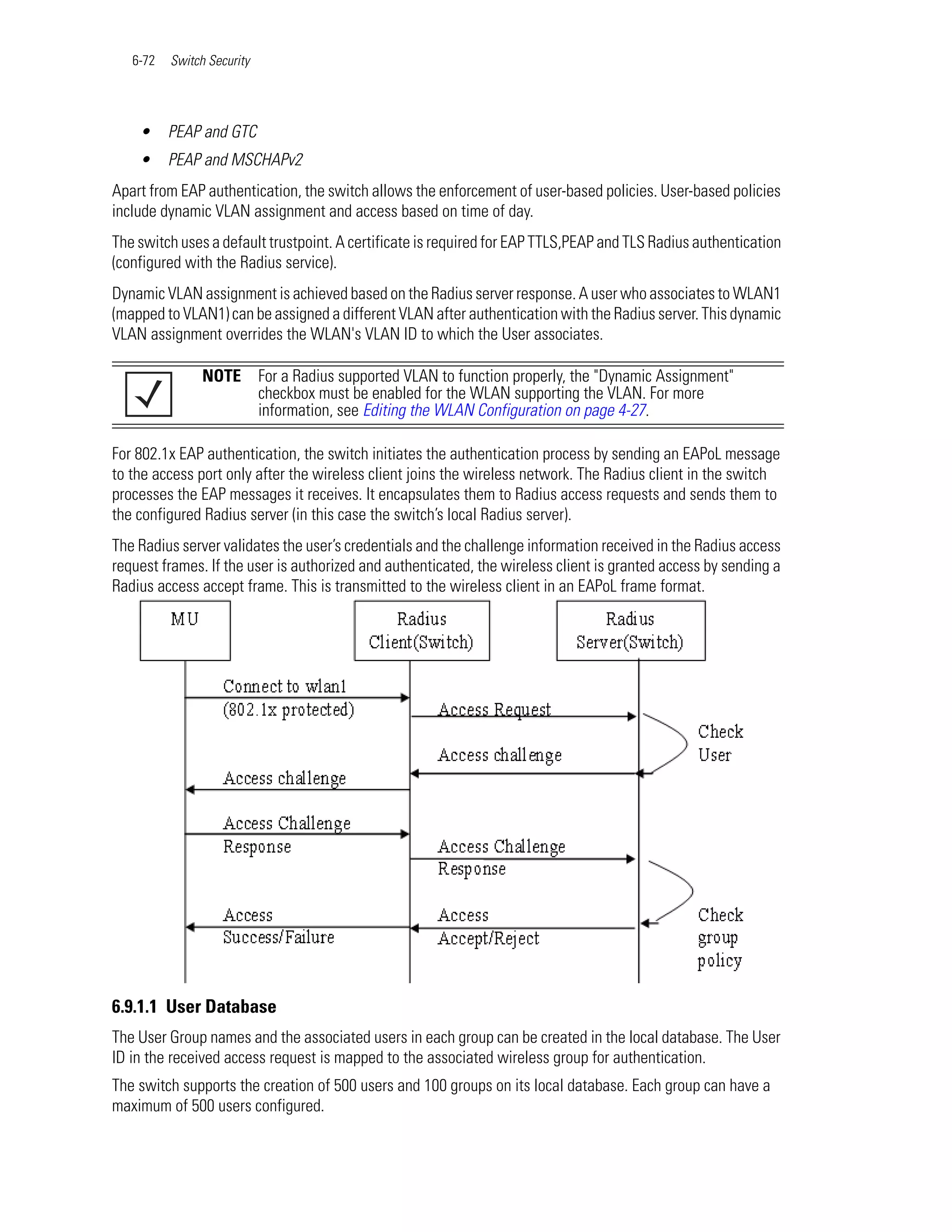 6-72   Switch Security




    •     PEAP and GTC
    •     PEAP and MSCHAPv2
Apart from EAP authentication, the switch allows the enforcement of user-based policies. User-based policies
include dynamic VLAN assignment and access based on time of day.
The switch uses a default trustpoint. A certificate is required for EAP TTLS,PEAP and TLS Radius authentication
(configured with the Radius service).
Dynamic VLAN assignment is achieved based on the Radius server response. A user who associates to WLAN1
(mapped to VLAN1) can be assigned a different VLAN after authentication with the Radius server. This dynamic
VLAN assignment overrides the WLAN's VLAN ID to which the User associates.

                NOTE        For a Radius supported VLAN to function properly, the "Dynamic Assignment"
                            checkbox must be enabled for the WLAN supporting the VLAN. For more
                            information, see Editing the WLAN Configuration on page 4-27.

For 802.1x EAP authentication, the switch initiates the authentication process by sending an EAPoL message
to the access port only after the wireless client joins the wireless network. The Radius client in the switch
processes the EAP messages it receives. It encapsulates them to Radius access requests and sends them to
the configured Radius server (in this case the switch’s local Radius server).
The Radius server validates the user’s credentials and the challenge information received in the Radius access
request frames. If the user is authorized and authenticated, the wireless client is granted access by sending a
Radius access accept frame. This is transmitted to the wireless client in an EAPoL frame format.




6.9.1.1 User Database
The User Group names and the associated users in each group can be created in the local database. The User
ID in the received access request is mapped to the associated wireless group for authentication.
The switch supports the creation of 500 users and 100 groups on its local database. Each group can have a
maximum of 500 users configured.
 