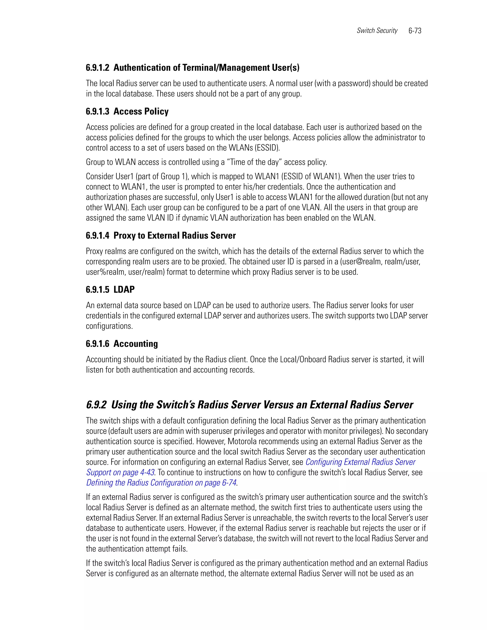 Switch Security   6-73



6.9.1.2 Authentication of Terminal/Management User(s)
The local Radius server can be used to authenticate users. A normal user (with a password) should be created
in the local database. These users should not be a part of any group.

6.9.1.3 Access Policy
Access policies are defined for a group created in the local database. Each user is authorized based on the
access policies defined for the groups to which the user belongs. Access policies allow the administrator to
control access to a set of users based on the WLANs (ESSID).
Group to WLAN access is controlled using a “Time of the day” access policy.
Consider User1 (part of Group 1), which is mapped to WLAN1 (ESSID of WLAN1). When the user tries to
connect to WLAN1, the user is prompted to enter his/her credentials. Once the authentication and
authorization phases are successful, only User1 is able to access WLAN1 for the allowed duration (but not any
other WLAN). Each user group can be configured to be a part of one VLAN. All the users in that group are
assigned the same VLAN ID if dynamic VLAN authorization has been enabled on the WLAN.

6.9.1.4 Proxy to External Radius Server
Proxy realms are configured on the switch, which has the details of the external Radius server to which the
corresponding realm users are to be proxied. The obtained user ID is parsed in a (user@realm, realm/user,
user%realm, user/realm) format to determine which proxy Radius server is to be used.

6.9.1.5 LDAP
An external data source based on LDAP can be used to authorize users. The Radius server looks for user
credentials in the configured external LDAP server and authorizes users. The switch supports two LDAP server
configurations.

6.9.1.6 Accounting
Accounting should be initiated by the Radius client. Once the Local/Onboard Radius server is started, it will
listen for both authentication and accounting records.



6.9.2 Using the Switch’s Radius Server Versus an External Radius Server
The switch ships with a default configuration defining the local Radius Server as the primary authentication
source (default users are admin with superuser privileges and operator with monitor privileges). No secondary
authentication source is specified. However, Motorola recommends using an external Radius Server as the
primary user authentication source and the local switch Radius Server as the secondary user authentication
source. For information on configuring an external Radius Server, see Configuring External Radius Server
Support on page 4-43. To continue to instructions on how to configure the switch’s local Radius Server, see
Defining the Radius Configuration on page 6-74.
If an external Radius server is configured as the switch’s primary user authentication source and the switch’s
local Radius Server is defined as an alternate method, the switch first tries to authenticate users using the
external Radius Server. If an external Radius Server is unreachable, the switch reverts to the local Server’s user
database to authenticate users. However, if the external Radius server is reachable but rejects the user or if
the user is not found in the external Server’s database, the switch will not revert to the local Radius Server and
the authentication attempt fails.
If the switch’s local Radius Server is configured as the primary authentication method and an external Radius
Server is configured as an alternate method, the alternate external Radius Server will not be used as an
 