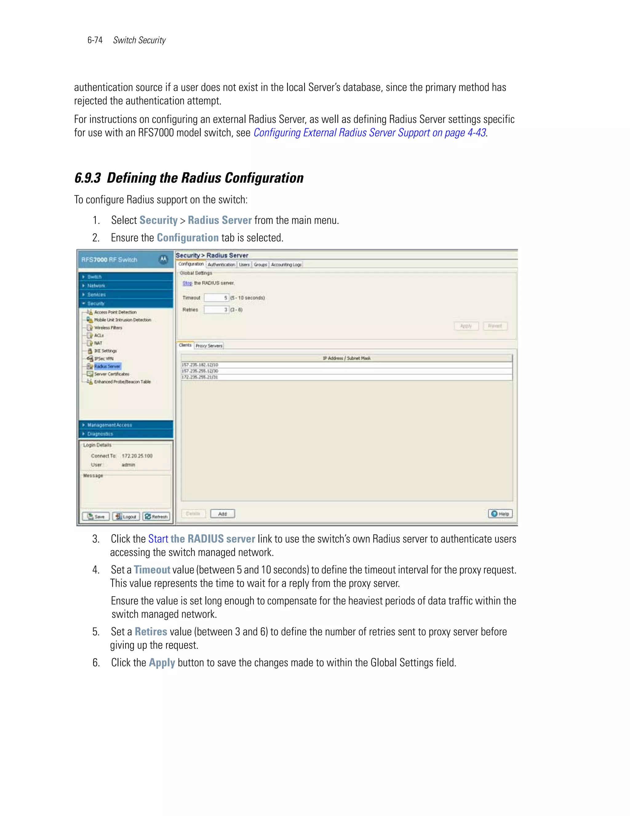 6-74   Switch Security




authentication source if a user does not exist in the local Server’s database, since the primary method has
rejected the authentication attempt.
For instructions on configuring an external Radius Server, as well as defining Radius Server settings specific
for use with an RFS7000 model switch, see Configuring External Radius Server Support on page 4-43.



6.9.3 Defining the Radius Configuration
To configure Radius support on the switch:
    1. Select Security > Radius Server from the main menu.
    2. Ensure the Configuration tab is selected.




    3. Click the Start the RADIUS server link to use the switch’s own Radius server to authenticate users
       accessing the switch managed network.
    4. Set a Timeout value (between 5 and 10 seconds) to define the timeout interval for the proxy request.
       This value represents the time to wait for a reply from the proxy server.
          Ensure the value is set long enough to compensate for the heaviest periods of data traffic within the
          switch managed network.
    5. Set a Retires value (between 3 and 6) to define the number of retries sent to proxy server before
       giving up the request.
    6. Click the Apply button to save the changes made to within the Global Settings field.
 