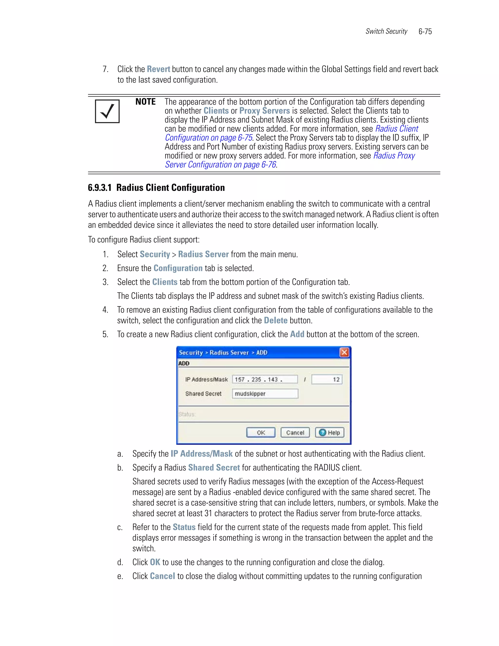 Switch Security   6-75



    7. Click the Revert button to cancel any changes made within the Global Settings field and revert back
       to the last saved configuration.

              NOTE      The appearance of the bottom portion of the Configuration tab differs depending
                        on whether Clients or Proxy Servers is selected. Select the Clients tab to
                        display the IP Address and Subnet Mask of existing Radius clients. Existing clients
                        can be modified or new clients added. For more information, see Radius Client
                        Configuration on page 6-75. Select the Proxy Servers tab to display the ID suffix, IP
                        Address and Port Number of existing Radius proxy servers. Existing servers can be
                        modified or new proxy servers added. For more information, see Radius Proxy
                        Server Configuration on page 6-76.

6.9.3.1 Radius Client Configuration
A Radius client implements a client/server mechanism enabling the switch to communicate with a central
server to authenticate users and authorize their access to the switch managed network. A Radius client is often
an embedded device since it alleviates the need to store detailed user information locally.
To configure Radius client support:
    1. Select Security > Radius Server from the main menu.
    2. Ensure the Configuration tab is selected.
    3. Select the Clients tab from the bottom portion of the Configuration tab.
         The Clients tab displays the IP address and subnet mask of the switch’s existing Radius clients.
    4. To remove an existing Radius client configuration from the table of configurations available to the
       switch, select the configuration and click the Delete button.
    5. To create a new Radius client configuration, click the Add button at the bottom of the screen.




         a.   Specify the IP Address/Mask of the subnet or host authenticating with the Radius client.
         b.   Specify a Radius Shared Secret for authenticating the RADIUS client.
              Shared secrets used to verify Radius messages (with the exception of the Access-Request
              message) are sent by a Radius -enabled device configured with the same shared secret. The
              shared secret is a case-sensitive string that can include letters, numbers, or symbols. Make the
              shared secret at least 31 characters to protect the Radius server from brute-force attacks.
         c.   Refer to the Status field for the current state of the requests made from applet. This field
              displays error messages if something is wrong in the transaction between the applet and the
              switch.
         d.   Click OK to use the changes to the running configuration and close the dialog.
         e.   Click Cancel to close the dialog without committing updates to the running configuration
 