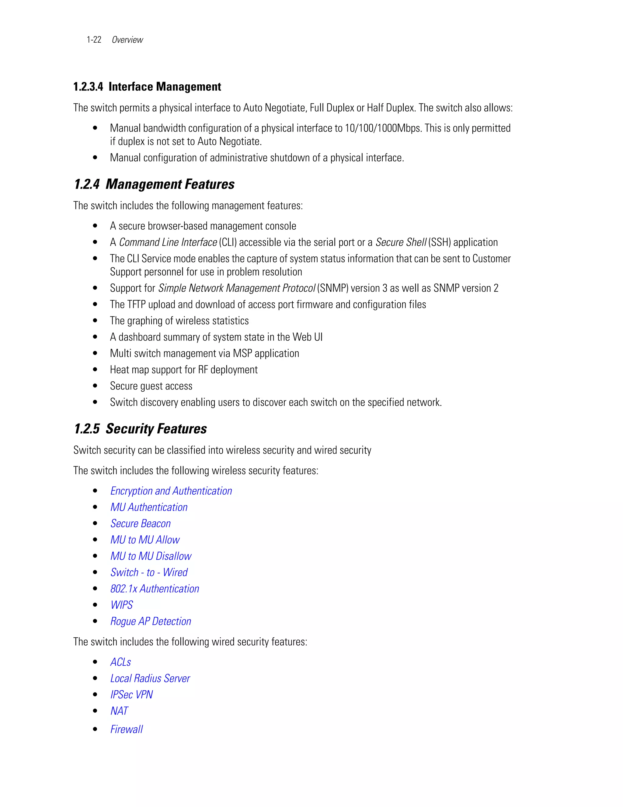 1-22   Overview




1.2.3.4 Interface Management
The switch permits a physical interface to Auto Negotiate, Full Duplex or Half Duplex. The switch also allows:
    •     Manual bandwidth configuration of a physical interface to 10/100/1000Mbps. This is only permitted
          if duplex is not set to Auto Negotiate.
    •     Manual configuration of administrative shutdown of a physical interface.

1.2.4 Management Features
The switch includes the following management features:
    •     A secure browser-based management console
    •     A Command Line Interface (CLI) accessible via the serial port or a Secure Shell (SSH) application
    •     The CLI Service mode enables the capture of system status information that can be sent to Customer
          Support personnel for use in problem resolution
    •     Support for Simple Network Management Protocol (SNMP) version 3 as well as SNMP version 2
    •     The TFTP upload and download of access port firmware and configuration files
    •     The graphing of wireless statistics
    •     A dashboard summary of system state in the Web UI
    •     Multi switch management via MSP application
    •     Heat map support for RF deployment
    •     Secure guest access
    •     Switch discovery enabling users to discover each switch on the specified network.

1.2.5 Security Features
Switch security can be classified into wireless security and wired security
The switch includes the following wireless security features:
    •     Encryption and Authentication
    •     MU Authentication
    •     Secure Beacon
    •     MU to MU Allow
    •     MU to MU Disallow
    •     Switch - to - Wired
    •     802.1x Authentication
    •     WIPS
    •     Rogue AP Detection
The switch includes the following wired security features:
    •     ACLs
    •     Local Radius Server
    •     IPSec VPN
    •     NAT
    •     Firewall
 