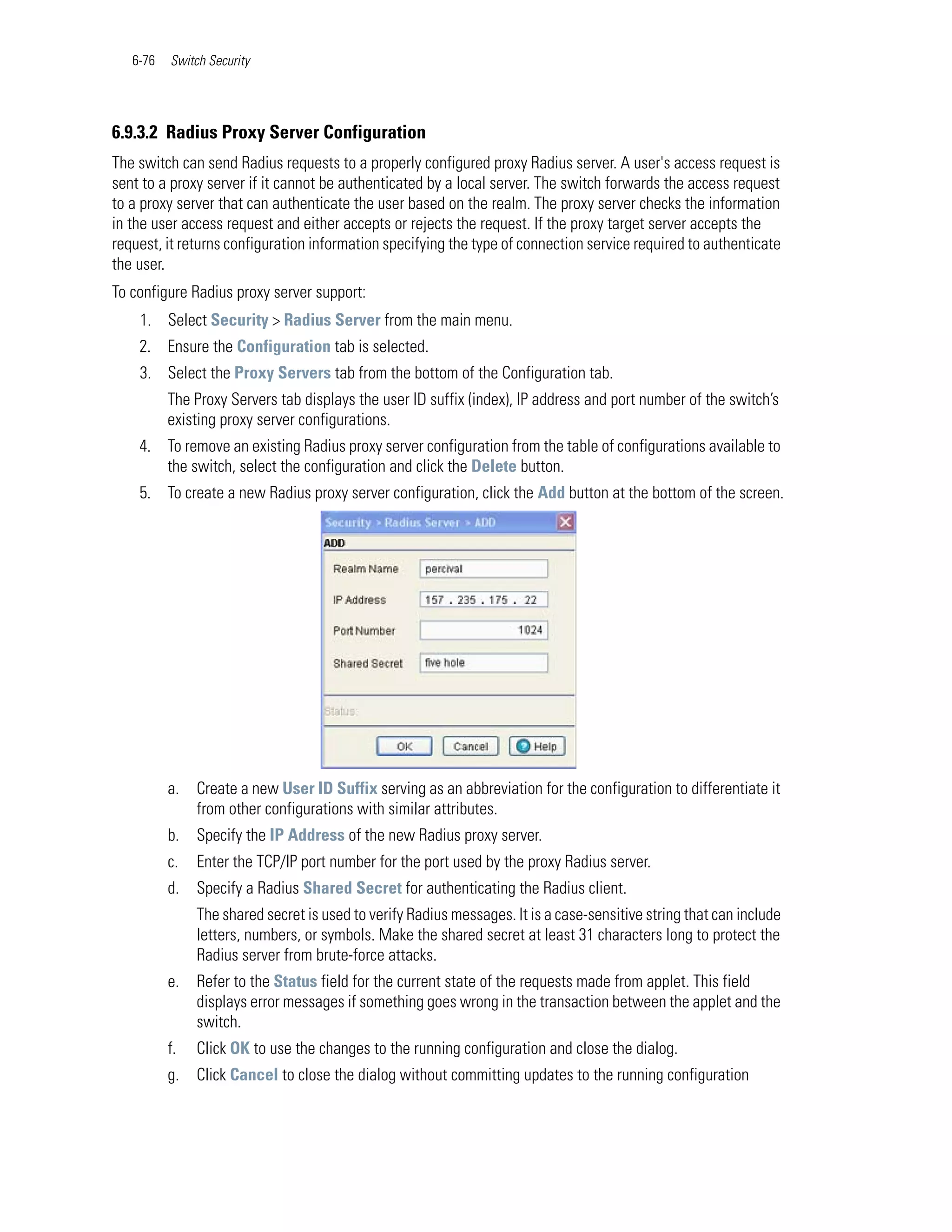 6-76   Switch Security




6.9.3.2 Radius Proxy Server Configuration
The switch can send Radius requests to a properly configured proxy Radius server. A user's access request is
sent to a proxy server if it cannot be authenticated by a local server. The switch forwards the access request
to a proxy server that can authenticate the user based on the realm. The proxy server checks the information
in the user access request and either accepts or rejects the request. If the proxy target server accepts the
request, it returns configuration information specifying the type of connection service required to authenticate
the user.
To configure Radius proxy server support:
    1. Select Security > Radius Server from the main menu.
    2. Ensure the Configuration tab is selected.
    3. Select the Proxy Servers tab from the bottom of the Configuration tab.
          The Proxy Servers tab displays the user ID suffix (index), IP address and port number of the switch’s
          existing proxy server configurations.
    4. To remove an existing Radius proxy server configuration from the table of configurations available to
       the switch, select the configuration and click the Delete button.
    5. To create a new Radius proxy server configuration, click the Add button at the bottom of the screen.




          a.   Create a new User ID Suffix serving as an abbreviation for the configuration to differentiate it
               from other configurations with similar attributes.
          b.   Specify the IP Address of the new Radius proxy server.
          c.   Enter the TCP/IP port number for the port used by the proxy Radius server.
          d.   Specify a Radius Shared Secret for authenticating the Radius client.
               The shared secret is used to verify Radius messages. It is a case-sensitive string that can include
               letters, numbers, or symbols. Make the shared secret at least 31 characters long to protect the
               Radius server from brute-force attacks.
          e.   Refer to the Status field for the current state of the requests made from applet. This field
               displays error messages if something goes wrong in the transaction between the applet and the
               switch.
          f.   Click OK to use the changes to the running configuration and close the dialog.
          g.   Click Cancel to close the dialog without committing updates to the running configuration
 