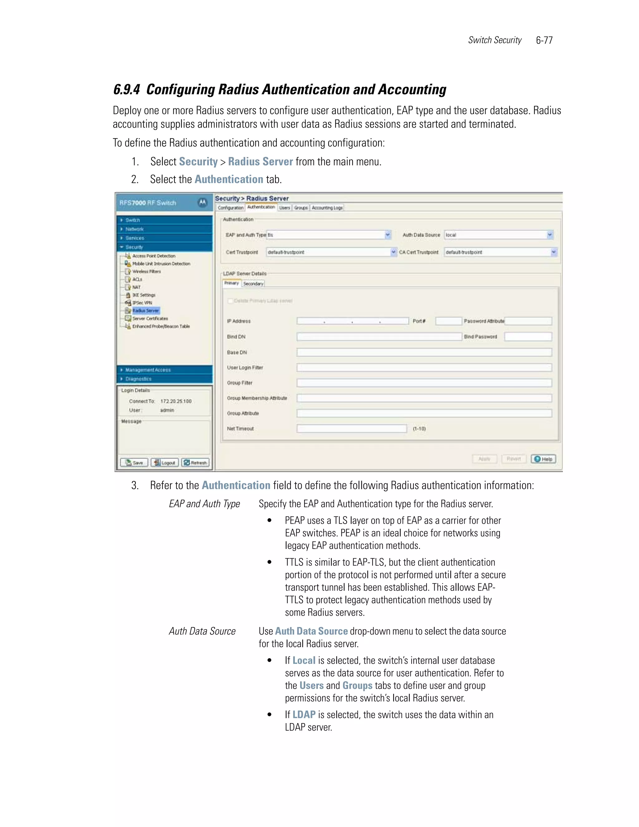 Switch Security   6-77



6.9.4 Configuring Radius Authentication and Accounting
Deploy one or more Radius servers to configure user authentication, EAP type and the user database. Radius
accounting supplies administrators with user data as Radius sessions are started and terminated.
To define the Radius authentication and accounting configuration:
    1. Select Security > Radius Server from the main menu.
    2. Select the Authentication tab.




    3. Refer to the Authentication field to define the following Radius authentication information:
             EAP and Auth Type    Specify the EAP and Authentication type for the Radius server.
                                    •    PEAP uses a TLS layer on top of EAP as a carrier for other
                                         EAP switches. PEAP is an ideal choice for networks using
                                         legacy EAP authentication methods.
                                    •    TTLS is similar to EAP-TLS, but the client authentication
                                         portion of the protocol is not performed until after a secure
                                         transport tunnel has been established. This allows EAP-
                                         TTLS to protect legacy authentication methods used by
                                         some Radius servers.
             Auth Data Source     Use Auth Data Source drop-down menu to select the data source
                                  for the local Radius server.
                                    •    If Local is selected, the switch’s internal user database
                                         serves as the data source for user authentication. Refer to
                                         the Users and Groups tabs to define user and group
                                         permissions for the switch’s local Radius server.
                                    •    If LDAP is selected, the switch uses the data within an
                                         LDAP server.
 