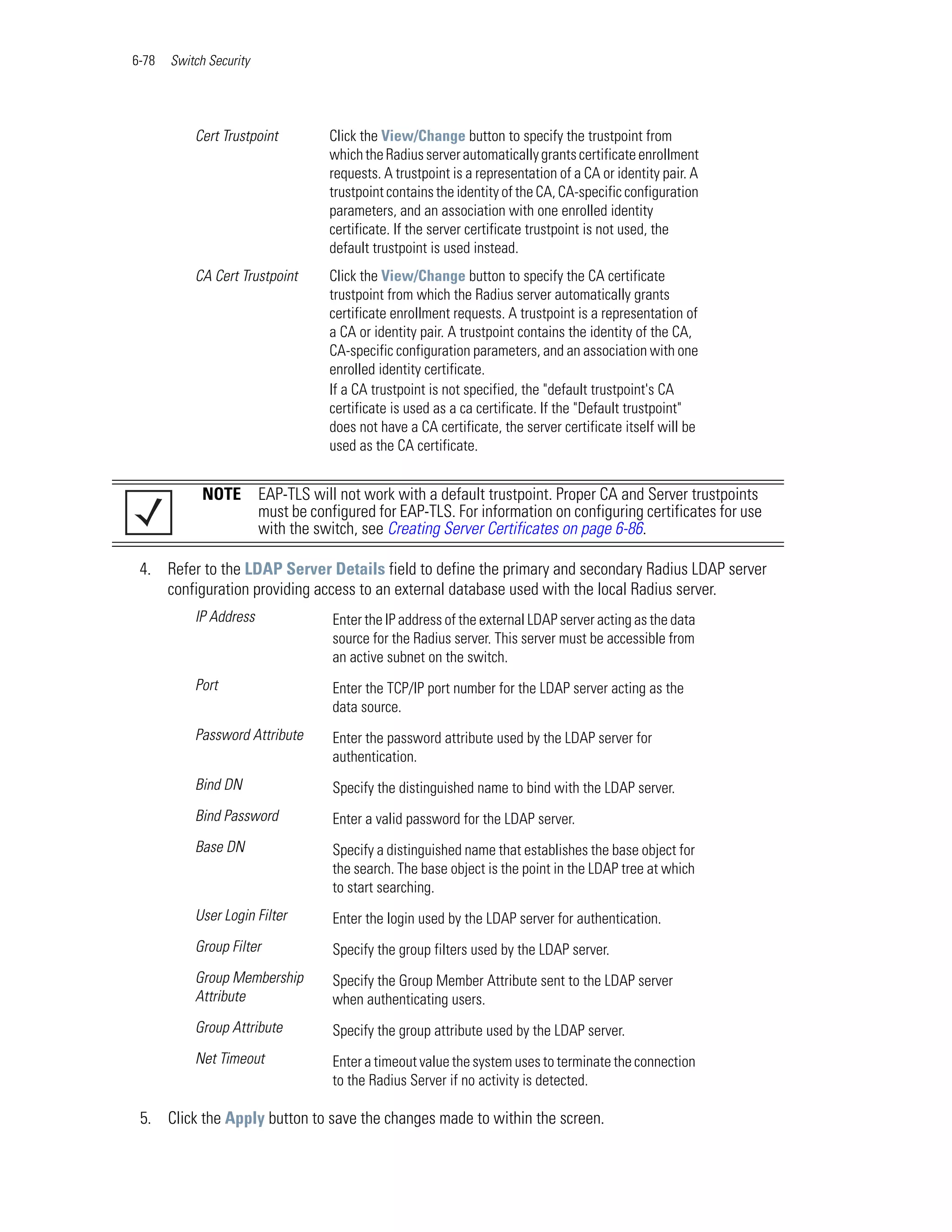 6-78   Switch Security




           Cert Trustpoint          Click the View/Change button to specify the trustpoint from
                                    which the Radius server automatically grants certificate enrollment
                                    requests. A trustpoint is a representation of a CA or identity pair. A
                                    trustpoint contains the identity of the CA, CA-specific configuration
                                    parameters, and an association with one enrolled identity
                                    certificate. If the server certificate trustpoint is not used, the
                                    default trustpoint is used instead.
           CA Cert Trustpoint       Click the View/Change button to specify the CA certificate
                                    trustpoint from which the Radius server automatically grants
                                    certificate enrollment requests. A trustpoint is a representation of
                                    a CA or identity pair. A trustpoint contains the identity of the CA,
                                    CA-specific configuration parameters, and an association with one
                                    enrolled identity certificate.
                                    If a CA trustpoint is not specified, the "default trustpoint's CA
                                    certificate is used as a ca certificate. If the "Default trustpoint"
                                    does not have a CA certificate, the server certificate itself will be
                                    used as the CA certificate.


             NOTE        EAP-TLS will not work with a default trustpoint. Proper CA and Server trustpoints
                         must be configured for EAP-TLS. For information on configuring certificates for use
                         with the switch, see Creating Server Certificates on page 6-86.

 4. Refer to the LDAP Server Details field to define the primary and secondary Radius LDAP server
    configuration providing access to an external database used with the local Radius server.
           IP Address                Enter the IP address of the external LDAP server acting as the data
                                     source for the Radius server. This server must be accessible from
                                     an active subnet on the switch.
           Port                      Enter the TCP/IP port number for the LDAP server acting as the
                                     data source.
           Password Attribute        Enter the password attribute used by the LDAP server for
                                     authentication.
           Bind DN                   Specify the distinguished name to bind with the LDAP server.
           Bind Password             Enter a valid password for the LDAP server.
           Base DN                   Specify a distinguished name that establishes the base object for
                                     the search. The base object is the point in the LDAP tree at which
                                     to start searching.
           User Login Filter         Enter the login used by the LDAP server for authentication.
           Group Filter              Specify the group filters used by the LDAP server.
           Group Membership          Specify the Group Member Attribute sent to the LDAP server
           Attribute                 when authenticating users.
           Group Attribute           Specify the group attribute used by the LDAP server.
           Net Timeout               Enter a timeout value the system uses to terminate the connection
                                     to the Radius Server if no activity is detected.

 5. Click the Apply button to save the changes made to within the screen.
 
