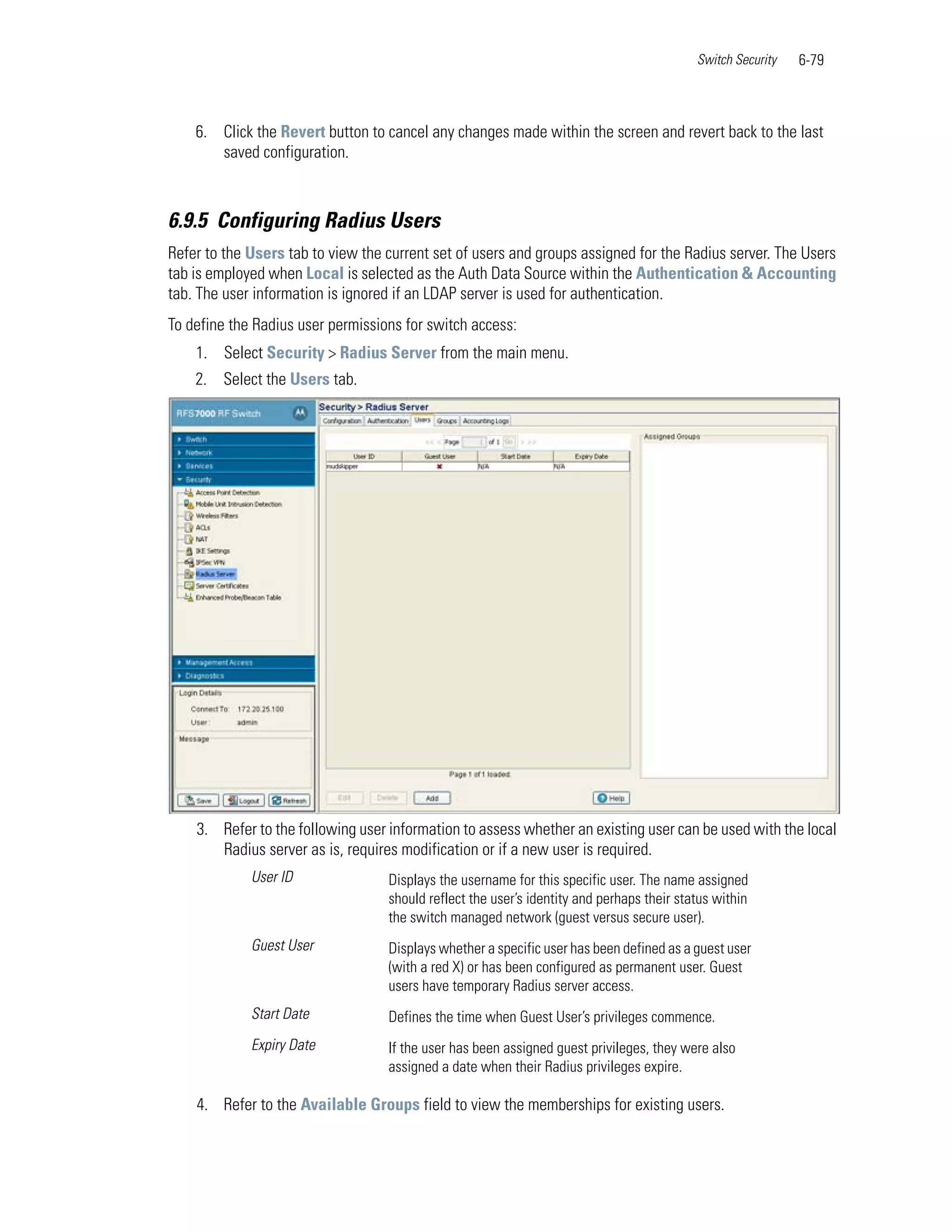 Switch Security   6-79



    6. Click the Revert button to cancel any changes made within the screen and revert back to the last
       saved configuration.



6.9.5 Configuring Radius Users
Refer to the Users tab to view the current set of users and groups assigned for the Radius server. The Users
tab is employed when Local is selected as the Auth Data Source within the Authentication & Accounting
tab. The user information is ignored if an LDAP server is used for authentication.
To define the Radius user permissions for switch access:
    1. Select Security > Radius Server from the main menu.
    2. Select the Users tab.




    3. Refer to the following user information to assess whether an existing user can be used with the local
       Radius server as is, requires modification or if a new user is required.
             User ID               Displays the username for this specific user. The name assigned
                                   should reflect the user’s identity and perhaps their status within
                                   the switch managed network (guest versus secure user).
             Guest User            Displays whether a specific user has been defined as a guest user
                                   (with a red X) or has been configured as permanent user. Guest
                                   users have temporary Radius server access.
             Start Date            Defines the time when Guest User’s privileges commence.
             Expiry Date           If the user has been assigned guest privileges, they were also
                                   assigned a date when their Radius privileges expire.

    4. Refer to the Available Groups field to view the memberships for existing users.
 