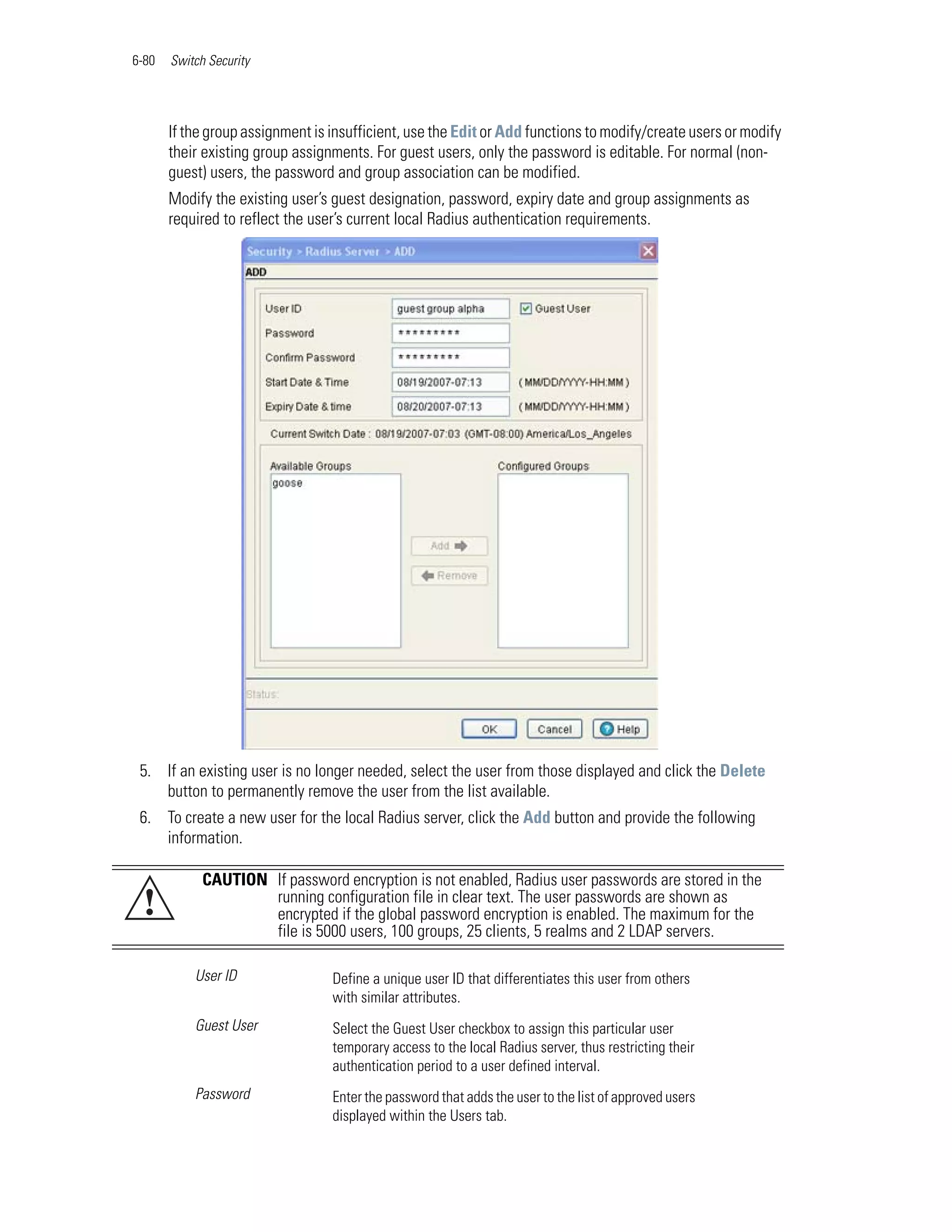 6-80   Switch Security




       If the group assignment is insufficient, use the Edit or Add functions to modify/create users or modify
       their existing group assignments. For guest users, only the password is editable. For normal (non-
       guest) users, the password and group association can be modified.
       Modify the existing user’s guest designation, password, expiry date and group assignments as
       required to reflect the user’s current local Radius authentication requirements.




 5. If an existing user is no longer needed, select the user from those displayed and click the Delete
    button to permanently remove the user from the list available.
 6. To create a new user for the local Radius server, click the Add button and provide the following
    information.

             CAUTION If password encryption is not enabled, Radius user passwords are stored in the
 !                   running configuration file in clear text. The user passwords are shown as
                     encrypted if the global password encryption is enabled. The maximum for the
                     file is 5000 users, 100 groups, 25 clients, 5 realms and 2 LDAP servers.

           User ID                Define a unique user ID that differentiates this user from others
                                  with similar attributes.
           Guest User             Select the Guest User checkbox to assign this particular user
                                  temporary access to the local Radius server, thus restricting their
                                  authentication period to a user defined interval.
           Password               Enter the password that adds the user to the list of approved users
                                  displayed within the Users tab.
 