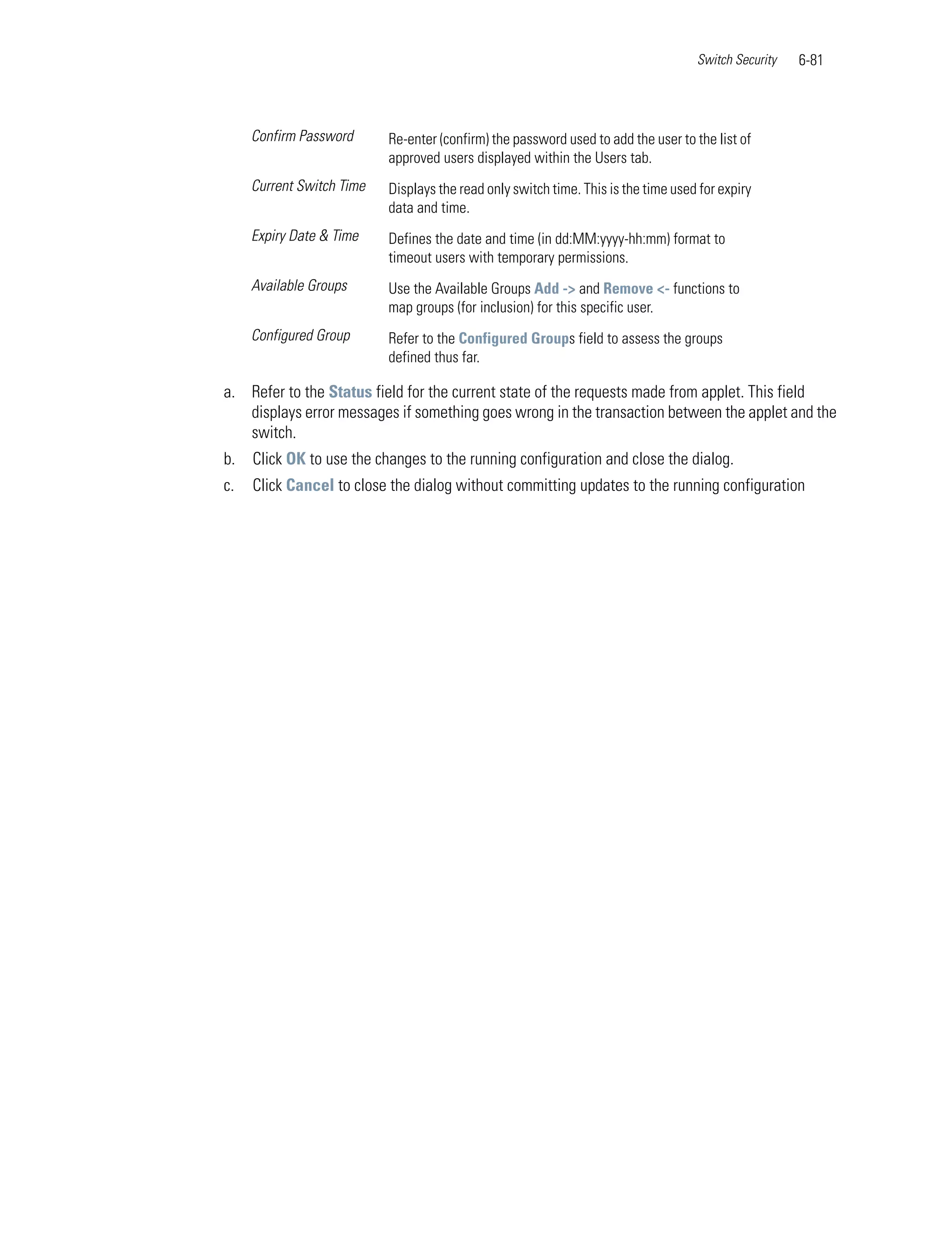 Switch Security   6-81



     Confirm Password      Re-enter (confirm) the password used to add the user to the list of
                           approved users displayed within the Users tab.
     Current Switch Time   Displays the read only switch time. This is the time used for expiry
                           data and time.
     Expiry Date & Time    Defines the date and time (in dd:MM:yyyy-hh:mm) format to
                           timeout users with temporary permissions.
     Available Groups      Use the Available Groups Add -> and Remove <- functions to
                           map groups (for inclusion) for this specific user.
     Configured Group      Refer to the Configured Groups field to assess the groups
                           defined thus far.

a. Refer to the Status field for the current state of the requests made from applet. This field
   displays error messages if something goes wrong in the transaction between the applet and the
   switch.
b.   Click OK to use the changes to the running configuration and close the dialog.
c.   Click Cancel to close the dialog without committing updates to the running configuration
 