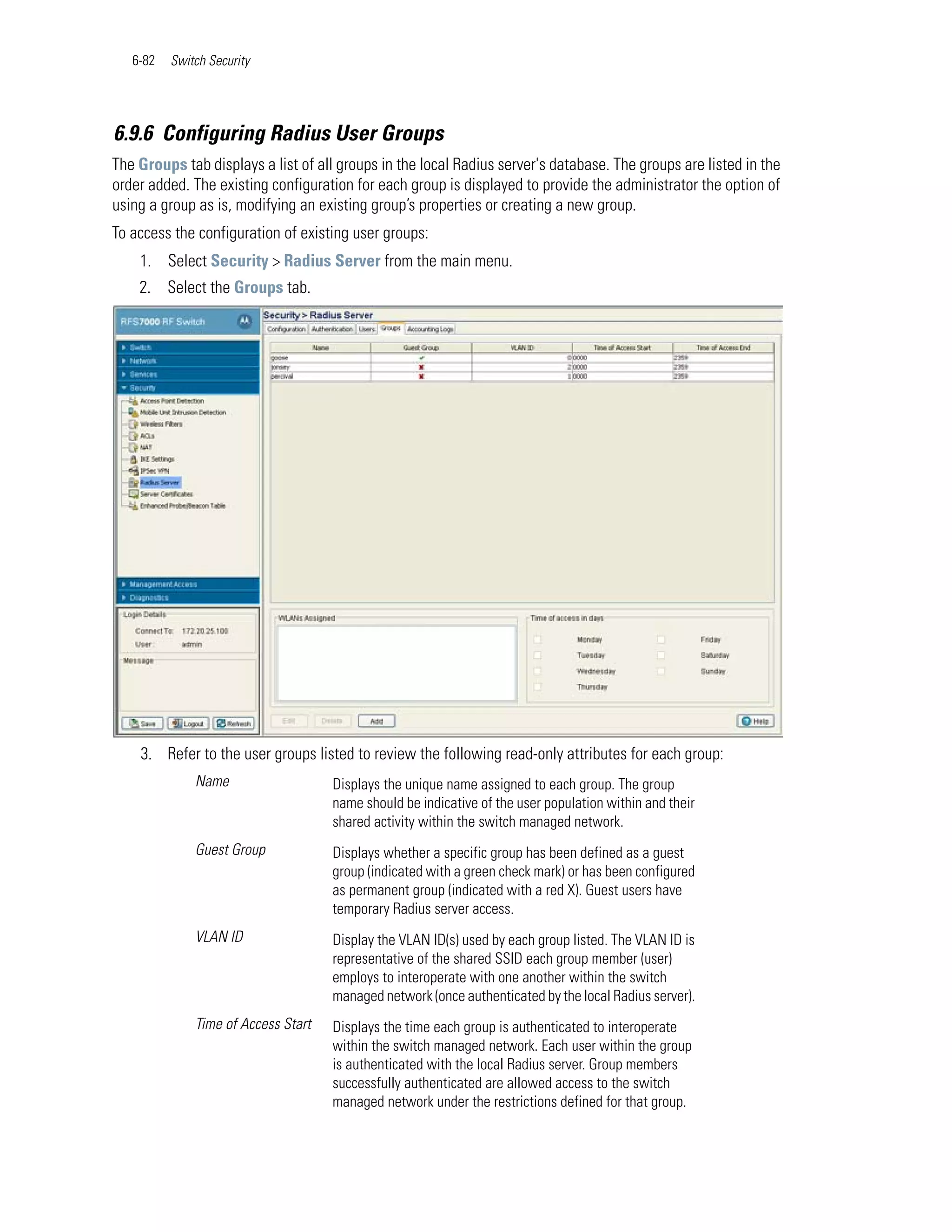 6-82   Switch Security




6.9.6 Configuring Radius User Groups
The Groups tab displays a list of all groups in the local Radius server's database. The groups are listed in the
order added. The existing configuration for each group is displayed to provide the administrator the option of
using a group as is, modifying an existing group’s properties or creating a new group.
To access the configuration of existing user groups:
    1. Select Security > Radius Server from the main menu.
    2. Select the Groups tab.




    3. Refer to the user groups listed to review the following read-only attributes for each group:
              Name                   Displays the unique name assigned to each group. The group
                                     name should be indicative of the user population within and their
                                     shared activity within the switch managed network.
              Guest Group            Displays whether a specific group has been defined as a guest
                                     group (indicated with a green check mark) or has been configured
                                     as permanent group (indicated with a red X). Guest users have
                                     temporary Radius server access.
              VLAN ID                Display the VLAN ID(s) used by each group listed. The VLAN ID is
                                     representative of the shared SSID each group member (user)
                                     employs to interoperate with one another within the switch
                                     managed network (once authenticated by the local Radius server).
              Time of Access Start   Displays the time each group is authenticated to interoperate
                                     within the switch managed network. Each user within the group
                                     is authenticated with the local Radius server. Group members
                                     successfully authenticated are allowed access to the switch
                                     managed network under the restrictions defined for that group.
 