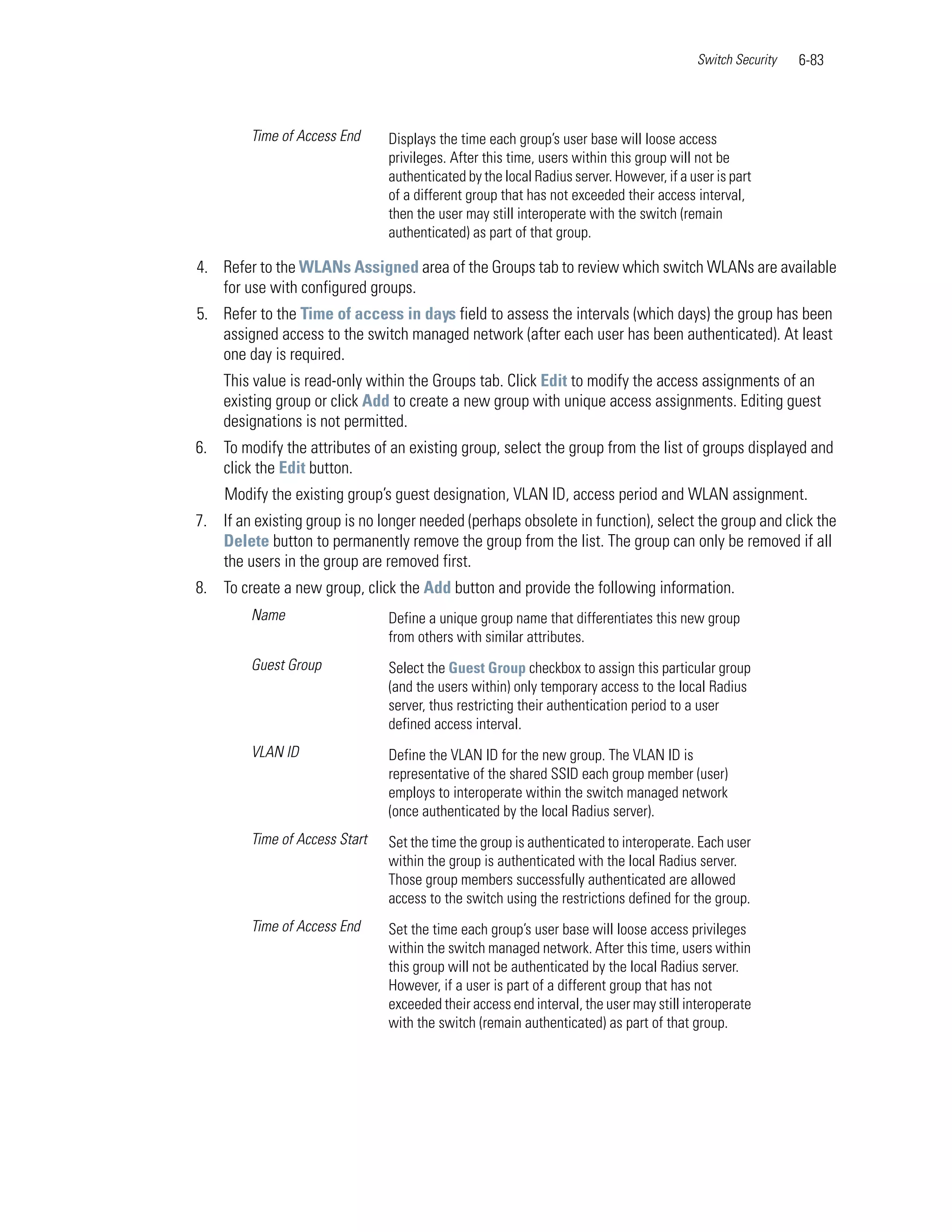 Switch Security   6-83



         Time of Access End     Displays the time each group’s user base will loose access
                                privileges. After this time, users within this group will not be
                                authenticated by the local Radius server. However, if a user is part
                                of a different group that has not exceeded their access interval,
                                then the user may still interoperate with the switch (remain
                                authenticated) as part of that group.

4. Refer to the WLANs Assigned area of the Groups tab to review which switch WLANs are available
   for use with configured groups.
5. Refer to the Time of access in days field to assess the intervals (which days) the group has been
   assigned access to the switch managed network (after each user has been authenticated). At least
   one day is required.
    This value is read-only within the Groups tab. Click Edit to modify the access assignments of an
    existing group or click Add to create a new group with unique access assignments. Editing guest
    designations is not permitted.
6. To modify the attributes of an existing group, select the group from the list of groups displayed and
   click the Edit button.
    Modify the existing group’s guest designation, VLAN ID, access period and WLAN assignment.
7. If an existing group is no longer needed (perhaps obsolete in function), select the group and click the
   Delete button to permanently remove the group from the list. The group can only be removed if all
   the users in the group are removed first.
8. To create a new group, click the Add button and provide the following information.
         Name                   Define a unique group name that differentiates this new group
                                from others with similar attributes.
         Guest Group            Select the Guest Group checkbox to assign this particular group
                                (and the users within) only temporary access to the local Radius
                                server, thus restricting their authentication period to a user
                                defined access interval.
         VLAN ID                Define the VLAN ID for the new group. The VLAN ID is
                                representative of the shared SSID each group member (user)
                                employs to interoperate within the switch managed network
                                (once authenticated by the local Radius server).
         Time of Access Start   Set the time the group is authenticated to interoperate. Each user
                                within the group is authenticated with the local Radius server.
                                Those group members successfully authenticated are allowed
                                access to the switch using the restrictions defined for the group.
         Time of Access End     Set the time each group’s user base will loose access privileges
                                within the switch managed network. After this time, users within
                                this group will not be authenticated by the local Radius server.
                                However, if a user is part of a different group that has not
                                exceeded their access end interval, the user may still interoperate
                                with the switch (remain authenticated) as part of that group.
 