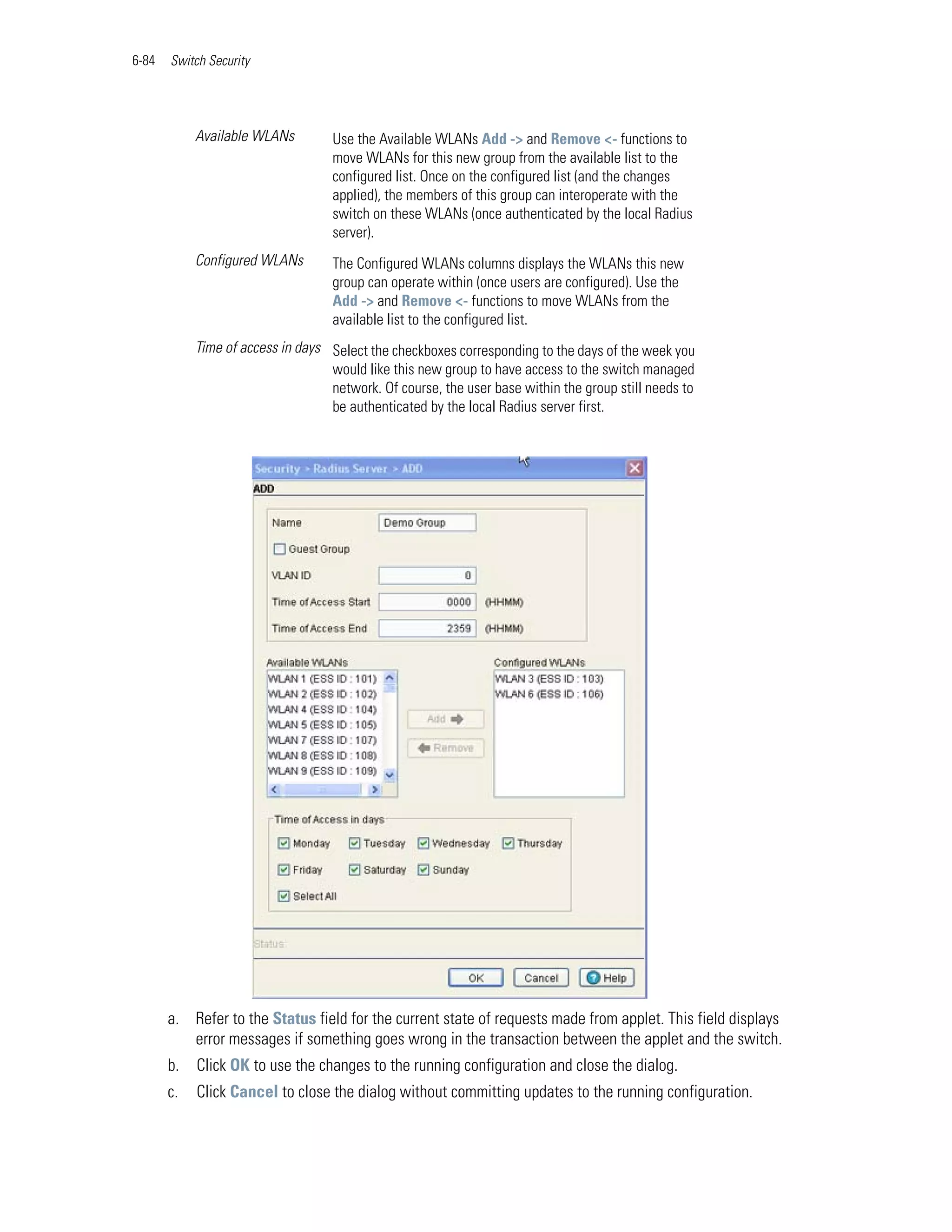 6-84   Switch Security




            Available WLANs         Use the Available WLANs Add -> and Remove <- functions to
                                    move WLANs for this new group from the available list to the
                                    configured list. Once on the configured list (and the changes
                                    applied), the members of this group can interoperate with the
                                    switch on these WLANs (once authenticated by the local Radius
                                    server).
            Configured WLANs        The Configured WLANs columns displays the WLANs this new
                                    group can operate within (once users are configured). Use the
                                    Add -> and Remove <- functions to move WLANs from the
                                    available list to the configured list.
            Time of access in days Select the checkboxes corresponding to the days of the week you
                                   would like this new group to have access to the switch managed
                                   network. Of course, the user base within the group still needs to
                                   be authenticated by the local Radius server first.




       a. Refer to the Status field for the current state of requests made from applet. This field displays
          error messages if something goes wrong in the transaction between the applet and the switch.
       b.   Click OK to use the changes to the running configuration and close the dialog.
       c.   Click Cancel to close the dialog without committing updates to the running configuration.
 