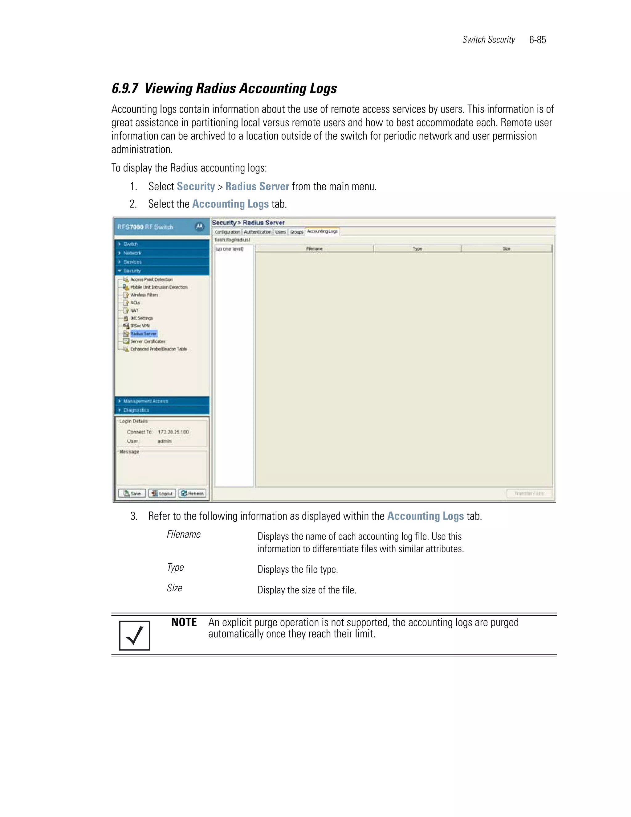 Switch Security   6-85



6.9.7 Viewing Radius Accounting Logs
Accounting logs contain information about the use of remote access services by users. This information is of
great assistance in partitioning local versus remote users and how to best accommodate each. Remote user
information can be archived to a location outside of the switch for periodic network and user permission
administration.
To display the Radius accounting logs:
    1. Select Security > Radius Server from the main menu.
    2. Select the Accounting Logs tab.




    3. Refer to the following information as displayed within the Accounting Logs tab.
             Filename               Displays the name of each accounting log file. Use this
                                    information to differentiate files with similar attributes.
             Type                   Displays the file type.
             Size                   Display the size of the file.


              NOTE      An explicit purge operation is not supported, the accounting logs are purged
                        automatically once they reach their limit.
 