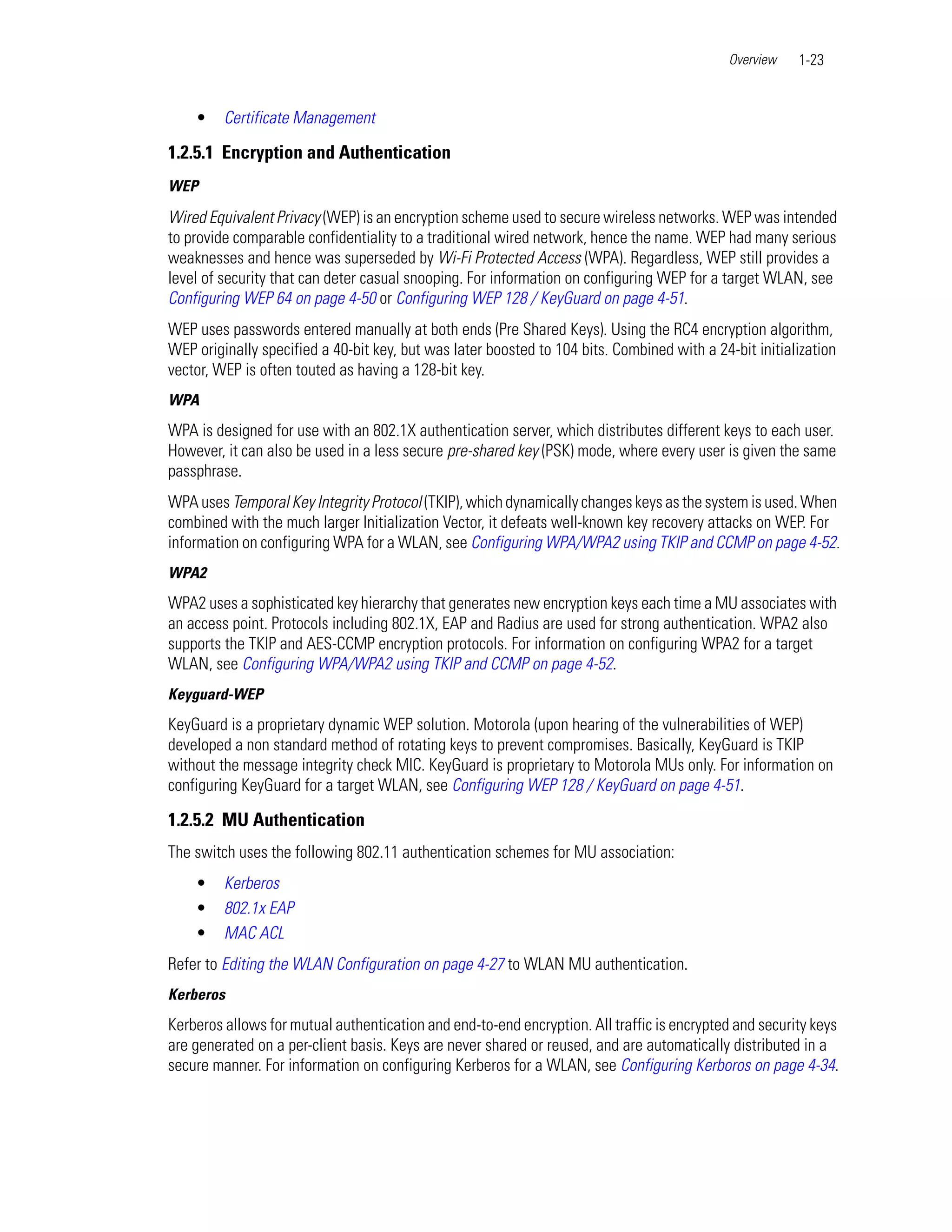 Overview   1-23


    •    Certificate Management

1.2.5.1 Encryption and Authentication
WEP

Wired Equivalent Privacy (WEP) is an encryption scheme used to secure wireless networks. WEP was intended
to provide comparable confidentiality to a traditional wired network, hence the name. WEP had many serious
weaknesses and hence was superseded by Wi-Fi Protected Access (WPA). Regardless, WEP still provides a
level of security that can deter casual snooping. For information on configuring WEP for a target WLAN, see
Configuring WEP 64 on page 4-50 or Configuring WEP 128 / KeyGuard on page 4-51.
WEP uses passwords entered manually at both ends (Pre Shared Keys). Using the RC4 encryption algorithm,
WEP originally specified a 40-bit key, but was later boosted to 104 bits. Combined with a 24-bit initialization
vector, WEP is often touted as having a 128-bit key.
WPA
WPA is designed for use with an 802.1X authentication server, which distributes different keys to each user.
However, it can also be used in a less secure pre-shared key (PSK) mode, where every user is given the same
passphrase.
WPA uses Temporal Key Integrity Protocol (TKIP), which dynamically changes keys as the system is used. When
combined with the much larger Initialization Vector, it defeats well-known key recovery attacks on WEP. For
information on configuring WPA for a WLAN, see Configuring WPA/WPA2 using TKIP and CCMP on page 4-52.
WPA2
WPA2 uses a sophisticated key hierarchy that generates new encryption keys each time a MU associates with
an access point. Protocols including 802.1X, EAP and Radius are used for strong authentication. WPA2 also
supports the TKIP and AES-CCMP encryption protocols. For information on configuring WPA2 for a target
WLAN, see Configuring WPA/WPA2 using TKIP and CCMP on page 4-52.
Keyguard-WEP
KeyGuard is a proprietary dynamic WEP solution. Motorola (upon hearing of the vulnerabilities of WEP)
developed a non standard method of rotating keys to prevent compromises. Basically, KeyGuard is TKIP
without the message integrity check MIC. KeyGuard is proprietary to Motorola MUs only. For information on
configuring KeyGuard for a target WLAN, see Configuring WEP 128 / KeyGuard on page 4-51.

1.2.5.2 MU Authentication
The switch uses the following 802.11 authentication schemes for MU association:
    •    Kerberos
    •    802.1x EAP
    •    MAC ACL
Refer to Editing the WLAN Configuration on page 4-27 to WLAN MU authentication.
Kerberos
Kerberos allows for mutual authentication and end-to-end encryption. All traffic is encrypted and security keys
are generated on a per-client basis. Keys are never shared or reused, and are automatically distributed in a
secure manner. For information on configuring Kerberos for a WLAN, see Configuring Kerboros on page 4-34.
 