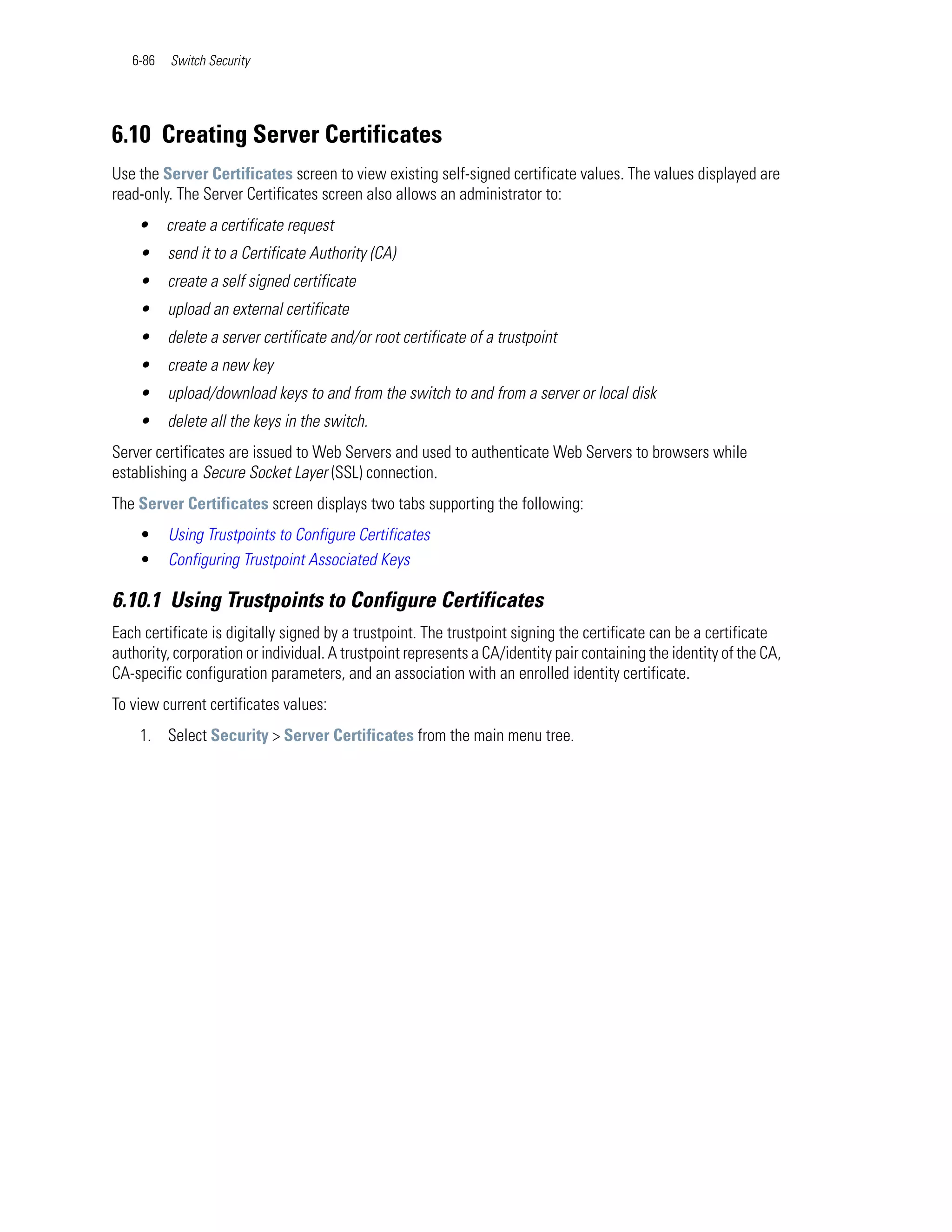 6-86   Switch Security




6.10 Creating Server Certificates
Use the Server Certificates screen to view existing self-signed certificate values. The values displayed are
read-only. The Server Certificates screen also allows an administrator to:
    •     create a certificate request
    •     send it to a Certificate Authority (CA)
    •     create a self signed certificate
    •     upload an external certificate
    •     delete a server certificate and/or root certificate of a trustpoint
    •     create a new key
    •     upload/download keys to and from the switch to and from a server or local disk
    •     delete all the keys in the switch.
Server certificates are issued to Web Servers and used to authenticate Web Servers to browsers while
establishing a Secure Socket Layer (SSL) connection.
The Server Certificates screen displays two tabs supporting the following:
    •     Using Trustpoints to Configure Certificates
    •     Configuring Trustpoint Associated Keys

6.10.1 Using Trustpoints to Configure Certificates
Each certificate is digitally signed by a trustpoint. The trustpoint signing the certificate can be a certificate
authority, corporation or individual. A trustpoint represents a CA/identity pair containing the identity of the CA,
CA-specific configuration parameters, and an association with an enrolled identity certificate.
To view current certificates values:
    1. Select Security > Server Certificates from the main menu tree.
 