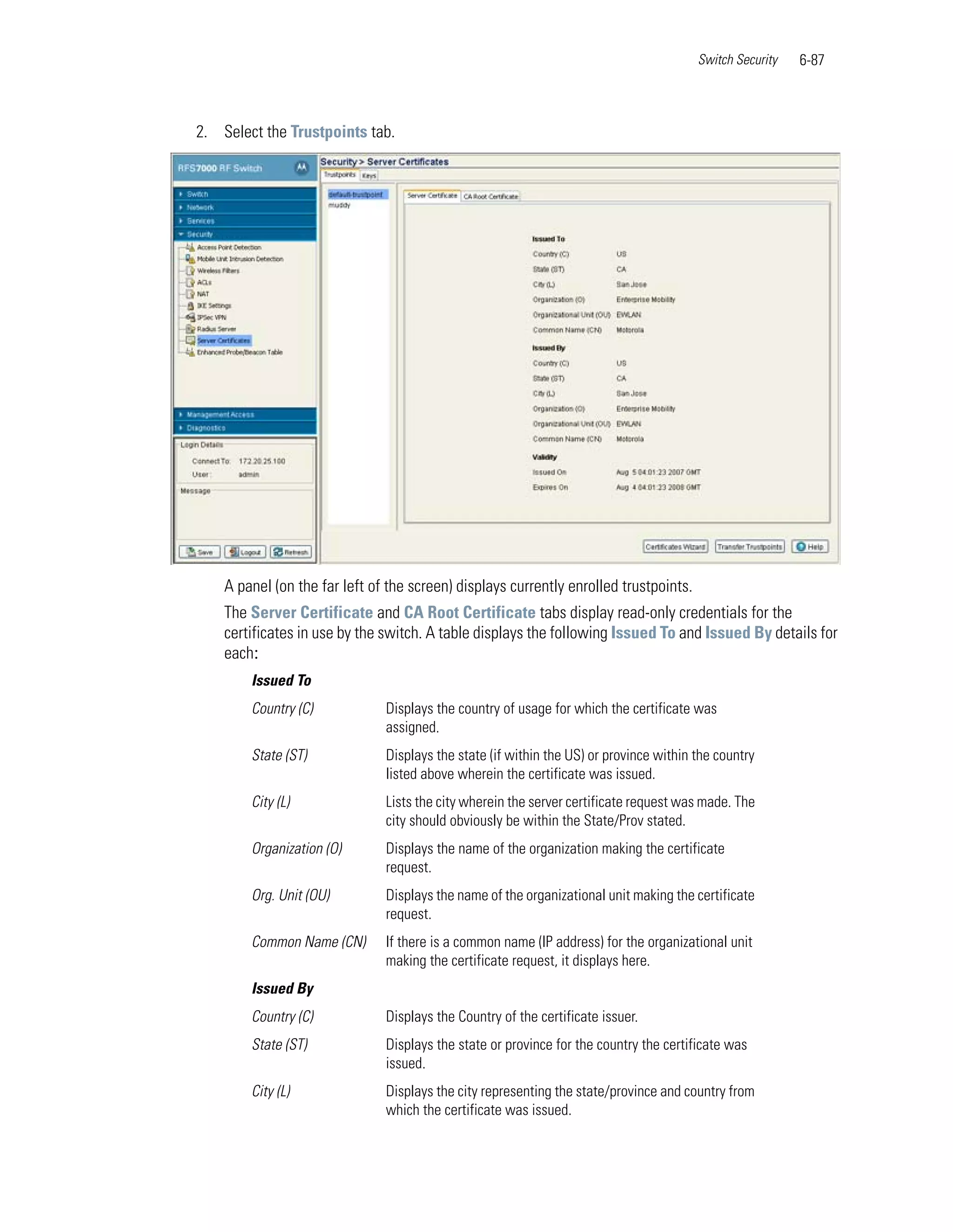 Switch Security   6-87



2. Select the Trustpoints tab.




    A panel (on the far left of the screen) displays currently enrolled trustpoints.
    The Server Certificate and CA Root Certificate tabs display read-only credentials for the
    certificates in use by the switch. A table displays the following Issued To and Issued By details for
    each:
        Issued To
        Country (C)            Displays the country of usage for which the certificate was
                               assigned.
        State (ST)             Displays the state (if within the US) or province within the country
                               listed above wherein the certificate was issued.
        City (L)               Lists the city wherein the server certificate request was made. The
                               city should obviously be within the State/Prov stated.
        Organization (O)       Displays the name of the organization making the certificate
                               request.
        Org. Unit (OU)         Displays the name of the organizational unit making the certificate
                               request.
        Common Name (CN)       If there is a common name (IP address) for the organizational unit
                               making the certificate request, it displays here.
        Issued By
        Country (C)            Displays the Country of the certificate issuer.
        State (ST)             Displays the state or province for the country the certificate was
                               issued.
        City (L)               Displays the city representing the state/province and country from
                               which the certificate was issued.
 
