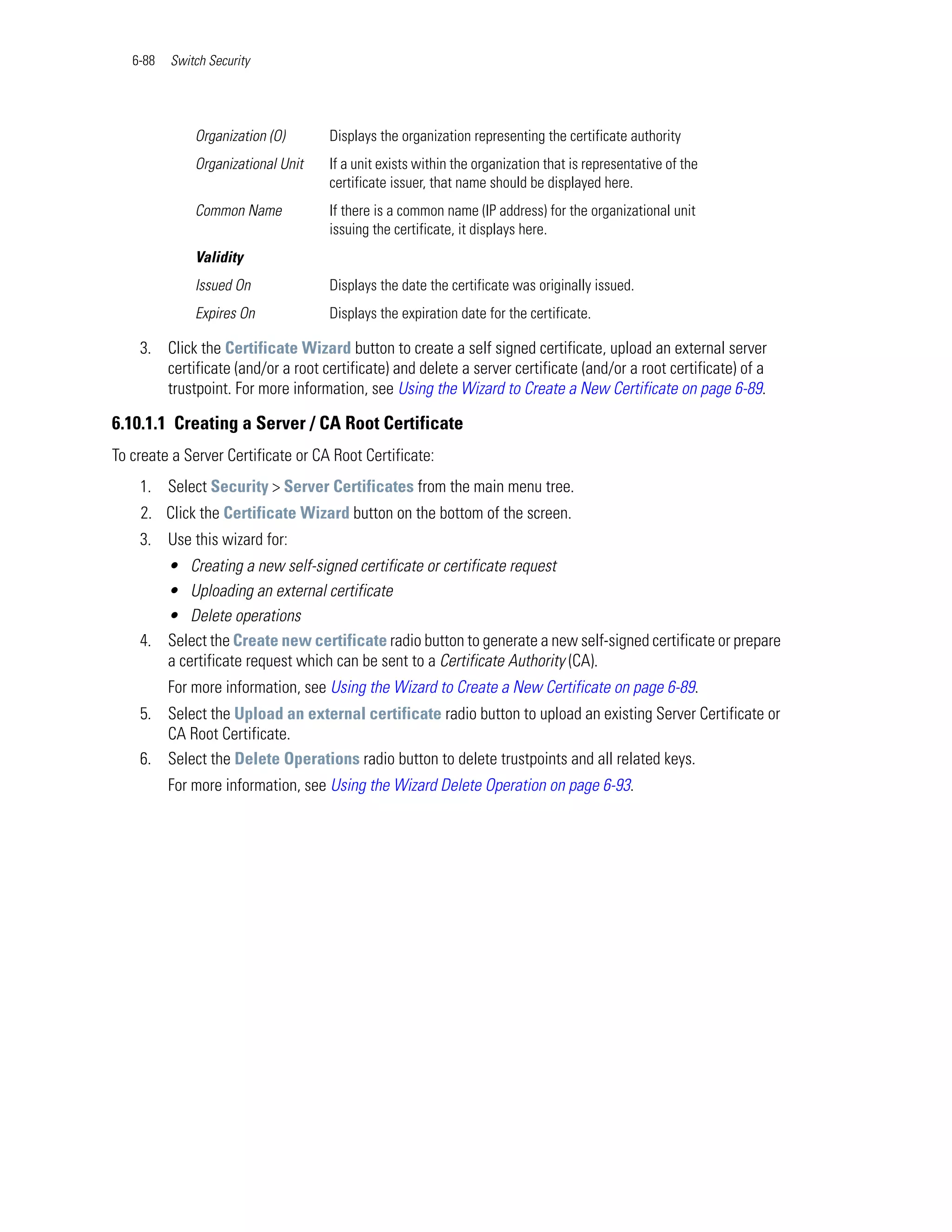 6-88   Switch Security




              Organization (O)      Displays the organization representing the certificate authority
              Organizational Unit   If a unit exists within the organization that is representative of the
                                    certificate issuer, that name should be displayed here.
              Common Name           If there is a common name (IP address) for the organizational unit
                                    issuing the certificate, it displays here.
              Validity
              Issued On             Displays the date the certificate was originally issued.
              Expires On            Displays the expiration date for the certificate.

    3. Click the Certificate Wizard button to create a self signed certificate, upload an external server
       certificate (and/or a root certificate) and delete a server certificate (and/or a root certificate) of a
       trustpoint. For more information, see Using the Wizard to Create a New Certificate on page 6-89.

6.10.1.1 Creating a Server / CA Root Certificate
To create a Server Certificate or CA Root Certificate:
    1. Select Security > Server Certificates from the main menu tree.
    2. Click the Certificate Wizard button on the bottom of the screen.
    3. Use this wizard for:
       • Creating a new self-signed certificate or certificate request
       • Uploading an external certificate
       • Delete operations
    4. Select the Create new certificate radio button to generate a new self-signed certificate or prepare
       a certificate request which can be sent to a Certificate Authority (CA).
          For more information, see Using the Wizard to Create a New Certificate on page 6-89.
    5. Select the Upload an external certificate radio button to upload an existing Server Certificate or
       CA Root Certificate.
    6. Select the Delete Operations radio button to delete trustpoints and all related keys.
          For more information, see Using the Wizard Delete Operation on page 6-93.
 