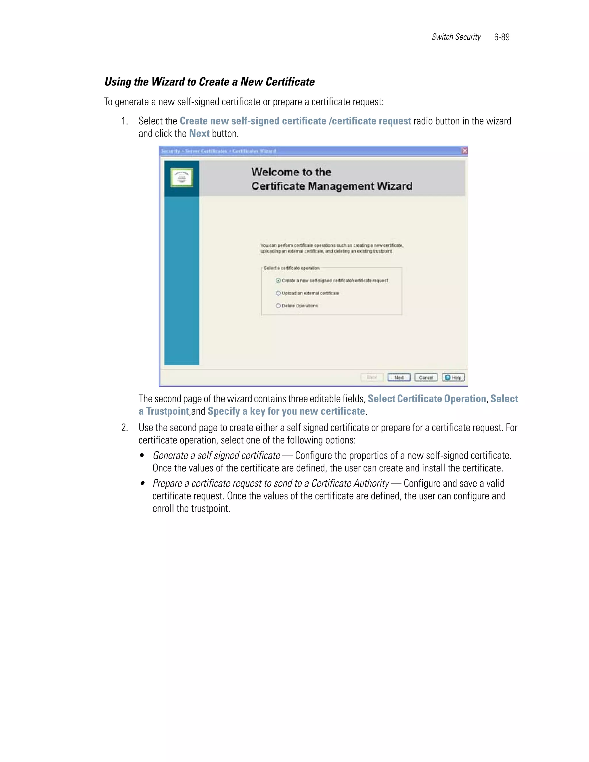 Switch Security   6-89



Using the Wizard to Create a New Certificate
To generate a new self-signed certificate or prepare a certificate request:
    1. Select the Create new self-signed certificate /certificate request radio button in the wizard
       and click the Next button.




         The second page of the wizard contains three editable fields, Select Certificate Operation, Select
         a Trustpoint,and Specify a key for you new certificate.
    2. Use the second page to create either a self signed certificate or prepare for a certificate request. For
       certificate operation, select one of the following options:
       • Generate a self signed certificate — Configure the properties of a new self-signed certificate.
           Once the values of the certificate are defined, the user can create and install the certificate.
       • Prepare a certificate request to send to a Certificate Authority — Configure and save a valid
           certificate request. Once the values of the certificate are defined, the user can configure and
           enroll the trustpoint.
 