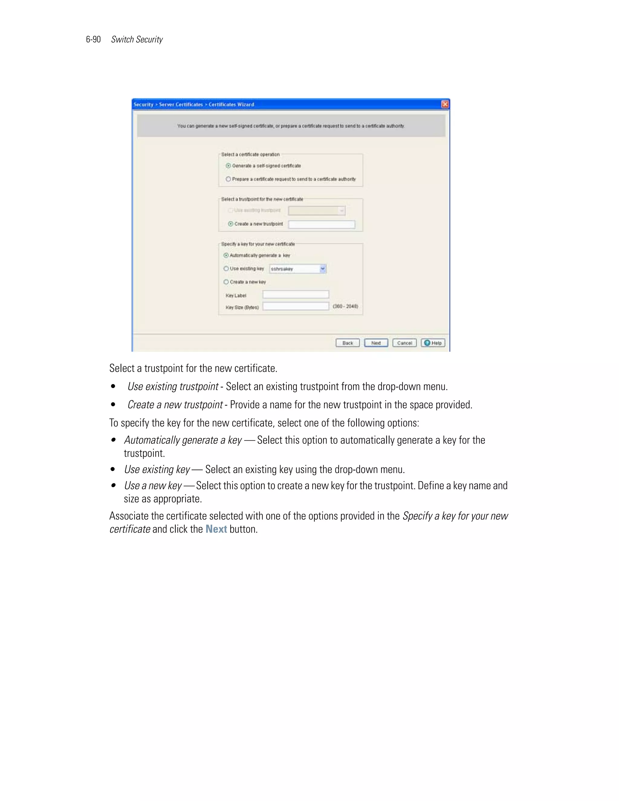 6-90   Switch Security




       Select a trustpoint for the new certificate.
       • Use existing trustpoint - Select an existing trustpoint from the drop-down menu.
       • Create a new trustpoint - Provide a name for the new trustpoint in the space provided.
       To specify the key for the new certificate, select one of the following options:
       • Automatically generate a key — Select this option to automatically generate a key for the
         trustpoint.
       • Use existing key — Select an existing key using the drop-down menu.
       • Use a new key — Select this option to create a new key for the trustpoint. Define a key name and
         size as appropriate.
       Associate the certificate selected with one of the options provided in the Specify a key for your new
       certificate and click the Next button.
 