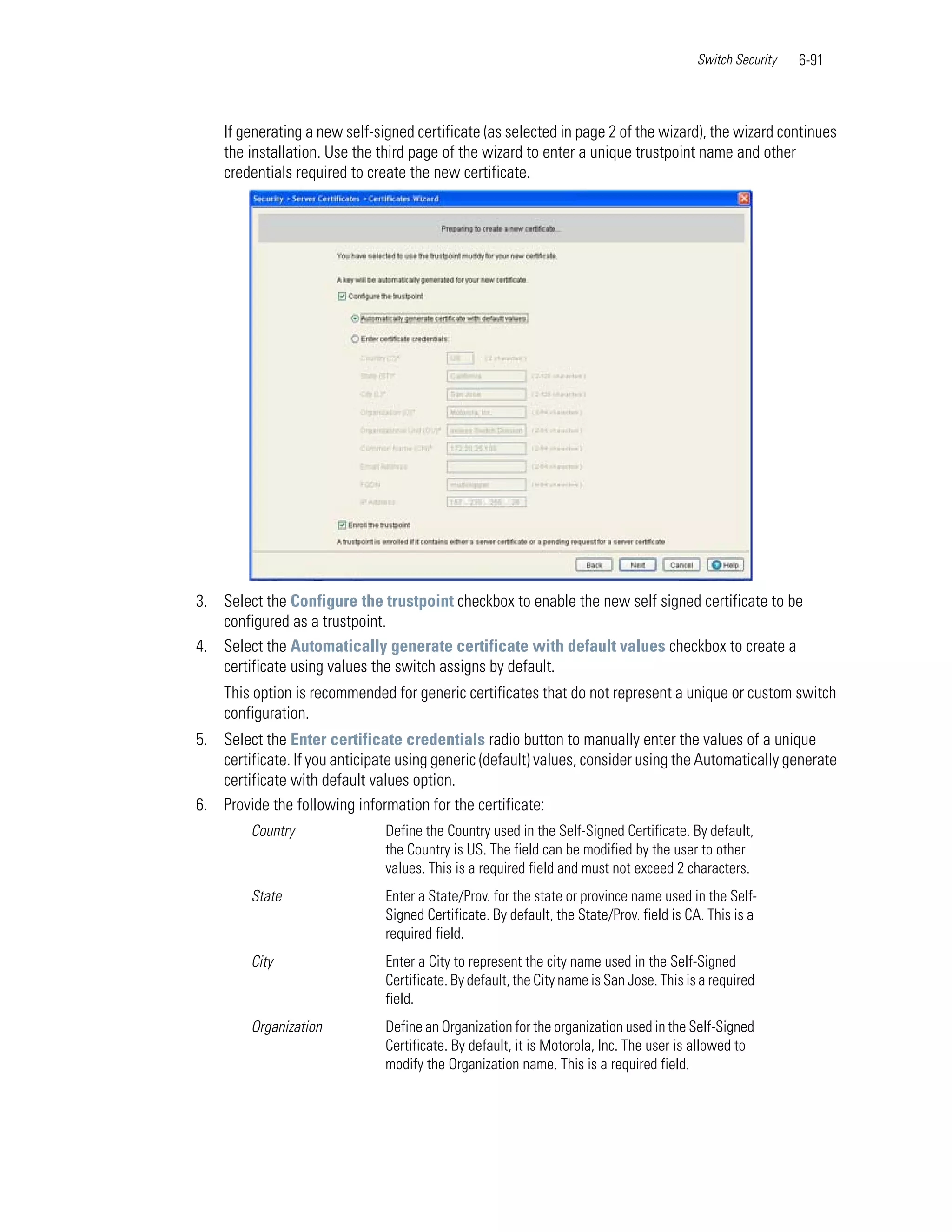 Switch Security   6-91



    If generating a new self-signed certificate (as selected in page 2 of the wizard), the wizard continues
    the installation. Use the third page of the wizard to enter a unique trustpoint name and other
    credentials required to create the new certificate.




3. Select the Configure the trustpoint checkbox to enable the new self signed certificate to be
   configured as a trustpoint.
4. Select the Automatically generate certificate with default values checkbox to create a
   certificate using values the switch assigns by default.
    This option is recommended for generic certificates that do not represent a unique or custom switch
    configuration.
5. Select the Enter certificate credentials radio button to manually enter the values of a unique
   certificate. If you anticipate using generic (default) values, consider using the Automatically generate
   certificate with default values option.
6. Provide the following information for the certificate:
         Country               Define the Country used in the Self-Signed Certificate. By default,
                               the Country is US. The field can be modified by the user to other
                               values. This is a required field and must not exceed 2 characters.
         State                 Enter a State/Prov. for the state or province name used in the Self-
                               Signed Certificate. By default, the State/Prov. field is CA. This is a
                               required field.
         City                  Enter a City to represent the city name used in the Self-Signed
                               Certificate. By default, the City name is San Jose. This is a required
                               field.
         Organization          Define an Organization for the organization used in the Self-Signed
                               Certificate. By default, it is Motorola, Inc. The user is allowed to
                               modify the Organization name. This is a required field.
 