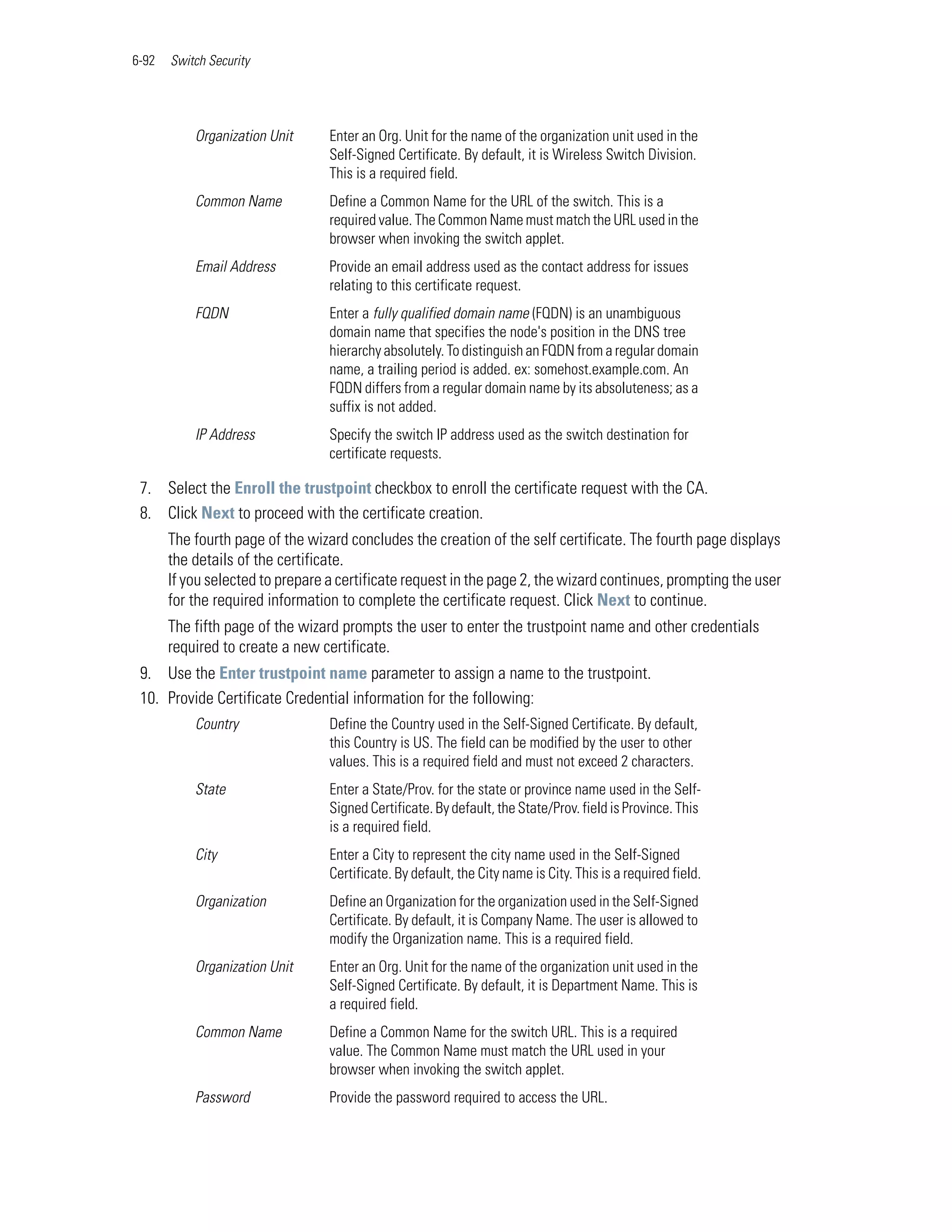 6-92   Switch Security




           Organization Unit      Enter an Org. Unit for the name of the organization unit used in the
                                  Self-Signed Certificate. By default, it is Wireless Switch Division.
                                  This is a required field.
           Common Name            Define a Common Name for the URL of the switch. This is a
                                  required value. The Common Name must match the URL used in the
                                  browser when invoking the switch applet.
           Email Address          Provide an email address used as the contact address for issues
                                  relating to this certificate request.
           FQDN                   Enter a fully qualified domain name (FQDN) is an unambiguous
                                  domain name that specifies the node's position in the DNS tree
                                  hierarchy absolutely. To distinguish an FQDN from a regular domain
                                  name, a trailing period is added. ex: somehost.example.com. An
                                  FQDN differs from a regular domain name by its absoluteness; as a
                                  suffix is not added.
           IP Address             Specify the switch IP address used as the switch destination for
                                  certificate requests.

 7. Select the Enroll the trustpoint checkbox to enroll the certificate request with the CA.
 8. Click Next to proceed with the certificate creation.
       The fourth page of the wizard concludes the creation of the self certificate. The fourth page displays
       the details of the certificate.
       If you selected to prepare a certificate request in the page 2, the wizard continues, prompting the user
       for the required information to complete the certificate request. Click Next to continue.
       The fifth page of the wizard prompts the user to enter the trustpoint name and other credentials
       required to create a new certificate.
 9. Use the Enter trustpoint name parameter to assign a name to the trustpoint.
 10. Provide Certificate Credential information for the following:
           Country                Define the Country used in the Self-Signed Certificate. By default,
                                  this Country is US. The field can be modified by the user to other
                                  values. This is a required field and must not exceed 2 characters.
           State                  Enter a State/Prov. for the state or province name used in the Self-
                                  Signed Certificate. By default, the State/Prov. field is Province. This
                                  is a required field.
           City                   Enter a City to represent the city name used in the Self-Signed
                                  Certificate. By default, the City name is City. This is a required field.
           Organization           Define an Organization for the organization used in the Self-Signed
                                  Certificate. By default, it is Company Name. The user is allowed to
                                  modify the Organization name. This is a required field.
           Organization Unit      Enter an Org. Unit for the name of the organization unit used in the
                                  Self-Signed Certificate. By default, it is Department Name. This is
                                  a required field.
           Common Name            Define a Common Name for the switch URL. This is a required
                                  value. The Common Name must match the URL used in your
                                  browser when invoking the switch applet.
           Password               Provide the password required to access the URL.
 