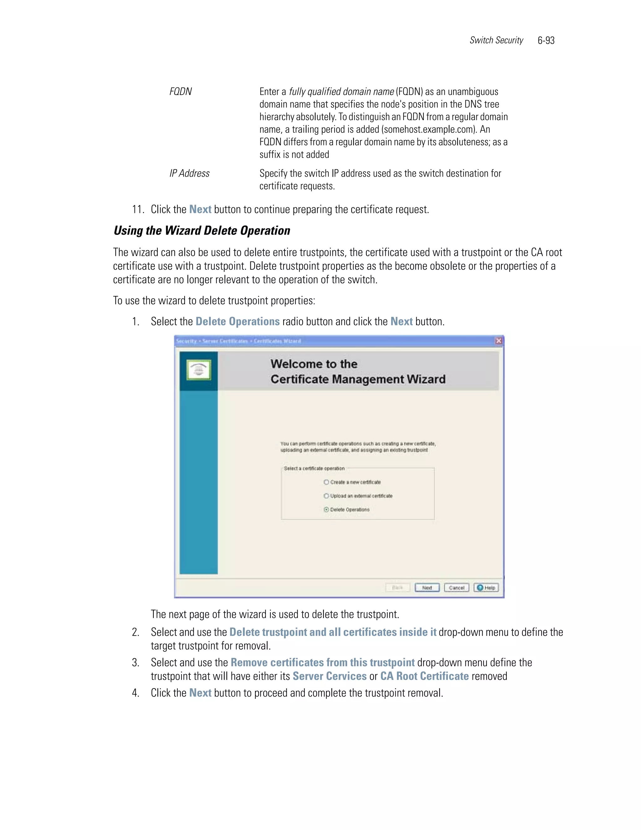 Switch Security   6-93



             FQDN                   Enter a fully qualified domain name (FQDN) as an unambiguous
                                    domain name that specifies the node's position in the DNS tree
                                    hierarchy absolutely. To distinguish an FQDN from a regular domain
                                    name, a trailing period is added (somehost.example.com). An
                                    FQDN differs from a regular domain name by its absoluteness; as a
                                    suffix is not added
             IP Address             Specify the switch IP address used as the switch destination for
                                    certificate requests.

    11. Click the Next button to continue preparing the certificate request.
Using the Wizard Delete Operation
The wizard can also be used to delete entire trustpoints, the certificate used with a trustpoint or the CA root
certificate use with a trustpoint. Delete trustpoint properties as the become obsolete or the properties of a
certificate are no longer relevant to the operation of the switch.
To use the wizard to delete trustpoint properties:
    1. Select the Delete Operations radio button and click the Next button.




         The next page of the wizard is used to delete the trustpoint.
    2. Select and use the Delete trustpoint and all certificates inside it drop-down menu to define the
       target trustpoint for removal.
    3. Select and use the Remove certificates from this trustpoint drop-down menu define the
       trustpoint that will have either its Server Cervices or CA Root Certificate removed
    4. Click the Next button to proceed and complete the trustpoint removal.
 