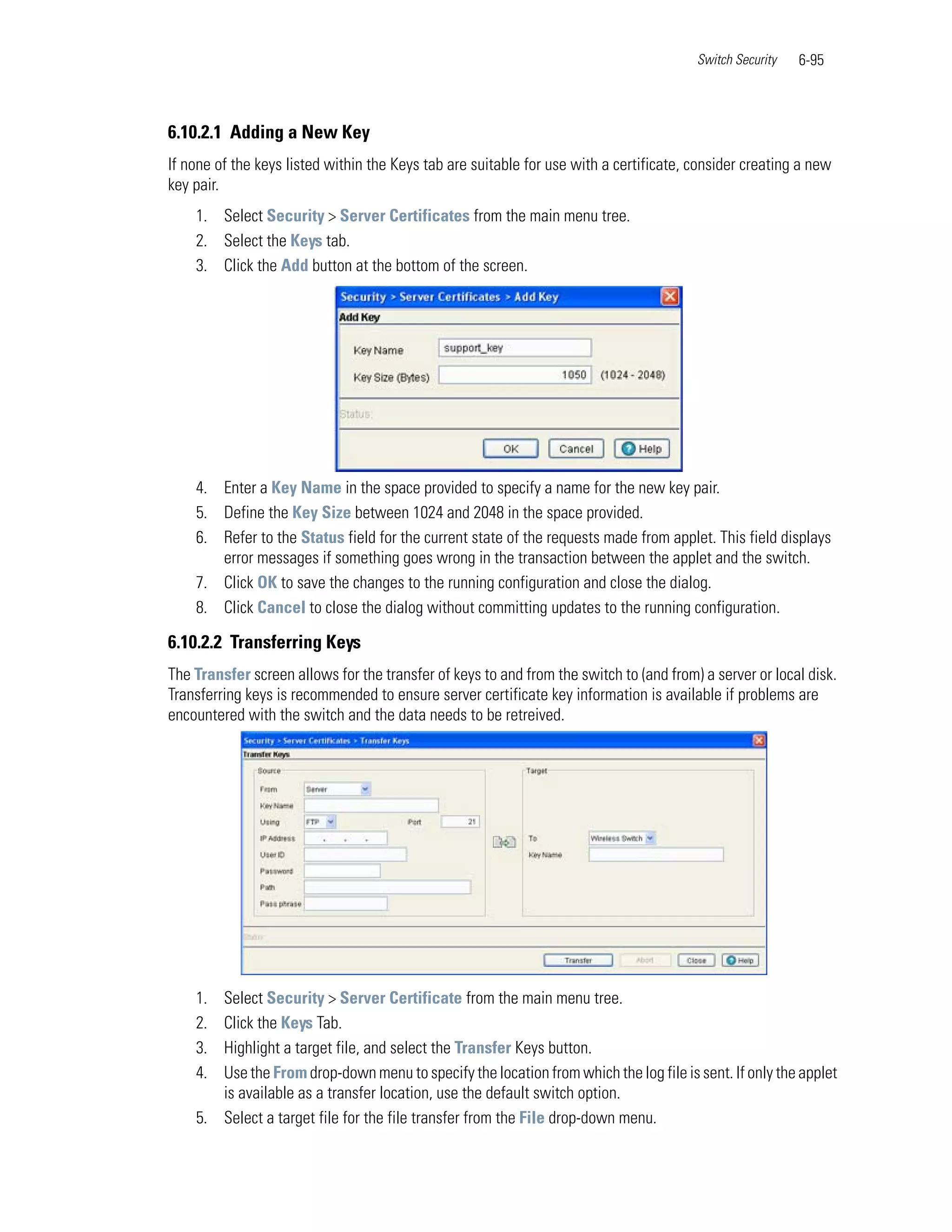 Switch Security   6-95



6.10.2.1 Adding a New Key
If none of the keys listed within the Keys tab are suitable for use with a certificate, consider creating a new
key pair.
    1. Select Security > Server Certificates from the main menu tree.
    2. Select the Keys tab.
    3. Click the Add button at the bottom of the screen.




    4. Enter a Key Name in the space provided to specify a name for the new key pair.
    5. Define the Key Size between 1024 and 2048 in the space provided.
    6. Refer to the Status field for the current state of the requests made from applet. This field displays
       error messages if something goes wrong in the transaction between the applet and the switch.
    7. Click OK to save the changes to the running configuration and close the dialog.
    8. Click Cancel to close the dialog without committing updates to the running configuration.

6.10.2.2 Transferring Keys
The Transfer screen allows for the transfer of keys to and from the switch to (and from) a server or local disk.
Transferring keys is recommended to ensure server certificate key information is available if problems are
encountered with the switch and the data needs to be retreived.




    1. Select Security > Server Certificate from the main menu tree.
    2. Click the Keys Tab.
    3. Highlight a target file, and select the Transfer Keys button.
    4. Use the From drop-down menu to specify the location from which the log file is sent. If only the applet
       is available as a transfer location, use the default switch option.
    5. Select a target file for the file transfer from the File drop-down menu.
 