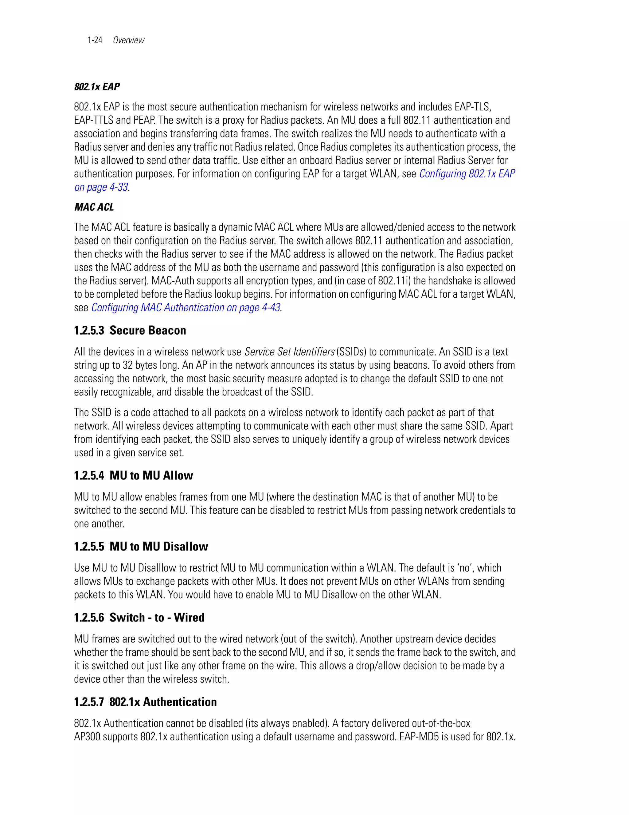 1-24   Overview




802.1x EAP
802.1x EAP is the most secure authentication mechanism for wireless networks and includes EAP-TLS,
EAP-TTLS and PEAP. The switch is a proxy for Radius packets. An MU does a full 802.11 authentication and
association and begins transferring data frames. The switch realizes the MU needs to authenticate with a
Radius server and denies any traffic not Radius related. Once Radius completes its authentication process, the
MU is allowed to send other data traffic. Use either an onboard Radius server or internal Radius Server for
authentication purposes. For information on configuring EAP for a target WLAN, see Configuring 802.1x EAP
on page 4-33.
MAC ACL
The MAC ACL feature is basically a dynamic MAC ACL where MUs are allowed/denied access to the network
based on their configuration on the Radius server. The switch allows 802.11 authentication and association,
then checks with the Radius server to see if the MAC address is allowed on the network. The Radius packet
uses the MAC address of the MU as both the username and password (this configuration is also expected on
the Radius server). MAC-Auth supports all encryption types, and (in case of 802.11i) the handshake is allowed
to be completed before the Radius lookup begins. For information on configuring MAC ACL for a target WLAN,
see Configuring MAC Authentication on page 4-43.

1.2.5.3 Secure Beacon
All the devices in a wireless network use Service Set Identifiers (SSIDs) to communicate. An SSID is a text
string up to 32 bytes long. An AP in the network announces its status by using beacons. To avoid others from
accessing the network, the most basic security measure adopted is to change the default SSID to one not
easily recognizable, and disable the broadcast of the SSID.
The SSID is a code attached to all packets on a wireless network to identify each packet as part of that
network. All wireless devices attempting to communicate with each other must share the same SSID. Apart
from identifying each packet, the SSID also serves to uniquely identify a group of wireless network devices
used in a given service set.

1.2.5.4 MU to MU Allow
MU to MU allow enables frames from one MU (where the destination MAC is that of another MU) to be
switched to the second MU. This feature can be disabled to restrict MUs from passing network credentials to
one another.

1.2.5.5 MU to MU Disallow
Use MU to MU Disalllow to restrict MU to MU communication within a WLAN. The default is ‘no’, which
allows MUs to exchange packets with other MUs. It does not prevent MUs on other WLANs from sending
packets to this WLAN. You would have to enable MU to MU Disallow on the other WLAN.

1.2.5.6 Switch - to - Wired
MU frames are switched out to the wired network (out of the switch). Another upstream device decides
whether the frame should be sent back to the second MU, and if so, it sends the frame back to the switch, and
it is switched out just like any other frame on the wire. This allows a drop/allow decision to be made by a
device other than the wireless switch.

1.2.5.7 802.1x Authentication
802.1x Authentication cannot be disabled (its always enabled). A factory delivered out-of-the-box
AP300 supports 802.1x authentication using a default username and password. EAP-MD5 is used for 802.1x.
 