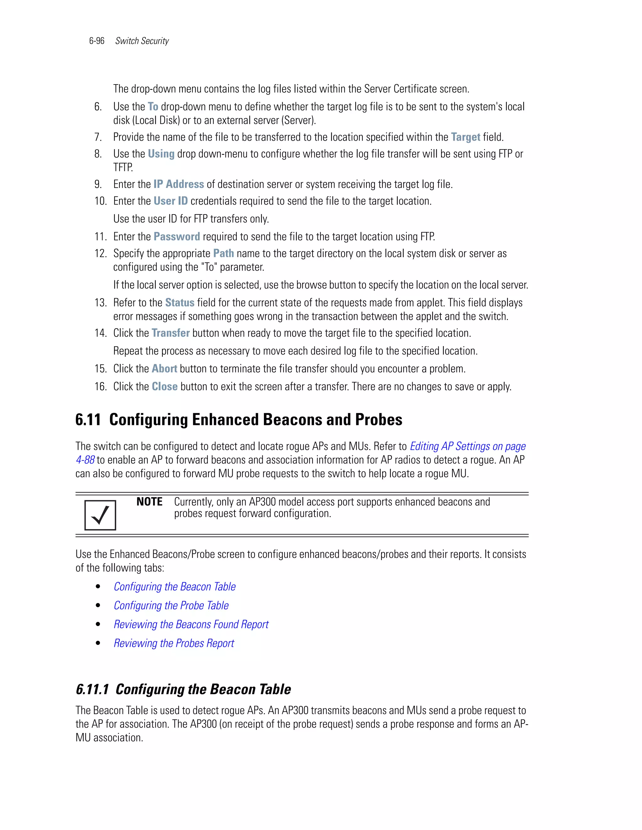 6-96   Switch Security




          The drop-down menu contains the log files listed within the Server Certificate screen.
    6. Use the To drop-down menu to define whether the target log file is to be sent to the system's local
        disk (Local Disk) or to an external server (Server).
    7. Provide the name of the file to be transferred to the location specified within the Target field.
    8. Use the Using drop down-menu to configure whether the log file transfer will be sent using FTP or
        TFTP.
    9. Enter the IP Address of destination server or system receiving the target log file.
    10. Enter the User ID credentials required to send the file to the target location.
          Use the user ID for FTP transfers only.
    11. Enter the Password required to send the file to the target location using FTP.
    12. Specify the appropriate Path name to the target directory on the local system disk or server as
        configured using the "To" parameter.
          If the local server option is selected, use the browse button to specify the location on the local server.
    13. Refer to the Status field for the current state of the requests made from applet. This field displays
        error messages if something goes wrong in the transaction between the applet and the switch.
    14. Click the Transfer button when ready to move the target file to the specified location.
          Repeat the process as necessary to move each desired log file to the specified location.
    15. Click the Abort button to terminate the file transfer should you encounter a problem.
    16. Click the Close button to exit the screen after a transfer. There are no changes to save or apply.


6.11 Configuring Enhanced Beacons and Probes
The switch can be configured to detect and locate rogue APs and MUs. Refer to Editing AP Settings on page
4-88 to enable an AP to forward beacons and association information for AP radios to detect a rogue. An AP
can also be configured to forward MU probe requests to the switch to help locate a rogue MU.

                NOTE        Currently, only an AP300 model access port supports enhanced beacons and
                            probes request forward configuration.


Use the Enhanced Beacons/Probe screen to configure enhanced beacons/probes and their reports. It consists
of the following tabs:
    •     Configuring the Beacon Table
    •     Configuring the Probe Table
    •     Reviewing the Beacons Found Report
    •     Reviewing the Probes Report



6.11.1 Configuring the Beacon Table
The Beacon Table is used to detect rogue APs. An AP300 transmits beacons and MUs send a probe request to
the AP for association. The AP300 (on receipt of the probe request) sends a probe response and forms an AP-
MU association.
 