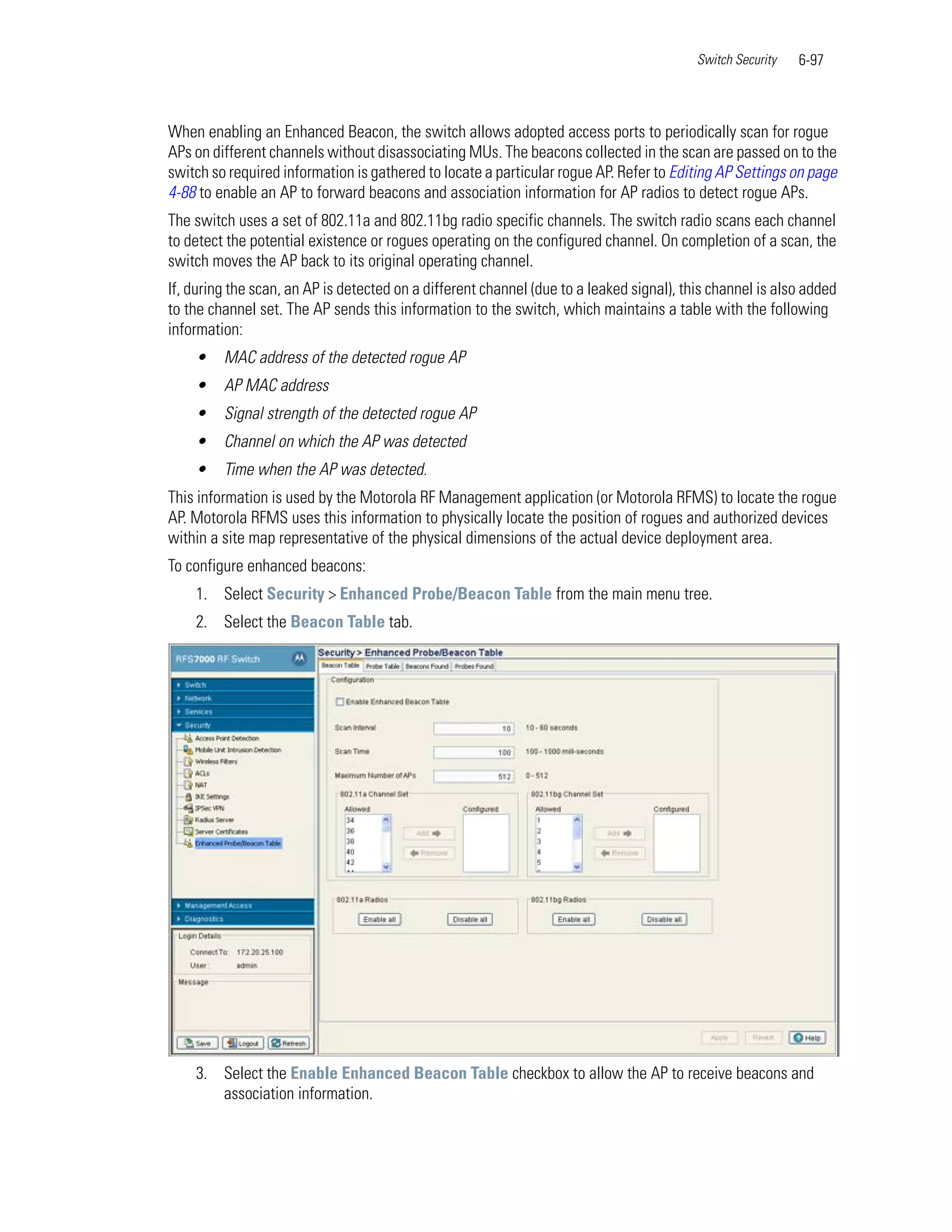 Switch Security   6-97



When enabling an Enhanced Beacon, the switch allows adopted access ports to periodically scan for rogue
APs on different channels without disassociating MUs. The beacons collected in the scan are passed on to the
switch so required information is gathered to locate a particular rogue AP. Refer to Editing AP Settings on page
4-88 to enable an AP to forward beacons and association information for AP radios to detect rogue APs.
The switch uses a set of 802.11a and 802.11bg radio specific channels. The switch radio scans each channel
to detect the potential existence or rogues operating on the configured channel. On completion of a scan, the
switch moves the AP back to its original operating channel.
If, during the scan, an AP is detected on a different channel (due to a leaked signal), this channel is also added
to the channel set. The AP sends this information to the switch, which maintains a table with the following
information:
    •    MAC address of the detected rogue AP
    •    AP MAC address
    •    Signal strength of the detected rogue AP
    •    Channel on which the AP was detected
    •    Time when the AP was detected.
This information is used by the Motorola RF Management application (or Motorola RFMS) to locate the rogue
AP. Motorola RFMS uses this information to physically locate the position of rogues and authorized devices
within a site map representative of the physical dimensions of the actual device deployment area.
To configure enhanced beacons:
    1. Select Security > Enhanced Probe/Beacon Table from the main menu tree.
    2. Select the Beacon Table tab.




    3. Select the Enable Enhanced Beacon Table checkbox to allow the AP to receive beacons and
       association information.
 