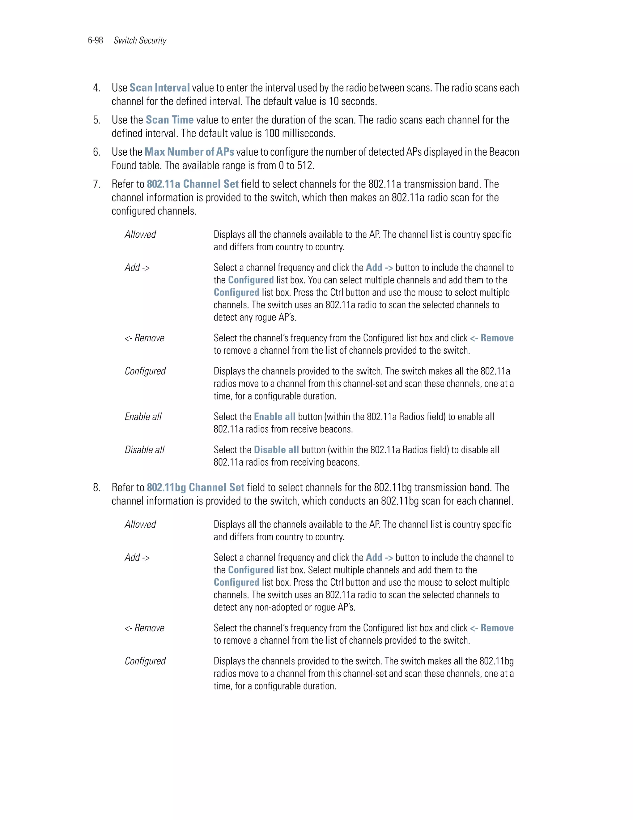 6-98   Switch Security




 4. Use Scan Interval value to enter the interval used by the radio between scans. The radio scans each
    channel for the defined interval. The default value is 10 seconds.
 5. Use the Scan Time value to enter the duration of the scan. The radio scans each channel for the
    defined interval. The default value is 100 milliseconds.
 6. Use the Max Number of APs value to configure the number of detected APs displayed in the Beacon
    Found table. The available range is from 0 to 512.
 7. Refer to 802.11a Channel Set field to select channels for the 802.11a transmission band. The
    channel information is provided to the switch, which then makes an 802.11a radio scan for the
    configured channels.

          Allowed            Displays all the channels available to the AP. The channel list is country specific
                             and differs from country to country.

          Add ->             Select a channel frequency and click the Add -> button to include the channel to
                             the Configured list box. You can select multiple channels and add them to the
                             Configured list box. Press the Ctrl button and use the mouse to select multiple
                             channels. The switch uses an 802.11a radio to scan the selected channels to
                             detect any rogue AP’s.

          <- Remove          Select the channel’s frequency from the Configured list box and click <- Remove
                             to remove a channel from the list of channels provided to the switch.

          Configured         Displays the channels provided to the switch. The switch makes all the 802.11a
                             radios move to a channel from this channel-set and scan these channels, one at a
                             time, for a configurable duration.

          Enable all         Select the Enable all button (within the 802.11a Radios field) to enable all
                             802.11a radios from receive beacons.

          Disable all        Select the Disable all button (within the 802.11a Radios field) to disable all
                             802.11a radios from receiving beacons.

 8. Refer to 802.11bg Channel Set field to select channels for the 802.11bg transmission band. The
    channel information is provided to the switch, which conducts an 802.11bg scan for each channel.

          Allowed            Displays all the channels available to the AP. The channel list is country specific
                             and differs from country to country.

          Add ->             Select a channel frequency and click the Add -> button to include the channel to
                             the Configured list box. Select multiple channels and add them to the
                             Configured list box. Press the Ctrl button and use the mouse to select multiple
                             channels. The switch uses an 802.11a radio to scan the selected channels to
                             detect any non-adopted or rogue AP’s.

          <- Remove          Select the channel’s frequency from the Configured list box and click <- Remove
                             to remove a channel from the list of channels provided to the switch.

          Configured         Displays the channels provided to the switch. The switch makes all the 802.11bg
                             radios move to a channel from this channel-set and scan these channels, one at a
                             time, for a configurable duration.
 