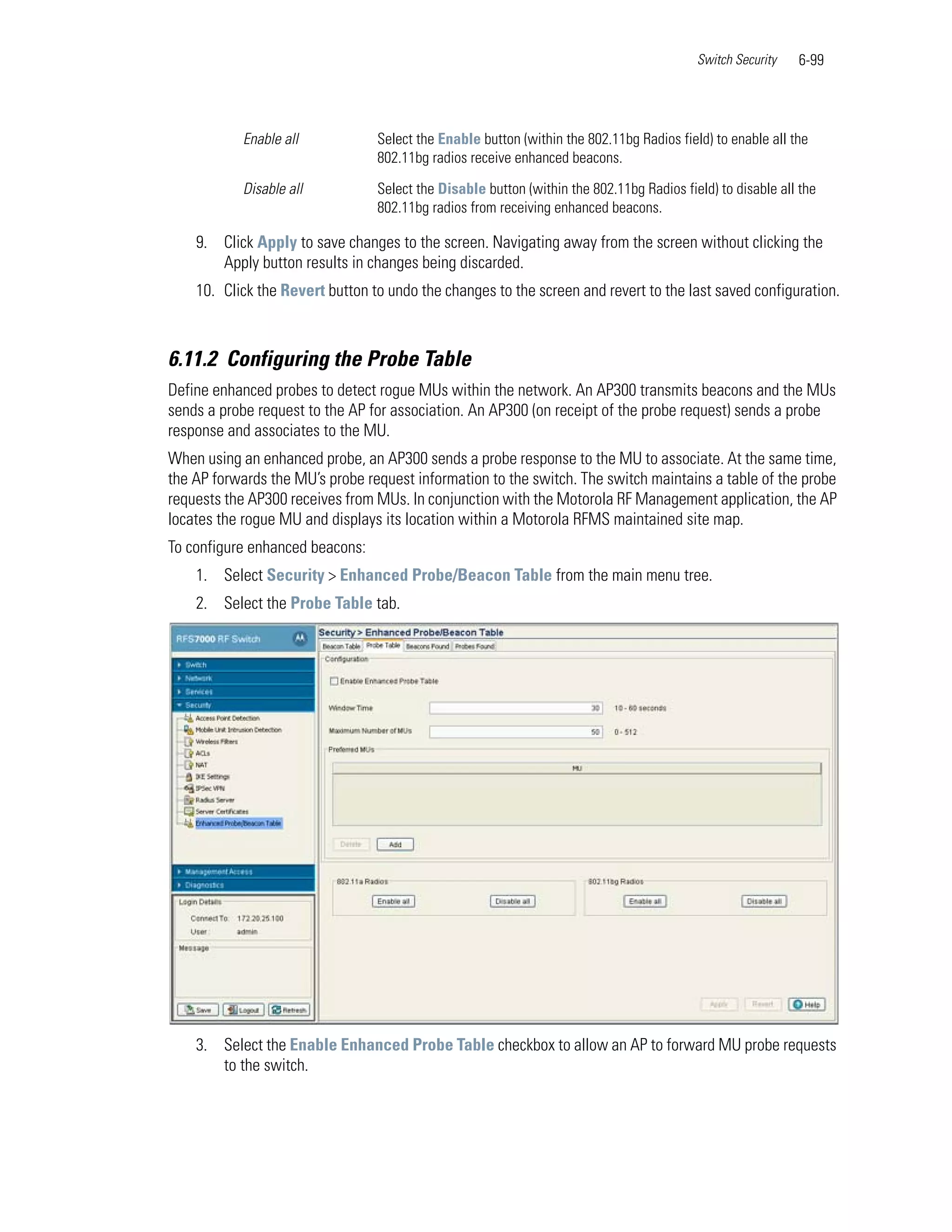 Switch Security   6-99




           Enable all            Select the Enable button (within the 802.11bg Radios field) to enable all the
                                 802.11bg radios receive enhanced beacons.

           Disable all           Select the Disable button (within the 802.11bg Radios field) to disable all the
                                 802.11bg radios from receiving enhanced beacons.

    9. Click Apply to save changes to the screen. Navigating away from the screen without clicking the
       Apply button results in changes being discarded.
    10. Click the Revert button to undo the changes to the screen and revert to the last saved configuration.



6.11.2 Configuring the Probe Table
Define enhanced probes to detect rogue MUs within the network. An AP300 transmits beacons and the MUs
sends a probe request to the AP for association. An AP300 (on receipt of the probe request) sends a probe
response and associates to the MU.
When using an enhanced probe, an AP300 sends a probe response to the MU to associate. At the same time,
the AP forwards the MU’s probe request information to the switch. The switch maintains a table of the probe
requests the AP300 receives from MUs. In conjunction with the Motorola RF Management application, the AP
locates the rogue MU and displays its location within a Motorola RFMS maintained site map.
To configure enhanced beacons:
    1. Select Security > Enhanced Probe/Beacon Table from the main menu tree.
    2. Select the Probe Table tab.




    3. Select the Enable Enhanced Probe Table checkbox to allow an AP to forward MU probe requests
       to the switch.
 