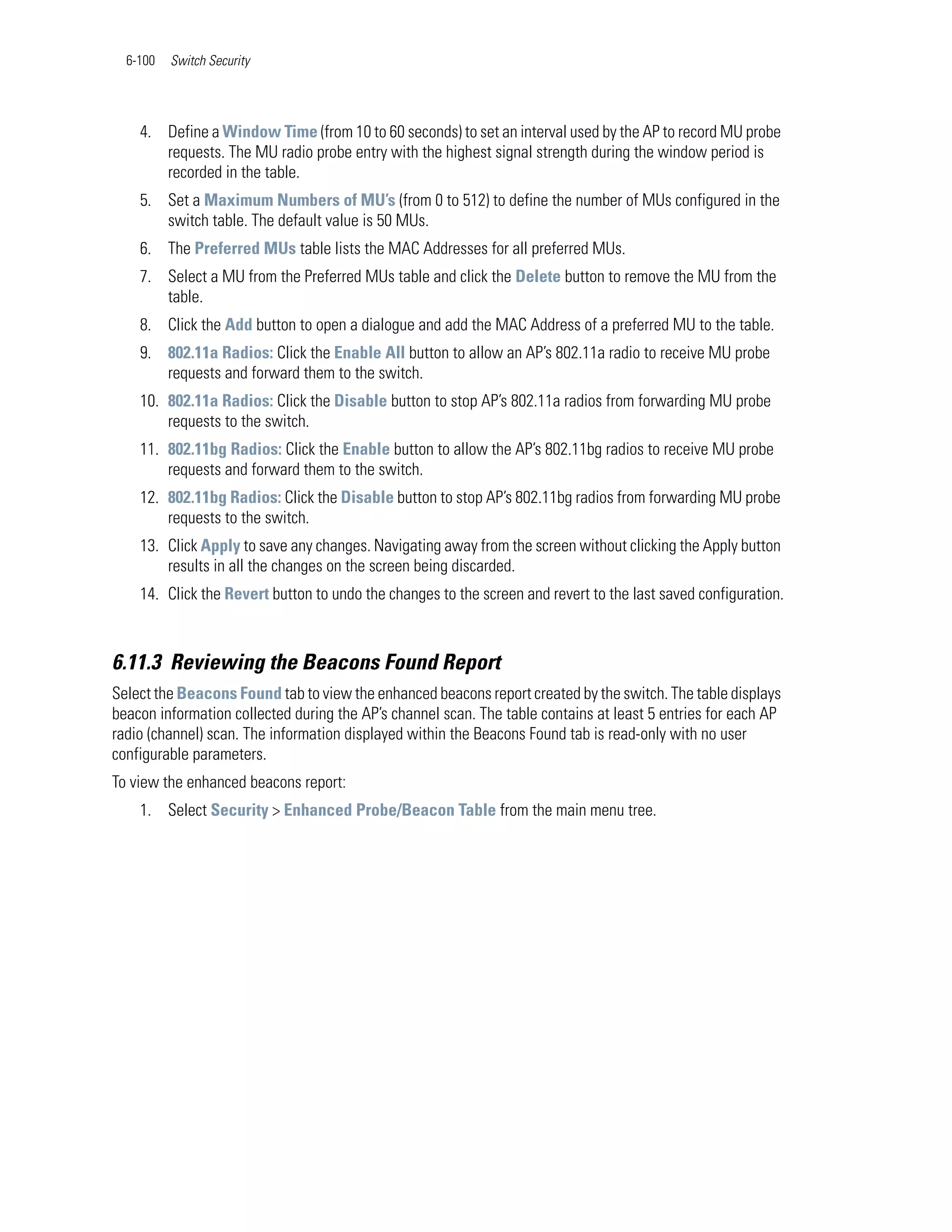 6-100   Switch Security




    4. Define a Window Time (from 10 to 60 seconds) to set an interval used by the AP to record MU probe
       requests. The MU radio probe entry with the highest signal strength during the window period is
       recorded in the table.
    5. Set a Maximum Numbers of MU’s (from 0 to 512) to define the number of MUs configured in the
       switch table. The default value is 50 MUs.
    6. The Preferred MUs table lists the MAC Addresses for all preferred MUs.
    7. Select a MU from the Preferred MUs table and click the Delete button to remove the MU from the
       table.
    8. Click the Add button to open a dialogue and add the MAC Address of a preferred MU to the table.
    9. 802.11a Radios: Click the Enable All button to allow an AP’s 802.11a radio to receive MU probe
       requests and forward them to the switch.
    10. 802.11a Radios: Click the Disable button to stop AP’s 802.11a radios from forwarding MU probe
        requests to the switch.
    11. 802.11bg Radios: Click the Enable button to allow the AP’s 802.11bg radios to receive MU probe
        requests and forward them to the switch.
    12. 802.11bg Radios: Click the Disable button to stop AP’s 802.11bg radios from forwarding MU probe
        requests to the switch.
    13. Click Apply to save any changes. Navigating away from the screen without clicking the Apply button
        results in all the changes on the screen being discarded.
    14. Click the Revert button to undo the changes to the screen and revert to the last saved configuration.



6.11.3 Reviewing the Beacons Found Report
Select the Beacons Found tab to view the enhanced beacons report created by the switch. The table displays
beacon information collected during the AP’s channel scan. The table contains at least 5 entries for each AP
radio (channel) scan. The information displayed within the Beacons Found tab is read-only with no user
configurable parameters.
To view the enhanced beacons report:
    1. Select Security > Enhanced Probe/Beacon Table from the main menu tree.
 