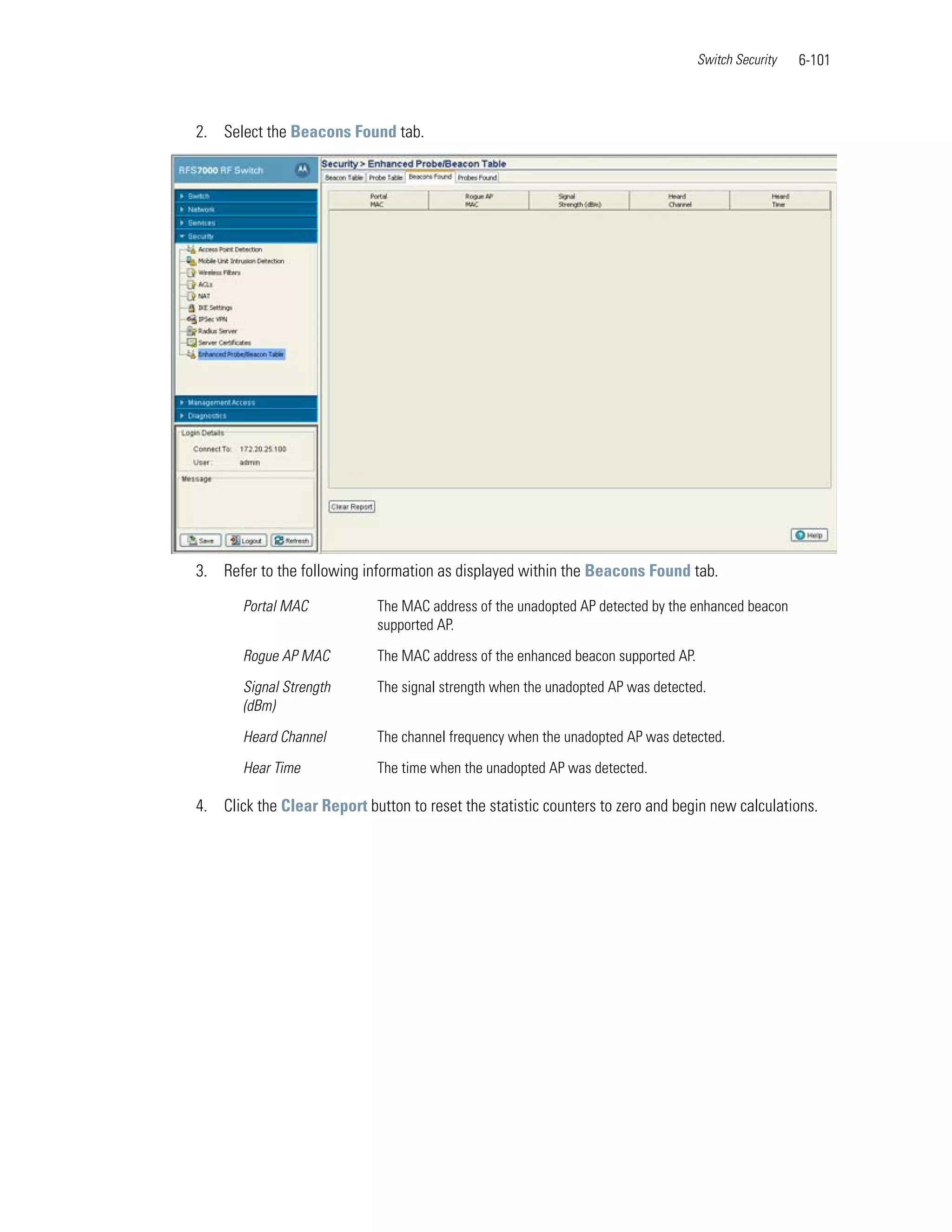 Switch Security   6-101



2. Select the Beacons Found tab.




3. Refer to the following information as displayed within the Beacons Found tab.

       Portal MAC            The MAC address of the unadopted AP detected by the enhanced beacon
                             supported AP.

       Rogue AP MAC          The MAC address of the enhanced beacon supported AP.

       Signal Strength       The signal strength when the unadopted AP was detected.
       (dBm)

       Heard Channel         The channel frequency when the unadopted AP was detected.

       Hear Time             The time when the unadopted AP was detected.

4. Click the Clear Report button to reset the statistic counters to zero and begin new calculations.
 